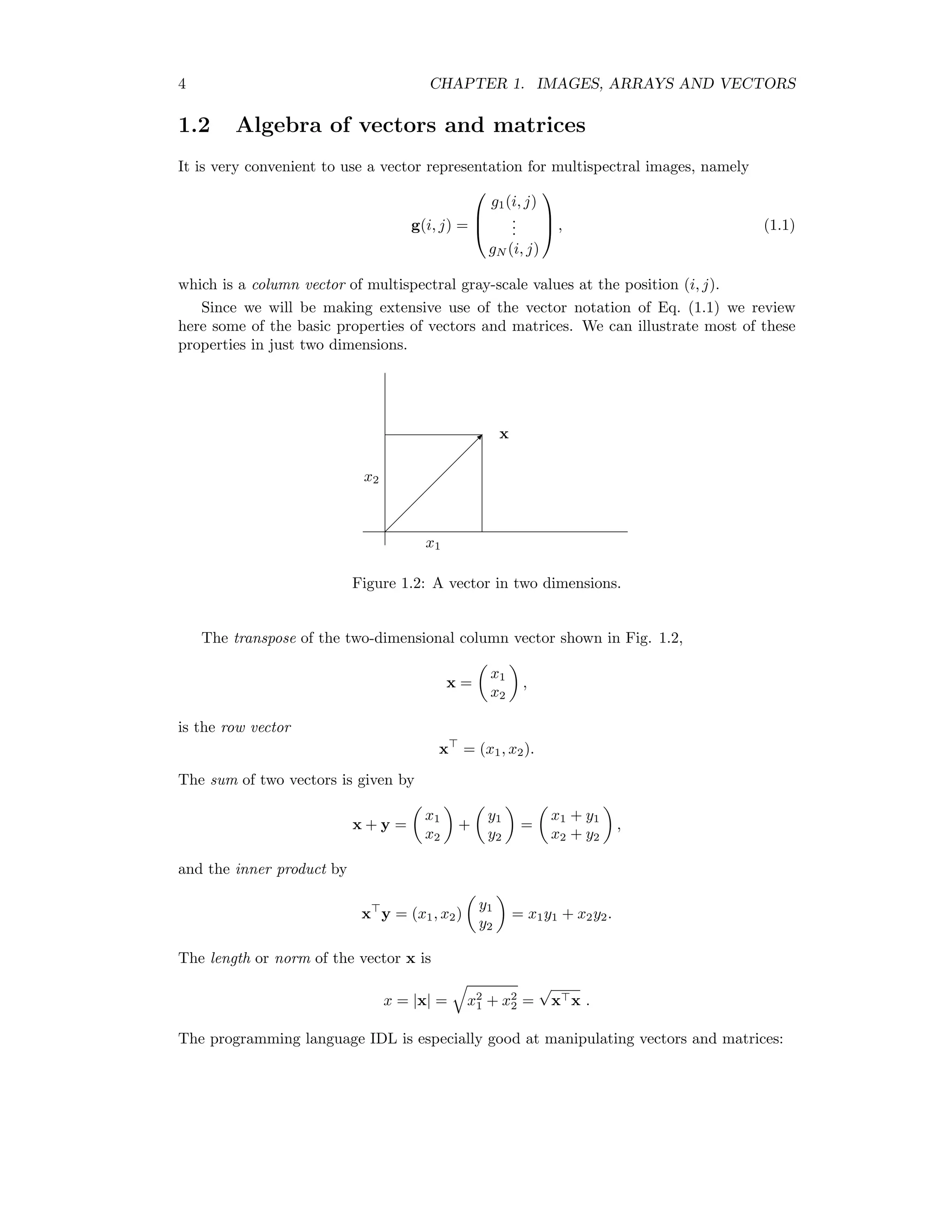 4 CHAPTER 1. IMAGES, ARRAYS AND VECTORS 1.2 Algebra of vectors and matrices It is very convenient to use a vector representation for multispectral images, namely g(i, j) =    g1(i, j) ... gN (i, j)    , (1.1) which is a column vector of multispectral gray-scale values at the position (i, j). Since we will be making extensive use of the vector notation of Eq. (1.1) we review here some of the basic properties of vectors and matrices. We can illustrate most of these properties in just two dimensions. x x2 x1 Figure 1.2: A vector in two dimensions. The transpose of the two-dimensional column vector shown in Fig. 1.2, x = x1 x2 , is the row vector x = (x1, x2). The sum of two vectors is given by x + y = x1 x2 + y1 y2 = x1 + y1 x2 + y2 , and the inner product by x y = (x1, x2) y1 y2 = x1y1 + x2y2. The length or norm of the vector x is x = |x| = x2 1 + x2 2 = √ x x . The programming language IDL is especially good at manipulating vectors and matrices: 