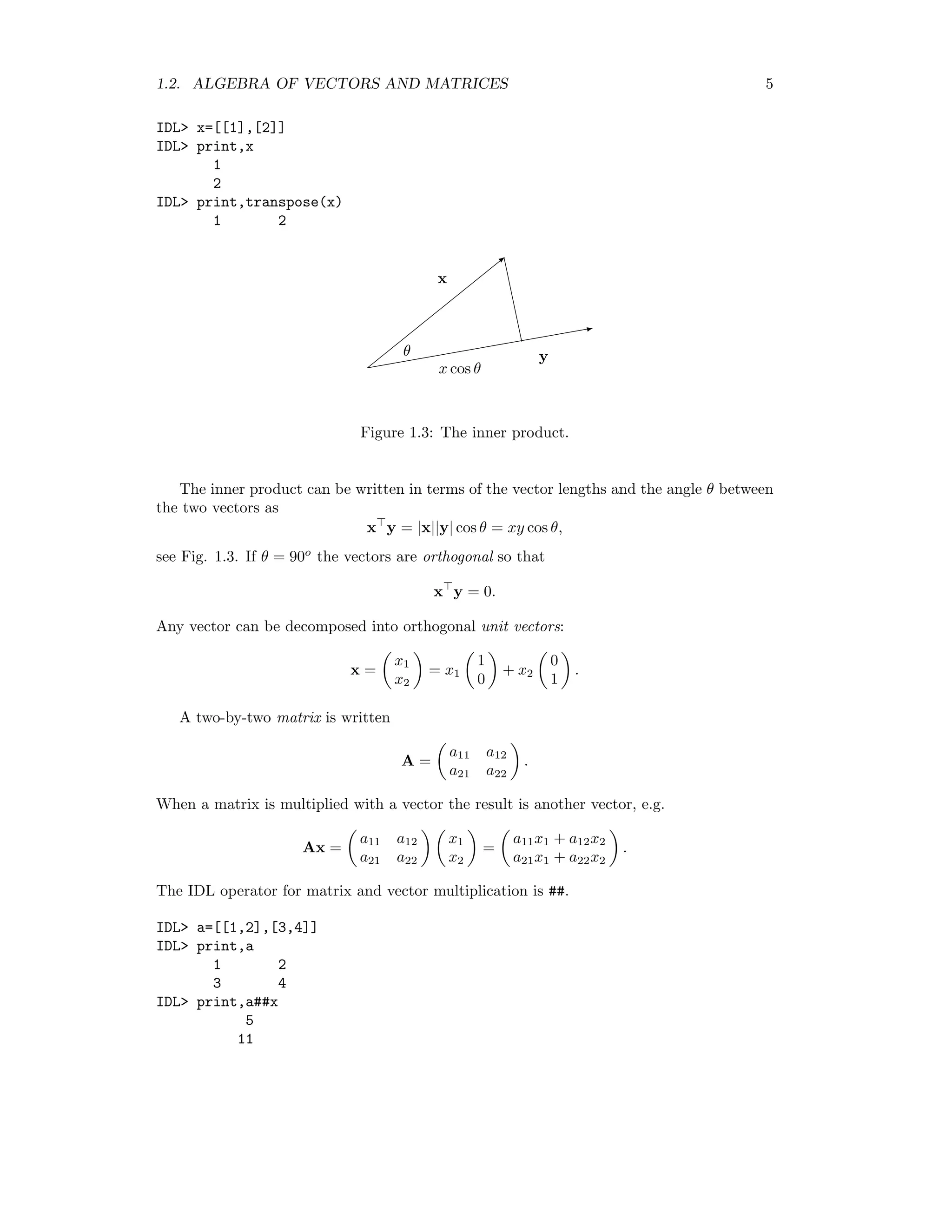 1.2. ALGEBRA OF VECTORS AND MATRICES 5 IDL x=[[1],[2]] IDL print,x 1 2 IDL print,transpose(x) 1 2 b X x yθ x cos θ Figure 1.3: The inner product. The inner product can be written in terms of the vector lengths and the angle θ between the two vectors as x y = |x||y| cos θ = xy cos θ, see Fig. 1.3. If θ = 90o the vectors are orthogonal so that x y = 0. Any vector can be decomposed into orthogonal unit vectors: x = x1 x2 = x1 1 0 + x2 0 1 . A two-by-two matrix is written A = a11 a12 a21 a22 . When a matrix is multiplied with a vector the result is another vector, e.g. Ax = a11 a12 a21 a22 x1 x2 = a11x1 + a12x2 a21x1 + a22x2 . The IDL operator for matrix and vector multiplication is ##. IDL a=[[1,2],[3,4]] IDL print,a 1 2 3 4 IDL print,a##x 5 11 