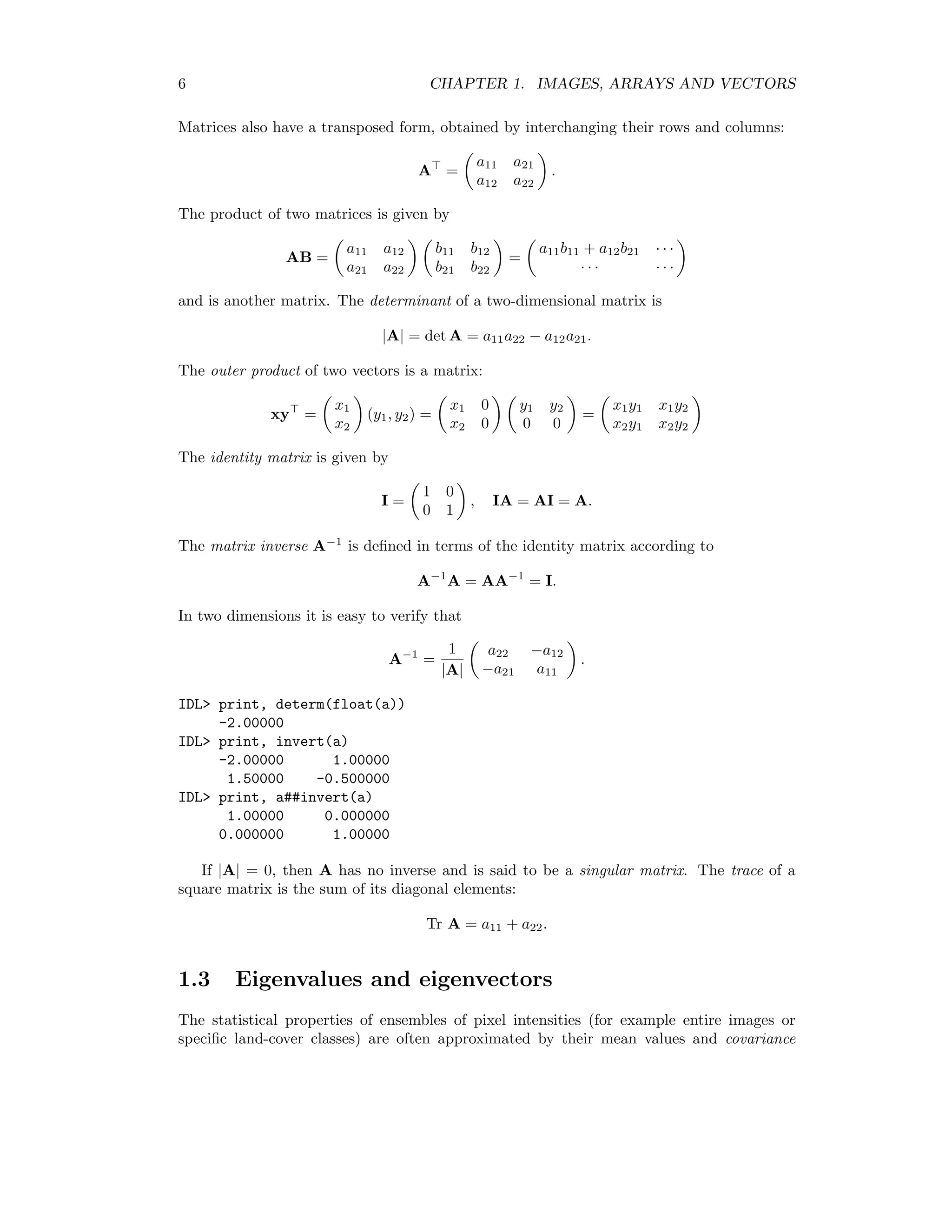 6 CHAPTER 1. IMAGES, ARRAYS AND VECTORS Matrices also have a transposed form, obtained by interchanging their rows and columns: A = a11 a21 a12 a22 . The product of two matrices is given by AB = a11 a12 a21 a22 b11 b12 b21 b22 = a11b11 + a12b21 · · · · · · · · · and is another matrix. The determinant of a two-dimensional matrix is |A| = det A = a11a22 − a12a21. The outer product of two vectors is a matrix: xy = x1 x2 (y1, y2) = x1 0 x2 0 y1 y2 0 0 = x1y1 x1y2 x2y1 x2y2 The identity matrix is given by I = 1 0 0 1 , IA = AI = A. The matrix inverse A−1 is deﬁned in terms of the identity matrix according to A−1 A = AA−1 = I. In two dimensions it is easy to verify that A−1 = 1 |A| a22 −a12 −a21 a11 . IDL print, determ(float(a)) -2.00000 IDL print, invert(a) -2.00000 1.00000 1.50000 -0.500000 IDL print, a##invert(a) 1.00000 0.000000 0.000000 1.00000 If |A| = 0, then A has no inverse and is said to be a singular matrix. The trace of a square matrix is the sum of its diagonal elements: Tr A = a11 + a22. 1.3 Eigenvalues and eigenvectors The statistical properties of ensembles of pixel intensities (for example entire images or speciﬁc land-cover classes) are often approximated by their mean values and covariance 