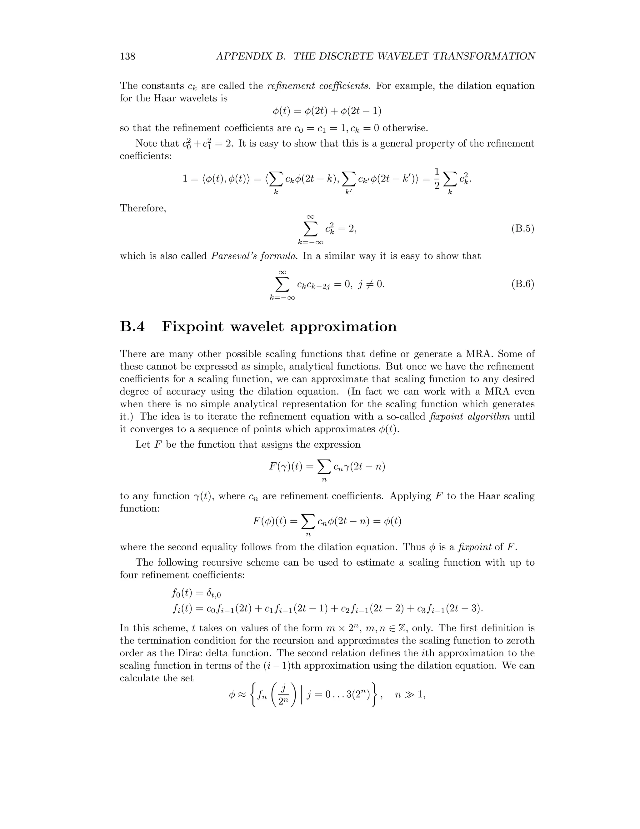 Appendix B The Discrete Wavelet Transformation The following discussion follows [AS99] closely. B.1 Inner product space Let f and g be two functions of the real numbers IR and deﬁne their inner product as f, g = ∞ −∞ f(t)g(t)dt. The inner product space L2 (IR) is the collection of all functions f : IR → IR such that f = f, f 1/2 = ∞ −∞ f(t)2 dt 1/2 ∞. The distance between two functions f(t) and g(t) in L2 (IR) is d(f, g) = f − g = ∞ −∞ (f(t) − g(t))2 dt 1/2 . B.2 Haar wavelets Let Vn be the collection of all piecewise constant functions of ﬁnite extent1 that have possible discontinuities at the rational points m × 2−n , where m and n are integers, m, n ∈ Z. Then all members of Vn belong to the inner product space L2 (IR), Vn ⊆ L2 (IR). Deﬁne the the Haar scaling function according to φ(t) = 1 if 0 ≤ t ≤ 1 0 otherwise . (B.1) 131 
