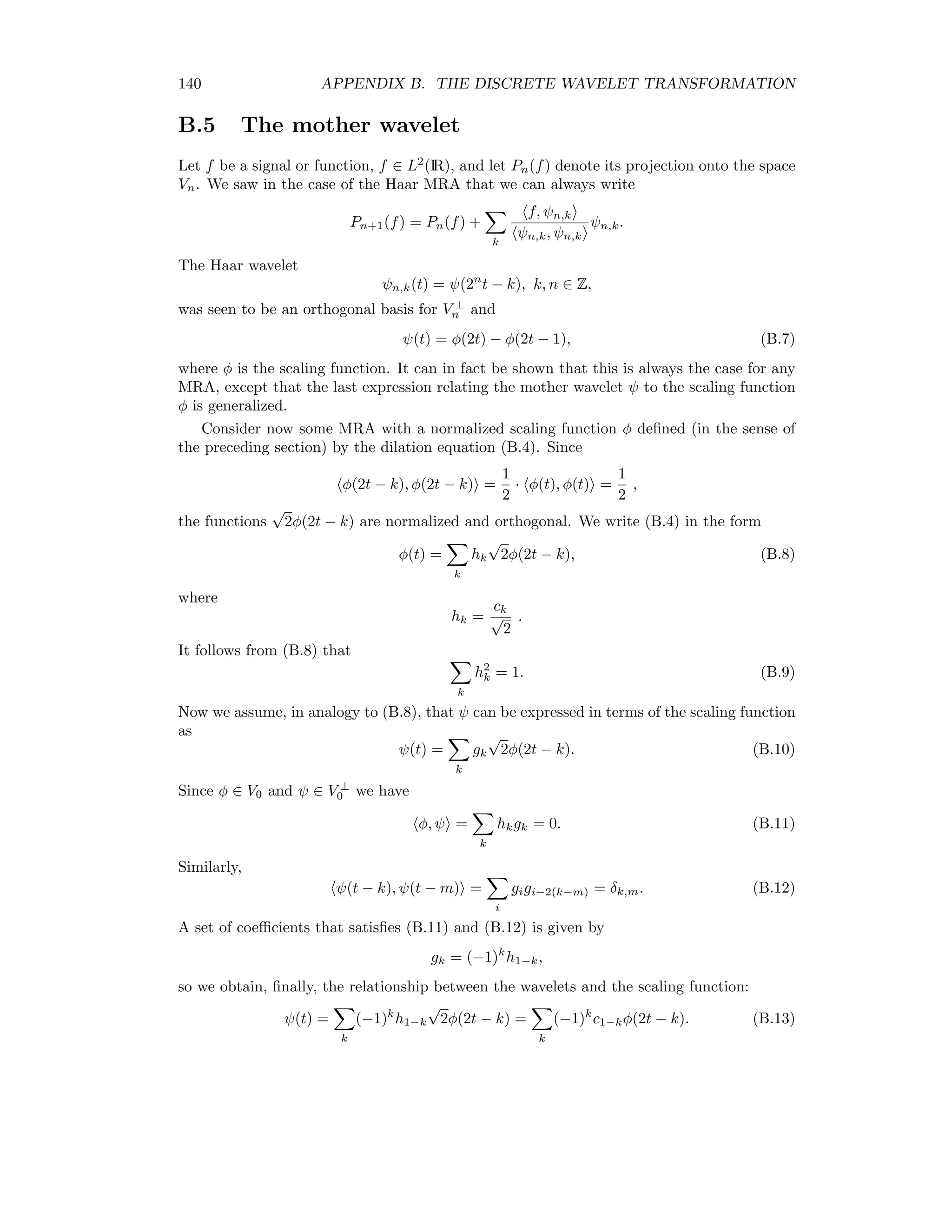 B.2. HAAR WAVELETS 133 Thus an alternative basis for V1 is B1 = {φ(t), ψ(t)} = {φ0,0(t), ψ0,0(t)}. The wavelet ψ0,0(t) is shown in Figure B.2 1 1 Figure B.2: The Haar wavelet. We can repeat this argument for V2 = V1 ⊕ V ⊥ 1 to obtain the basis B2 = {φ0,0(t), ψ0,0(t), ψ1,0(t), ψ1,1(t)}, where now {ψ1,0(t), ψ1,1(t)} is an orthogonal basis for V ⊥ i . In general, the Haar wavelet basis for Vn is Bn = {φ0,0(t), ψ0,0(t), ψ1,0(t), ψ1,1(t) . . . ψn−1,0(t), ψn−1,1(t) . . . ψn−1,2n−1(t)}, where {ψm,k(t) = ψ(2m t − k) | k = 0 . . . 2n − 1} is an orthogonal basis for V ⊥ m , and Vn = Vn−1 ⊕ V ⊥ n−1 = V0 ⊕ V ⊥ 0 ⊕ . . . ⊕ V ⊥ n−2 ⊕ V ⊥ n−1. In the case of the Haar wavelets, there is a simple correspondence between the basis functions (φ, ψ) and the vector space IR2n , i.e. the space of 2n -dimensional vectors. Consider for instance n = 2. Then the correspondence is φ0,0 =    1 1 1 1    , φ2,0 =    1 0 0 0    , φ2,1 =    0 1 0 0    , φ2,2 =    0 0 1 0    , φ2,3 =    0 0 0 1    , 