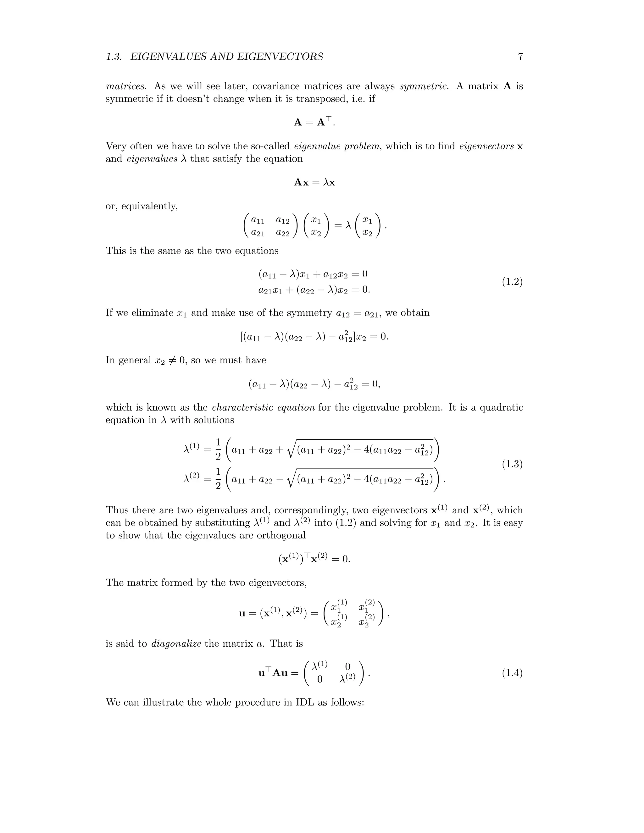 1.3. EIGENVALUES AND EIGENVECTORS 7 matrices. As we will see later, covariance matrices are always symmetric. A matrix A is symmetric if it doesn’t change when it is transposed, i.e. if A = A . Very often we have to solve the so-called eigenvalue problem, which is to ﬁnd eigenvectors x and eigenvalues λ that satisfy the equation Ax = λx or, equivalently, a11 a12 a21 a22 x1 x2 = λ x1 x2 . This is the same as the two equations (a11 − λ)x1 + a12x2 = 0 a21x1 + (a22 − λ)x2 = 0. (1.2) If we eliminate x1 and make use of the symmetry a12 = a21, we obtain [(a11 − λ)(a22 − λ) − a2 12]x2 = 0. In general x2 = 0, so we must have (a11 − λ)(a22 − λ) − a2 12 = 0, which is known as the characteristic equation for the eigenvalue problem. It is a quadratic equation in λ with solutions λ(1) = 1 2 a11 + a22 + (a11 + a22)2 − 4(a11a22 − a2 12) λ(2) = 1 2 a11 + a22 − (a11 + a22)2 − 4(a11a22 − a2 12) . (1.3) Thus there are two eigenvalues and, correspondingly, two eigenvectors x(1) and x(2) , which can be obtained by substituting λ(1) and λ(2) into (1.2) and solving for x1 and x2. It is easy to show that the eigenvalues are orthogonal (x(1) ) x(2) = 0. The matrix formed by the two eigenvectors, u = (x(1) , x(2) ) = x (1) 1 x (2) 1 x (1) 2 x (2) 2 , is said to diagonalize the matrix a. That is u Au = λ(1) 0 0 λ(2) . (1.4) We can illustrate the whole procedure in IDL as follows: 