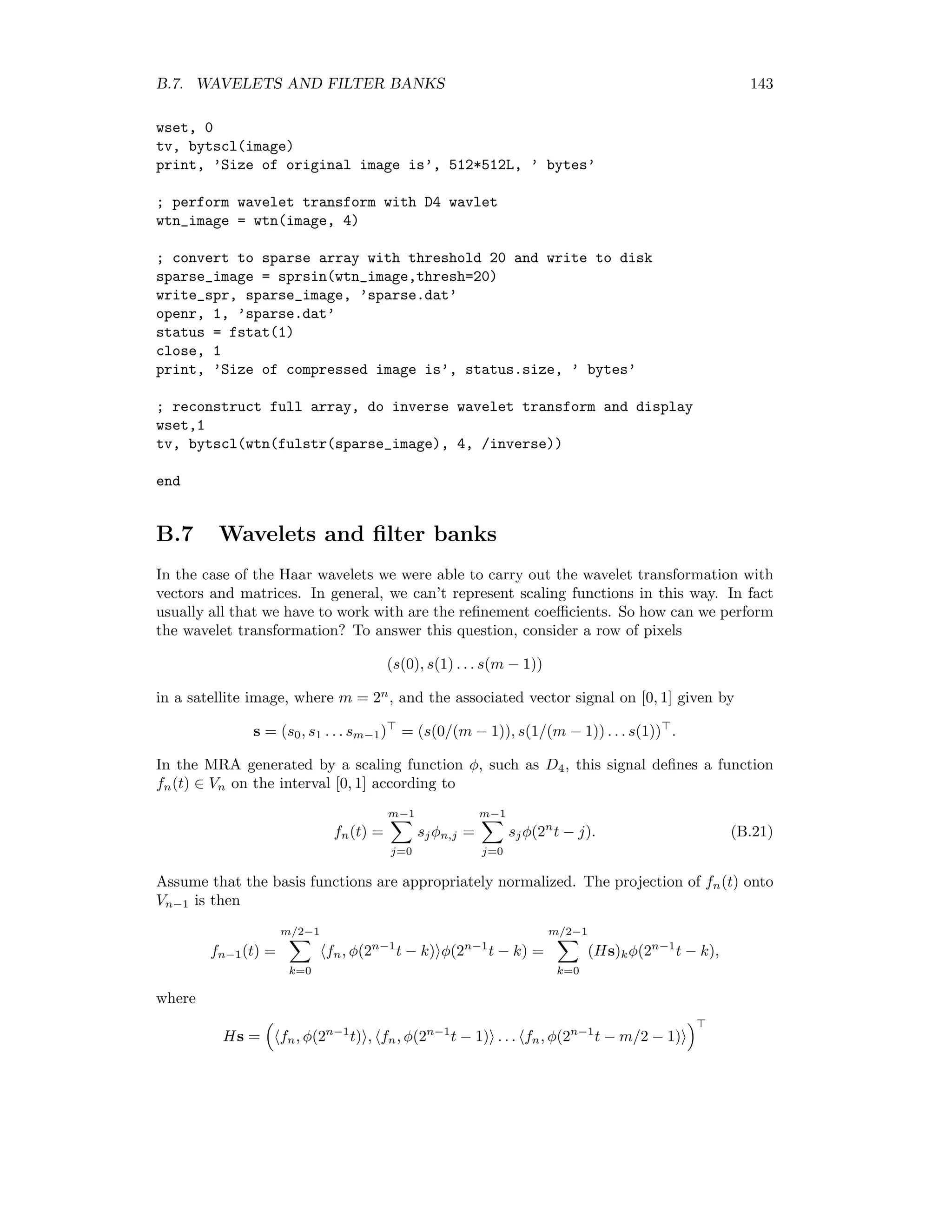 136 APPENDIX B. THE DISCRETE WAVELET TRANSFORMATION Figure B.5: The reconstructed signal after thresholding at 0.1. The following program illustrates the above steps in IDL: ; generate a signal vector t=findgen(64)/63 f=sin(20*t)*alog(t)*alog(t) f[0]=0 ; output as EPS file thisDevice =!D.Name set_plot, ’PS’ Device, Filename=’c:tempsignal.eps’,xsize=15,ysize=10,/Encapsulated plot,t,f,color=1,background=’FFFFFF’XL device,/close_file ; read in basis B6 filename = Dialog_Pickfile(Filter=’*.dat’,/Read) openR,lun,filename,/get_lun B6 = fltarr(64,64) ReadF, lun, B6 ; do the wavelet transform and display w=invert(B6)##f Device, Filename=’c:tempwavelet_coeff.eps’,xsize=15,ysize=10,/Encapsulated plot,t,w,color=1,background=’FFFFFF’XL ; display compressed signal w( where(abs(w) lt 0.1) )=0.0 Device, Filename=’c:temprecon_signal.eps’,xsize=15,ysize=10,/Encapsulated plot,t,w,color=1,background=’FFFFFF’XL device,/close_file set_plot, thisDevice end 
