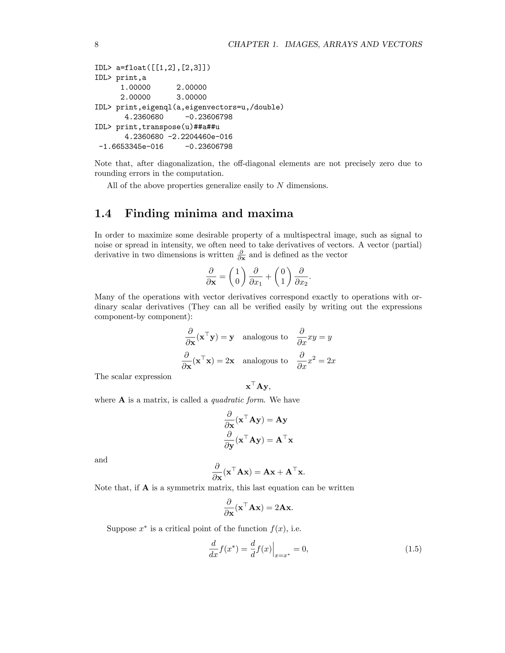 8 CHAPTER 1. IMAGES, ARRAYS AND VECTORS IDL a=float([[1,2],[2,3]]) IDL print,a 1.00000 2.00000 2.00000 3.00000 IDL print,eigenql(a,eigenvectors=u,/double) 4.2360680 -0.23606798 IDL print,transpose(u)##a##u 4.2360680 -2.2204460e-016 -1.6653345e-016 -0.23606798 Note that, after diagonalization, the oﬀ-diagonal elements are not precisely zero due to rounding errors in the computation. All of the above properties generalize easily to N dimensions. 1.4 Finding minima and maxima In order to maximize some desirable property of a multispectral image, such as signal to noise or spread in intensity, we often need to take derivatives of vectors. A vector (partial) derivative in two dimensions is written ∂ ∂x and is deﬁned as the vector ∂ ∂x = 1 0 ∂ ∂x1 + 0 1 ∂ ∂x2 . Many of the operations with vector derivatives correspond exactly to operations with or- dinary scalar derivatives (They can all be veriﬁed easily by writing out the expressions component-by component): ∂ ∂x (x y) = y analogous to ∂ ∂x xy = y ∂ ∂x (x x) = 2x analogous to ∂ ∂x x2 = 2x The scalar expression x Ay, where A is a matrix, is called a quadratic form. We have ∂ ∂x (x Ay) = Ay ∂ ∂y (x Ay) = A x and ∂ ∂x (x Ax) = Ax + A x. Note that, if A is a symmetrix matrix, this last equation can be written ∂ ∂x (x Ax) = 2Ax. Suppose x∗ is a critical point of the function f(x), i.e. d dx f(x∗ ) = d d f(x) x=x∗ = 0, (1.5) 