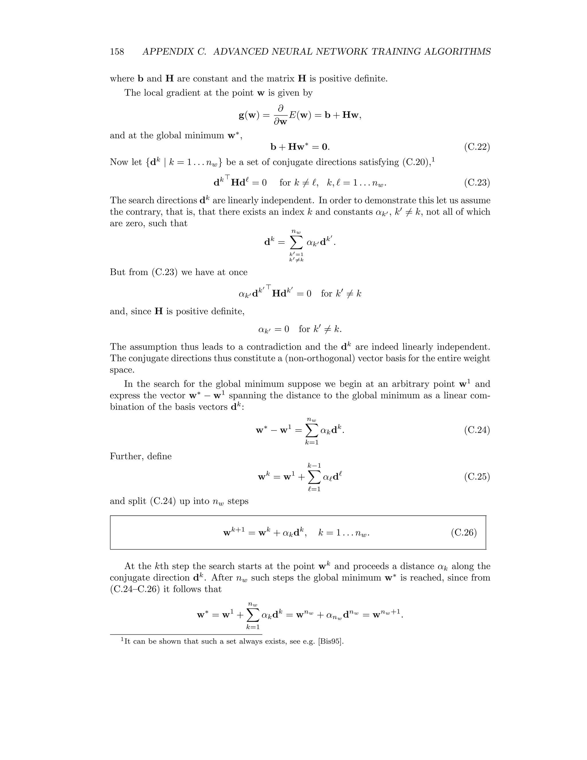 Appendix C Advanced Neural Network Training Algorithms The standard backpropagation algorithm introduced in Chapter 10 is notoriously slow to converge. In this Appendix we will develop two additional training algorithms for the two-layer, feed-froward neural network of Figure 10.4. The ﬁrst of these, scaled conjugate gradient makes use of the second derivatives of the cost function with respect to the synaptic weights, i.e. the Hessian matrix. The second, the Kalman ﬁlter method, takes advantage of the statistical properties of the weight parameters. Both techniques are considerably more eﬃcient than backpropagation. C.1 The Hessian matrix The Hessian matrix was introduced in Chapter 10 as Hij = ∂2 E(w) ∂wi∂wj . (C.1) It is the (symmetric) matrix of second order partial derivatives of the cost function E(w) with respect to the synaptic weights, the latter thought of as a single column vector w =           wh 1 ... wh L wo 1 ... wo M           of length nw = L(N + 1) + M(L + 1). Since H is symmetric, its eigenvectors ui, i = 1 . . . nw are orthogonal and any vector v in the space of the synaptic weights can be expressed as a linear combination of them, e.g. v = nw i=1 βiui. 151 