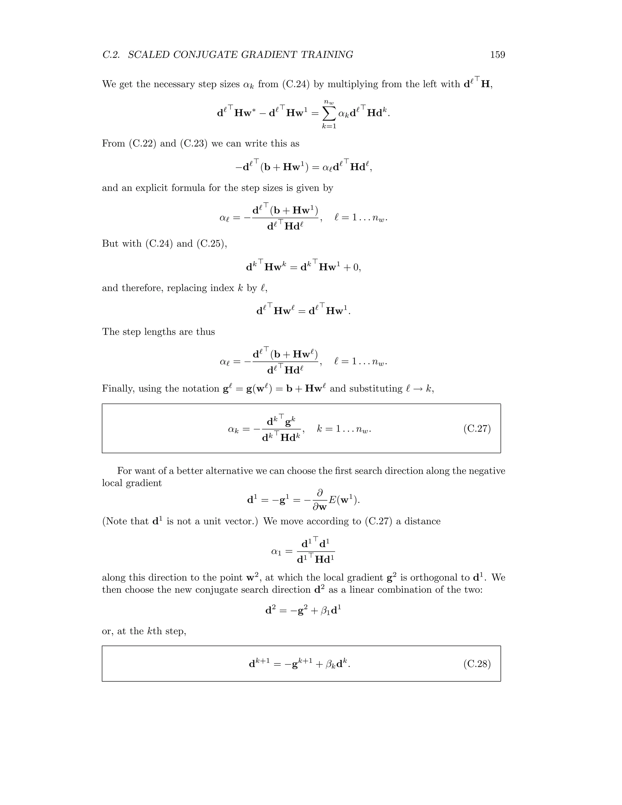 152 APPENDIX C. ADVANCED NEURAL NETWORK TRAINING ALGORITHMS But then we have v Hv = v i βiλiui = i β2 i λi, and we conclude that H is positive deﬁnite if and only of all of its eigenvalues λi are positive. Thus a good way to check if one is at or near a local minimum in the cost function is to examine the eigenvalues of the Hessian. The scaled conjugate gradient algorithm makes explicit use of the Hessian matrix for more eﬃcient convergence to a minimum in the cost function. The disadvantage of using H is that it is diﬃcult to compute eﬃciently. For example, for a typical classiﬁcation problem with N = 3-dimensional input data, L = 8 hidden neurons and M = 12 land use categories, there are [L(N + 1) + M(L + 1)]2 = 19, 600 matrix elements to determine at each iteration. We develop in the following an eﬃcient method to calculate not H directly, but rather the product v H for any vector v having nw components. Our approach follows Bishop [Bis95] closely. C.1.1 The R-operator Let us begin by summarizing some results of Chapter 10 for the two-layer, feed forward network: x = (x1 . . . xN ) input observation y = (0 . . . 1 . . . 0) class label x = (1, x ) biased input observation Ih = Wh x activation vector for the hidden layer n = gh (Ih ) output signal vector from the hidden layer n = (1, n ) ditto with bias Io = Wo n activation vector for the output layer m = go (Io ) output vector from the network. (C.2) The corresponding activation functions are, for the hidden neurons, gh (Ih j ) = 1 1 + e−Ih j , j = 1 . . . L, (C.3) and for the output neurons, go (Io k) = eIo k M k =1 eIo k , k = 1 . . . M. (C.4) The ﬁrst derivatives of the local cost function with respect to the output and hidden weights, (10.19) and (10.22), can be written concisely as ∂E ∂Wo = −nδo ∂E ∂Wh = −xδh , (C.5) where δo = y − m (C.6) 