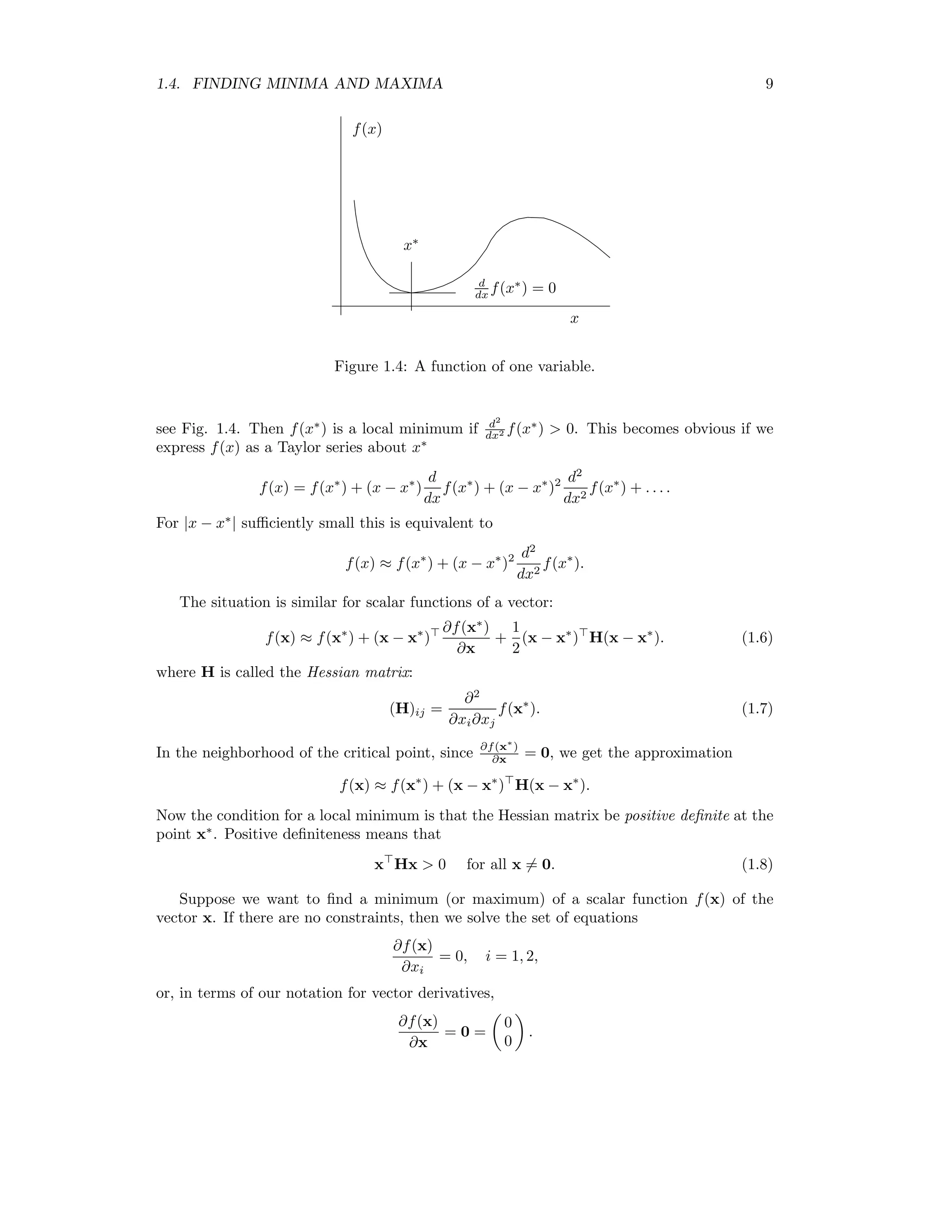 1.4. FINDING MINIMA AND MAXIMA 9 x∗ x f(x) d dx f(x∗ ) = 0 Figure 1.4: A function of one variable. see Fig. 1.4. Then f(x∗ ) is a local minimum if d2 dx2 f(x∗ ) 0. This becomes obvious if we express f(x) as a Taylor series about x∗ f(x) = f(x∗ ) + (x − x∗ ) d dx f(x∗ ) + (x − x∗ )2 d2 dx2 f(x∗ ) + . . . . For |x − x∗ | suﬃciently small this is equivalent to f(x) ≈ f(x∗ ) + (x − x∗ )2 d2 dx2 f(x∗ ). The situation is similar for scalar functions of a vector: f(x) ≈ f(x∗ ) + (x − x∗ ) ∂f(x∗ ) ∂x + 1 2 (x − x∗ ) H(x − x∗ ). (1.6) where H is called the Hessian matrix: (H)ij = ∂2 ∂xi∂xj f(x∗ ). (1.7) In the neighborhood of the critical point, since ∂f(x∗ ) ∂x = 0, we get the approximation f(x) ≈ f(x∗ ) + (x − x∗ ) H(x − x∗ ). Now the condition for a local minimum is that the Hessian matrix be positive deﬁnite at the point x∗ . Positive deﬁniteness means that x Hx 0 for all x = 0. (1.8) Suppose we want to ﬁnd a minimum (or maximum) of a scalar function f(x) of the vector x. If there are no constraints, then we solve the set of equations ∂f(x) ∂xi = 0, i = 1, 2, or, in terms of our notation for vector derivatives, ∂f(x) ∂x = 0 = 0 0 . 