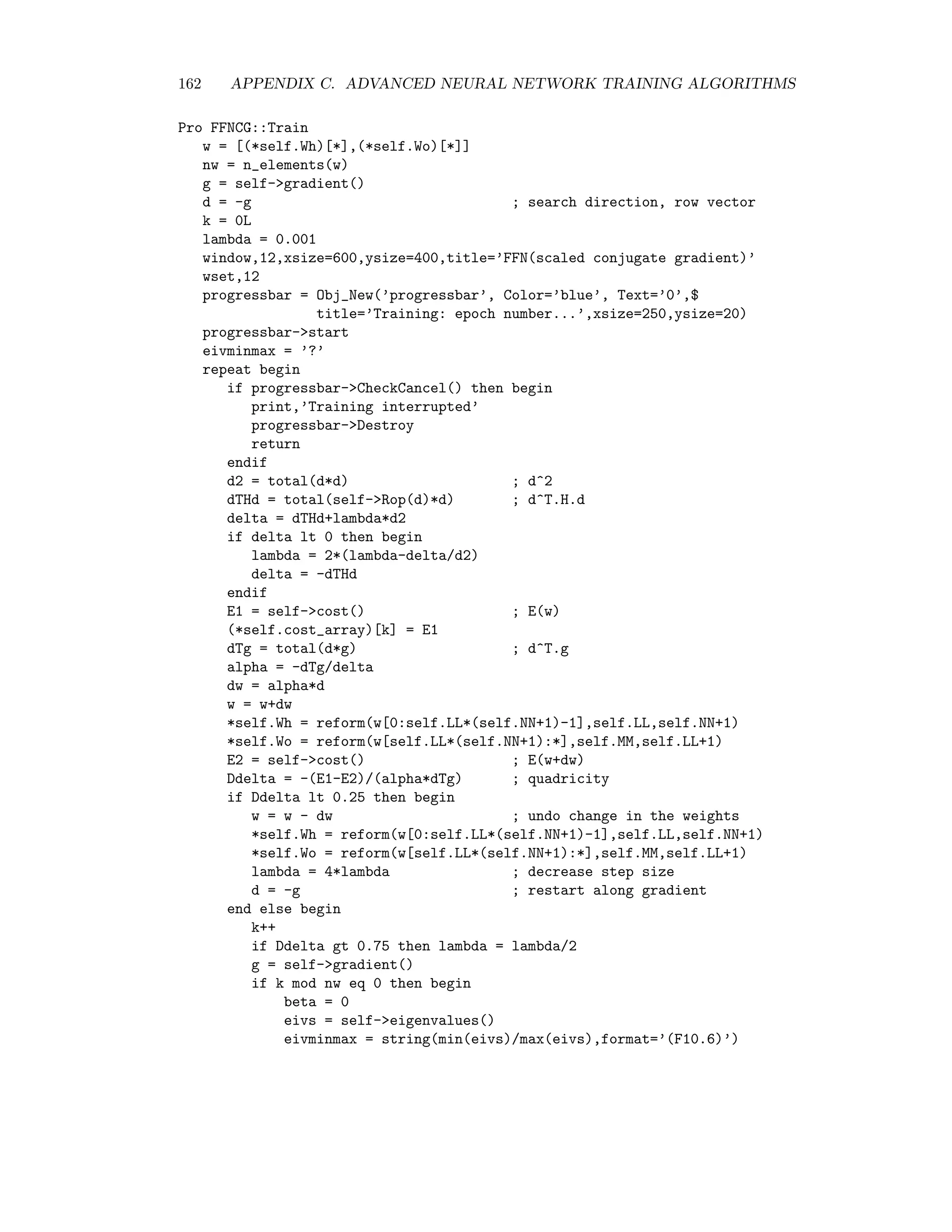 C.1. THE HESSIAN MATRIX 155 C.1.2 Calculating the Hessian To calculate the Hessian matrix for the neural network, we evaluate (C.1.1) successively for the vectors v1 = (1, 0, 0 . . . 0) . . . vnw = (0, 0, 0 . . . 1) and build up H row for row: H =    v1 H ... vnw H    . The following excerpt from the IDL program FFNCG DEFINE (see Appendix D) imple- ments a vectorized version of the preceding calculation of v H and H: Function FFNCG::Rop, V nw = self.LL*(self.NN+1)+self.MM*(self.LL+1) ; reform V to dimensions of Wh and Wo and transpose VhT = transpose(reform(V[0:self.LL*(self.NN+1)-1],self.LL,self.NN+1)) Vo = reform(V[self.LL*(self.NN+1):*],self.MM,self.LL+1) VoT = transpose(Vo) ; transpose the weights WhT = transpose(*self.Wh) Wo = *self.Wo WoT = transpose(Wo) ; vectorized forward pass X = *self.Xs Zeroes = fltarr(self.p) Ones = Zeroes + 1.0 N = [[Ones],[1/(1+exp(-WhT##X))]] Io = WoT##N maxIo = max(Io,dimension=2) for k=0,self.MM-1 do Io[*,k]=Io[*,k]-maxIo A = exp(Io) sum = total(A,2) M = fltarr(self.p,self.MM) for k=0,self.MM-1 do M[*,k] = A[*,k]/sum ; evaluation of v^T.H D_o = *self.Ys-M ; d^o RIh = VhT##X ; Rv{I^h} RN = N*(1-N)*[[Zeroes],[RIh]] ; Rv{n} RIo = WoT##RN + VoT##N ; Rv{I^o} Rd_o = -M*(1-M)*RIo ; Rv{d^o} Rd_h = N*(1-N)*((1-2*N)*[[Zeroes],[RIh]]*(Wo##D_o) + Vo##D_o + Wo##Rd_o) Rd_h = Rd_h[*,1:*] ; Rv{d^h} REo = -N##transpose(Rd_o)-RN##transpose(D_o) ; Rv{dE/dWo} REh = -X##transpose(Rd_h) ; Rv{dE/dWh} return, [REh[*],REo[*]] ; v^T.H End 