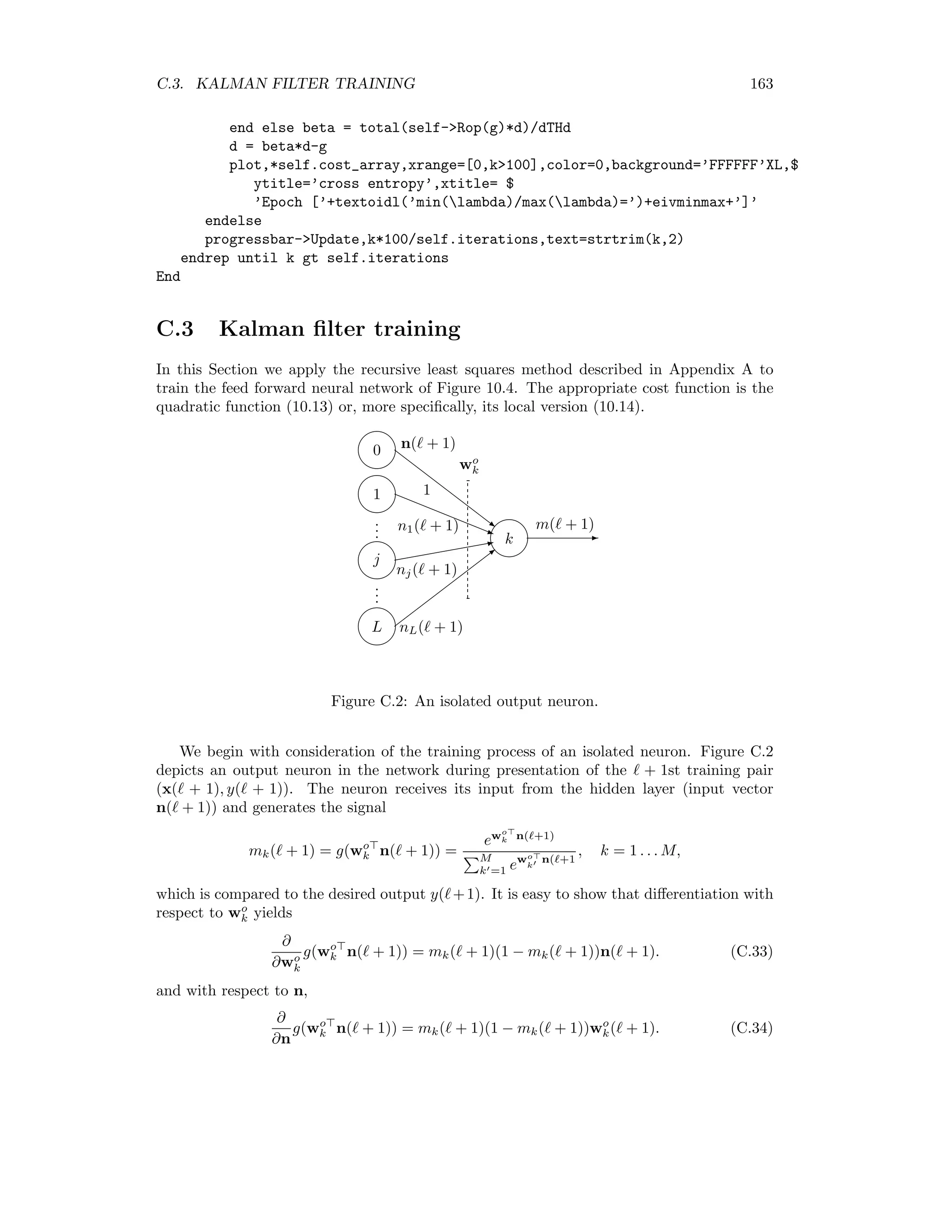 156 APPENDIX C. ADVANCED NEURAL NETWORK TRAINING ALGORITHMS Function FFNCG::Hessian nw = self.LL*(self.NN+1)+self.MM*(self.LL+1) v = diag_matrix(fltarr(nw)+1.0) H = fltarr(nw,nw) for i=0,nw-1 do H[*,i] = self - Rop(v[*,i]) return, H End C.2 Scaled conjugate gradient training The backpropagation algorithm of Chapter 10 attempts to minimize the cost function locally, that is, weight updates are made immediately after presentation of a single training pair to the network. We will now consider a global approach aimed at minimization of the full cost function (10.15), which we denote in the following E(w). The symbol w is, as before, the nw-component vector of synaptic weights. Now let the gradient of the cost function at the point w be g(w), i.e. g(w) i = ∂ ∂wi E(w), i = 1 . . . nw. The Hessian matrix (H)ij = ∂2 E(w) ∂wi∂wj i, j = 1 . . . nw can then be expressed conveniently as the outer product H = ∂ ∂w g(w) . (C.16) C.2.1 Conjugate directions The search for a minimum in the cost function can be visualized as a series of points in the space of synaptic weight parameters, w1 , w2 . . . wk−1 , wk , wk+1 . . . , whereby the point wk is determined by minimizing E(w) along some search direction dk−1 which originated at the preceding point wk−1 . This is illustrated in Figure C.1 and corre- sponds to the vector equation wk = wk−1 + αk−1dk−1 . (C.17) Here dk−1 is a unit vector along the chosen search direction and the scalar αk−1 minimizes the cost function along that direction: αk−1 = arg min α E wk−1 + α · dk−1 . (C.18) If, starting from wk , we now wish to take the next minimizing step in the weight space, it is not eﬃcient simply to choose, as in backpropagation, the direction of the local gradient g(wk) at the new starting point wk . It follows namely from (C.18) that ∂ ∂α E wk−1 + α · dk−1 α=αk−1 = 0 