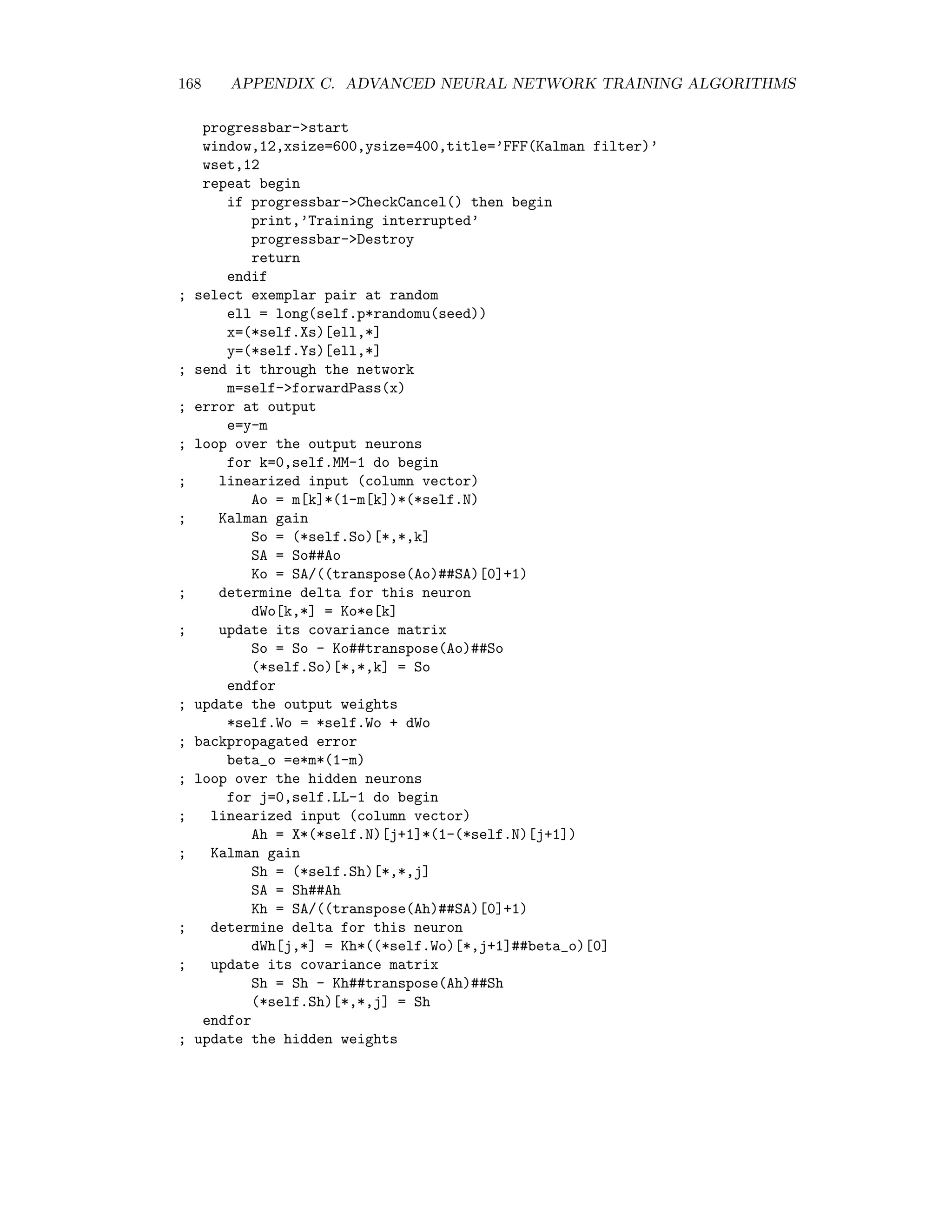 C.2. SCALED CONJUGATE GRADIENT TRAINING 161 This quantity is precisely 1 for a strictly quadratic function like (C.21). Therefore we can use the following heuristic: For the k + 1st iteration if ∆k 3/4, λk+1 := λk/2 if ∆k 1/4, λk+1 := 4λk else, λk+1 := λk. In other words, if the local quadratic approximation looks good according to criterion (C.32), then the step size can be increased (λk+1 is reduced relative to λk). If this is not the case then the step size is decreased (λk+1 is made larger). All of which leads us ﬁnally to the following algorithm (see e.g. [Moe93]) Algorithm (Scaled Conjugate Gradient) 1. Initialize the synaptic weights w with random numbers, set k = 0, λ = 0.001 and d = −g = −∂E(w)/∂w. 2. Set δ = d Hd + λ|d|2 . If δ 0, set λ = 2(λ − δ/d2 ) and δ = −d Hd. Save the current cost function E1 = E(w). 3. Determine the step size α = −d g/δ and new synaptic weights w = w + αd. 4. Calculate the quadricity ∆ = −(E1 − E(w))/(α · d g). If ∆ 1/4, restore the old weights: w = w − α · d, set λ = 4λ, d = −g and go to 2. 5. Set k = k + 1. If ∆ 3/4 set λ = λ/2. 6. Determine the new local gradient g = ∂E(w)/∂w and the new search direction d = −g + βd, whereby, if k mod nw = 0 then β = g Hd/(d Hd) else β = 0. 7. If E(w) is small enough stop, else go to 2. A few remarks on this algorithm: • The integer k counts the total number of iterations. Whenever k mod nw = 0 exactly nw weight updates have been carried out and the minimum of a truly quadratic func- tion would have been reached. This is taken as a good stage at which to restart the search along the negative local gradient −g rather than continuing along the current conjugate direction d. One expects that approximation errors will gradually corrupt the determination of the conjugate directions and the “fresh start” is intended to counter this. • Whenever the quadricity condition is not ﬁlled, i.e. whenever ∆ 1/4, the last weight update is cancelled and the search again restarted along −g. • Since the Hessian only occurs in the forms d H, and g H, it can be determined eﬃciently with the R-operator method. Here is an excerpt from the object FFNCG class extending FFN, showing the training method which implements scaled conjugate gradient algorithm: 