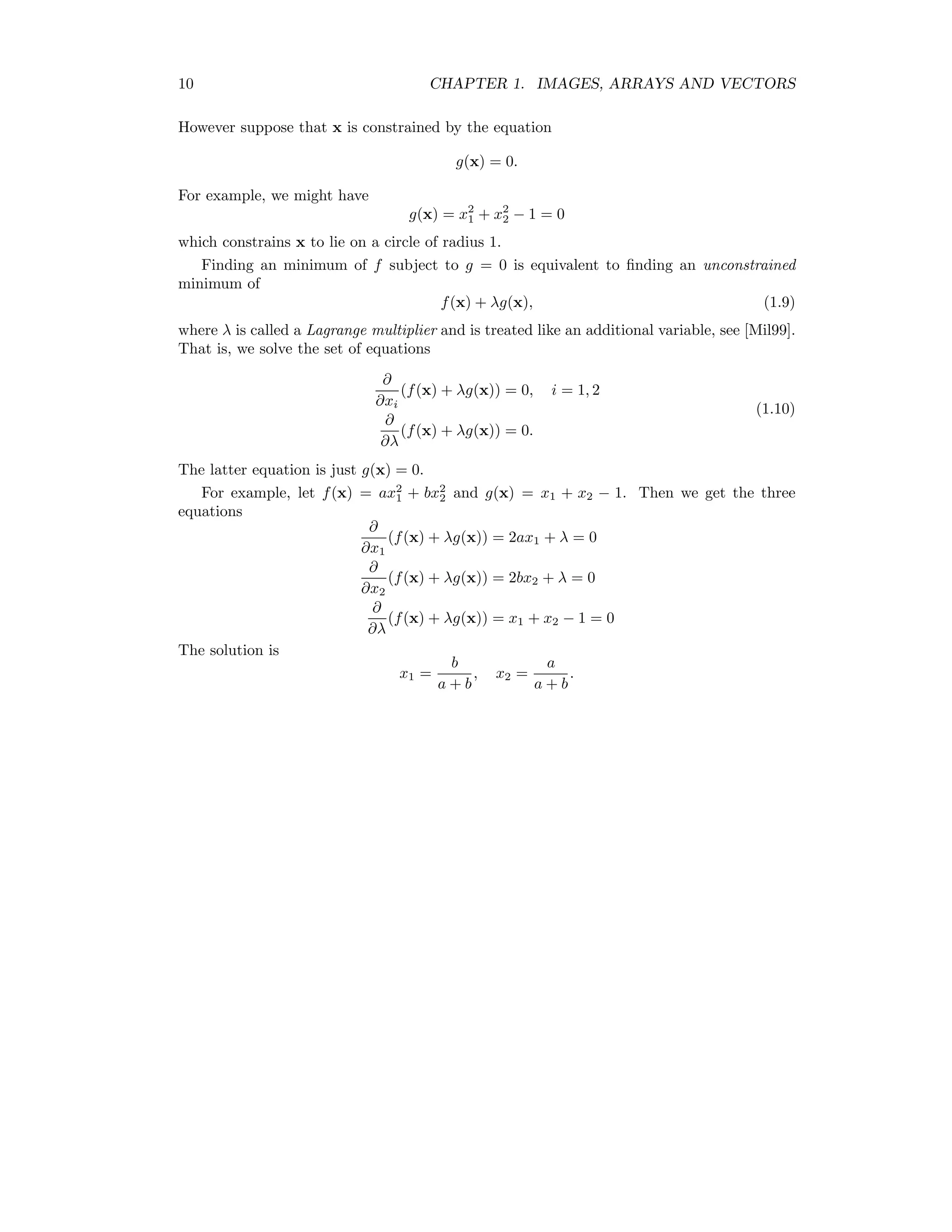 10 CHAPTER 1. IMAGES, ARRAYS AND VECTORS However suppose that x is constrained by the equation g(x) = 0. For example, we might have g(x) = x2 1 + x2 2 − 1 = 0 which constrains x to lie on a circle of radius 1. Finding an minimum of f subject to g = 0 is equivalent to ﬁnding an unconstrained minimum of f(x) + λg(x), (1.9) where λ is called a Lagrange multiplier and is treated like an additional variable, see [Mil99]. That is, we solve the set of equations ∂ ∂xi (f(x) + λg(x)) = 0, i = 1, 2 ∂ ∂λ (f(x) + λg(x)) = 0. (1.10) The latter equation is just g(x) = 0. For example, let f(x) = ax2 1 + bx2 2 and g(x) = x1 + x2 − 1. Then we get the three equations ∂ ∂x1 (f(x) + λg(x)) = 2ax1 + λ = 0 ∂ ∂x2 (f(x) + λg(x)) = 2bx2 + λ = 0 ∂ ∂λ (f(x) + λg(x)) = x1 + x2 − 1 = 0 The solution is x1 = b a + b , x2 = a a + b . 