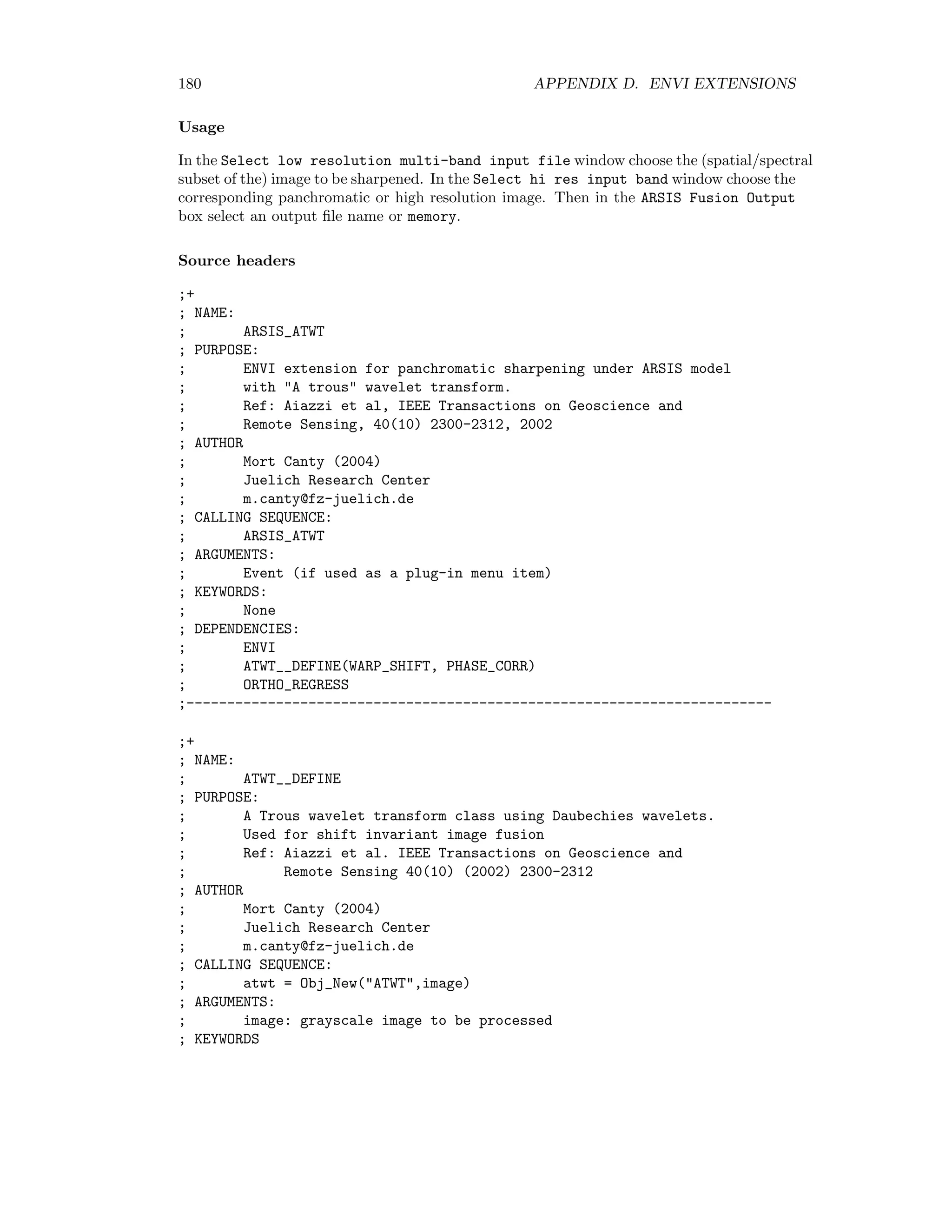 D.2. TOPOGRAPHIC MODELLING 173 ; Cbtext ... : Edit widgets ; DEPENDENCIES: ; ENVI ; CURSOR_MOTION ; ------------------------------------------------------------- ;+ ; NAME: ; CURSOR_MOTION ; PURPOSE: ; Cursor communication with ENVI image windows ; AUTHOR; ; Mort Canty (2004) ; Juelich Research Center ; m.canty@fz-juelich.de ; CALLING SEQUENCE: ; Cursor_Motion, dn, xloc, yloc, xstart=xstart, ystart=ystart, event=event ; ARGUMENTS: ; dn: display number ; xloc,yloc: mouse position ; KEYWORDS ; xstart, ystart: display origin ; event: mouse event ; COMMON BLOCKS: ; Cursor_Motion_C, dn, Cbtext, Rbtext, Cttext, Rttext ; DEPENDENCIES: ; None ;-------------------------------------------------------------------------- D.2.2 Illumination correction C CORRECTION is an ENVI extension for local illumination correction for multispectral im- ages. It is invoked from the ENVI main menu as Topographic/Illumination Correction. Usage From the Choose image for correction menu select the (spectral/spatial subset of the) image to be corrected. Then in the C-correction parameters box enter the solar elevation and azimuth in degrees and, if desired, a new size for the kernel used for slope/aspect determination (default 9×9). In the Choose digital elevation file window select the corresponding DEM ﬁle. Finally in the Output corrected image box choose an output ﬁle name or select memory. 