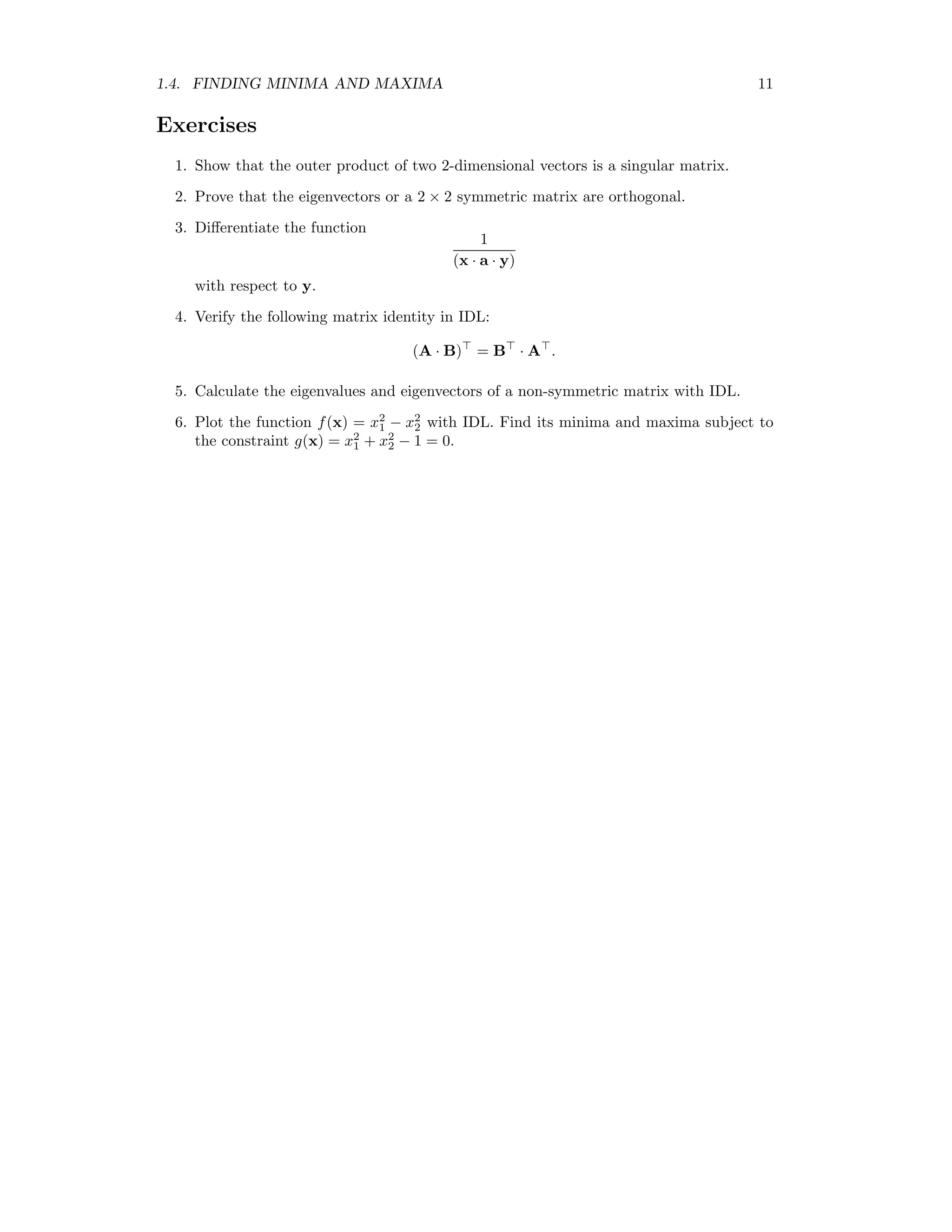 1.4. FINDING MINIMA AND MAXIMA 11 Exercises 1. Show that the outer product of two 2-dimensional vectors is a singular matrix. 2. Prove that the eigenvectors or a 2 × 2 symmetric matrix are orthogonal. 3. Diﬀerentiate the function 1 (x · a · y) with respect to y. 4. Verify the following matrix identity in IDL: (A · B) = B · A . 5. Calculate the eigenvalues and eigenvectors of a non-symmetric matrix with IDL. 6. Plot the function f(x) = x2 1 − x2 2 with IDL. Find its minima and maxima subject to the constraint g(x) = x2 1 + x2 2 − 1 = 0. 