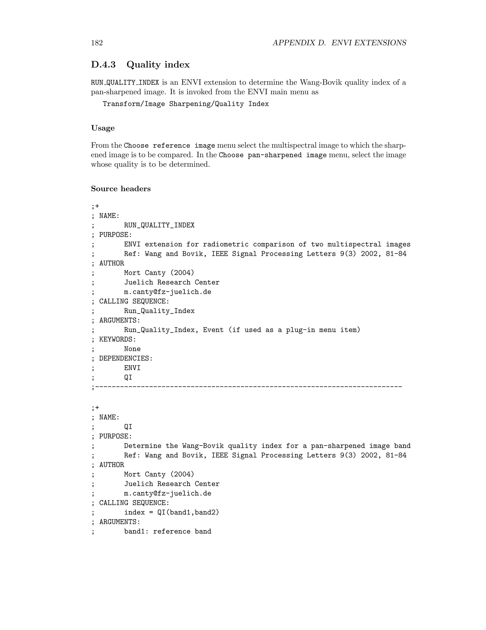D.3. IMAGE REGISTRATION 175 D.3 Image registration CONTOUR MATCH is an ENVI extension for determination of ground control points (GCPs) for image-image registration. It is invoked from the ENVI main menu as Map/Registration/Contour Matching. Usage In the Choose base image band window enter a (spatial subset) of the base image. Then in the Choose warp image band window select the image to be warped. In the LoG sigma box choose the size of the Laplacian of Gaussian ﬁlter kernel. The default is 25 (σ = 2.5). Finally in the Save GCPs to ASCII menu enter a ﬁle name (extension .pts) for the CGPs. After the calculation, these can then be loaded and inspected in the usual ENVI image-image registration dialog. Source headers ;+ ; NAME: ; CONTOUR_MATCH ; PURPOSE: ; ENVI extension for extraction of ground control points for image-image registration ; Images may be already georeferenced, in which case GCPs are for fine adjustement ; Uses Laplacian of Gaussian filter and contour tracing to match closed contours ; Ref: Li et al, IEEE Transactions on Image Processing, 4(3) (1995) 320-334 ; AUTHOR ; Mort Canty (2004) ; Juelich Research Center ; m.canty@fz-juelich.de ; CALLING SEQUENCE: ; Contour_Match ; ARGUMENTS: ; Event (if used as a plug-in menu item) ; KEYWORDS: ; None ; DEPENDENCIES: ; ENVI ; CI_DEFINE ; PROGRESSBAR_DEFINE (FSC_COLOR) ;------------------------------------------------------------------------ ;+ ; NAME: ; CI__DEFINE ; PURPOSE: ; Find thin closed contours in an image band with combined Sobel-LoG filtering ; Ref: Li et al, IEEE Transactions on Image Processing, 4(3) (1995) 320-334 ; AUTHOR ; Mort Canty (2004) 