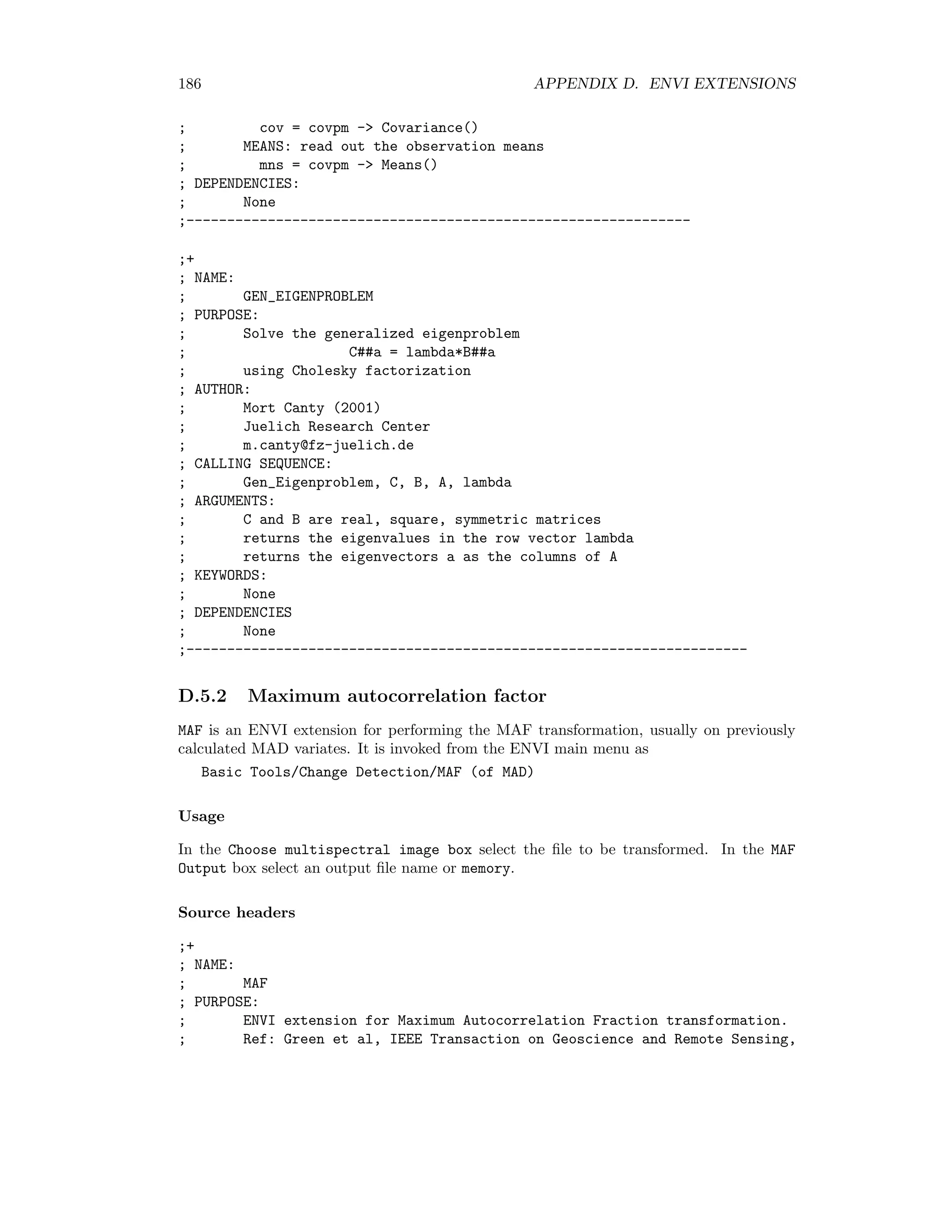 D.4. IMAGE FUSION 179 ; Maximum offset should not exceed +- 5 pixels in each dimension ; Returns -1 if dimensions are not equal ; Ref: H, Shekarforoush et al. INRIA 2707 ; AUTHOR ; Mort Canty (2004) ; Juelich Research Center ; m.canty@fz-juelich.de ; CALLING SEQUENCE: ; shft = Phase_Corr(im1,im2,display=display,subpixel=subpixel) ; ARGUMENTS: ; im1, im2: the images to be correlated ; KEYWORDS: ; Display: (optional) show a surface plot if the correlation ; in window with display number display ; Subpixel: returns result to subpixel accuracy if set, ; otherwise nearest integer (default) ; DEPENDENCIES: ; None ;--------------------------------------------------------------------------- ; NAME: ; ORTHO_REGRESS ; PURPOSE: ; Orthogonal regression between two vectors ; Ref: M. Canty et al. Remote Sensing of Environment 91(3,4) (2004) 441-451 ; AUTHOR ; Mort Canty (2004) ; Juelich Research Center ; m.canty@fz-juelich.de ; CALLING SEQUENCE: ; Ortho_Regress, X, Y, a, Xm, Ym, sigma_a, sigma_b ; regression line is Y = Ym + a(X-Xm) = (Ym-aXm) + aX = b + aX ; ARGUMENTS: ; input column vectors X and Y ; returns a, Xm, Ym, sigma_a, sigma_b ; KEYWORDS: ; None ; DEPENDENCIES: ; None ;------------------------------------------------------------------- D.4.2 ATWT fusion ARSIS ATWT is an ENVI extension for panchromatic sharpening with the `a trous wavelet transform (ATWT). It is invoked from the ENVI main menu as Transform/Image Sharpening/Wavelet(ARSIS Model)/ATWT 