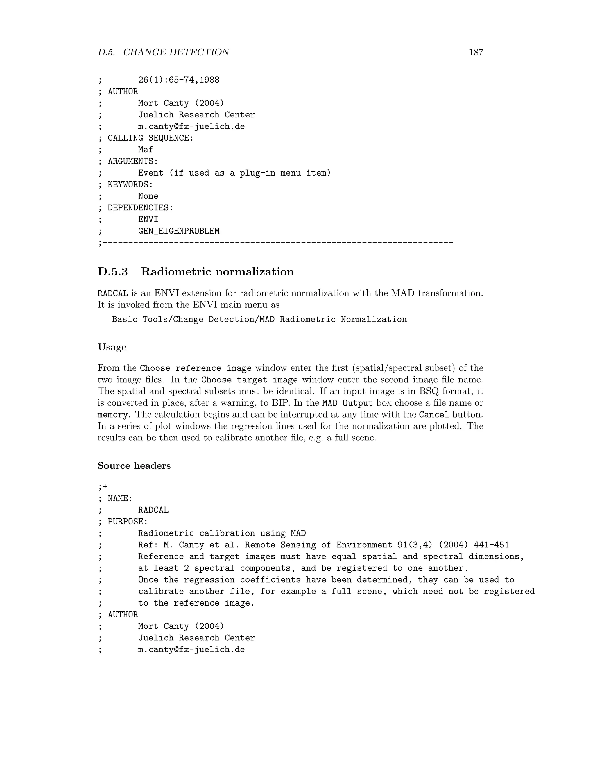 180 APPENDIX D. ENVI EXTENSIONS Usage In the Select low resolution multi-band input file window choose the (spatial/spectral subset of the) image to be sharpened. In the Select hi res input band window choose the corresponding panchromatic or high resolution image. Then in the ARSIS Fusion Output box select an output ﬁle name or memory. Source headers ;+ ; NAME: ; ARSIS_ATWT ; PURPOSE: ; ENVI extension for panchromatic sharpening under ARSIS model ; with A trous wavelet transform. ; Ref: Aiazzi et al, IEEE Transactions on Geoscience and ; Remote Sensing, 40(10) 2300-2312, 2002 ; AUTHOR ; Mort Canty (2004) ; Juelich Research Center ; m.canty@fz-juelich.de ; CALLING SEQUENCE: ; ARSIS_ATWT ; ARGUMENTS: ; Event (if used as a plug-in menu item) ; KEYWORDS: ; None ; DEPENDENCIES: ; ENVI ; ATWT__DEFINE(WARP_SHIFT, PHASE_CORR) ; ORTHO_REGRESS ;------------------------------------------------------------------------ ;+ ; NAME: ; ATWT__DEFINE ; PURPOSE: ; A Trous wavelet transform class using Daubechies wavelets. ; Used for shift invariant image fusion ; Ref: Aiazzi et al. IEEE Transactions on Geoscience and ; Remote Sensing 40(10) (2002) 2300-2312 ; AUTHOR ; Mort Canty (2004) ; Juelich Research Center ; m.canty@fz-juelich.de ; CALLING SEQUENCE: ; atwt = Obj_New(ATWT,image) ; ARGUMENTS: ; image: grayscale image to be processed ; KEYWORDS 