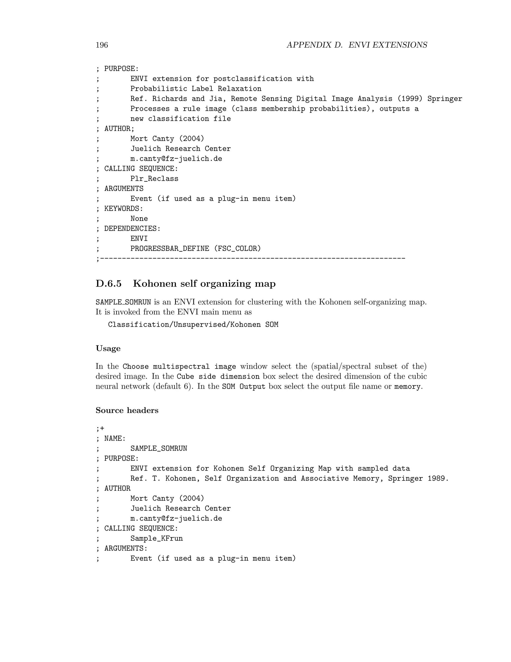 D.6. UNSUPERVISED CLASSIFICATION 189 D.6 Unsupervised classiﬁcation D.6.1 Hierarchical clustering HCLRUN is an ENVI extension for agglomerative hierarchical clustering. It is invoked from the ENVI main menu as Classification/Unsupervised/Hierarchic It is intended as a demonstration, and writes to memory only. Usage In the Choose multispectral image for clustering window select the (spatial/spectral subset of the) desired image. In the Number of Samples box choose the size of the repre- sentative random sample (default 1000). In the Number of Classes box select the desired number of clusters. Source headers ;+ ; NAME: ; HCLRUN ; PURPOSE: ; ENVI extension for hierarchical agglomerative clustering ; AUTHOR ; Mort Canty (2004) ; Juelich Research Center ; m.canty@fz-juelich.de ; CALLING SEQUENCE: ; HCLrun ; ARGUMENTS: ; Event (if used as a plug-in menu item) ; KEYWORDS: ; None ; DEPENDENCIES: ; ENVI ; HCL (PROGRESSBAR__DEFINE (FSC_COLOR)) ; CLASS_LOOKUP_TABLE ;--------------------------------------------------------------------- ;+ ; NAME: ; HCL ; PURPOSE: ; Agglomerative hierarchic clustering with sum of squares cost function. ; Takes data array Xs (column vectors) and number of clusters K as input. ; Returns cluster memberships Cs. ; Ref. Fraley Technical Report 311, Dept. of Statistics, ; University of Washington, Seattle (1996). ; AUTHOR 
