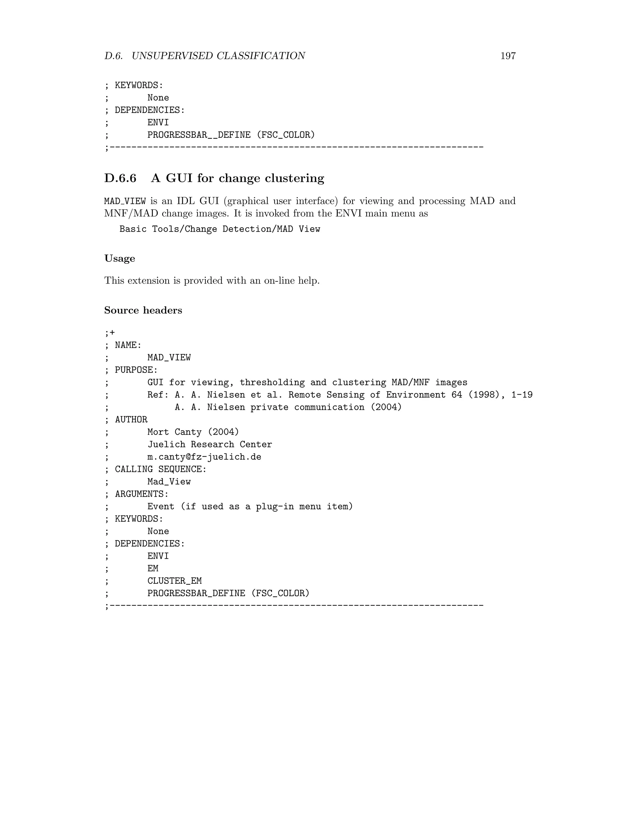 190 APPENDIX D. ENVI EXTENSIONS ; Mort Canty (2004) ; Juelich Research Center ; m.canty@fz-juelich.de ; CALLING SEQUENCE: ; HCL, Xs, K, Cs ; ARGUMENTS: ; Xs: input observations array (column vectors) ; K: number of clusters ; Cs: Cluster labels of observations ; KEYWORDS: ; None ; DEPENDENCIES: ; PROGRESSBAR__DEFINE (FSC_COLOR) ;-------------------------------------------------------------------- ;+ ; NAME: ; CLASS_LOOKUP_TABLE ; PURPOSE: ; Provide 16 class colors for supervised and unsupervised classification programs ; AUTHOR; ; Mort Canty (2004) ; Juelich Research Center ; m.canty@fz-juelich.de ; CALLING SEQUENCE: ; colors = Class_Lookup_Table(Ptr) ; ARGUMENTS: ; Ptr: a vector of pointers into the table ; KEYWORDS: ; None ; DEPENDENCIES: ; None ;--------------------------------------------------------------------- D.6.2 Fuzzy K-means clustering SAMPLE FKMRUN is an ENVI extension for fuzzy k-means clustering. It is invoked from the ENVI main menu as Classification/Unsupervised/Fuzzy-K-Means Usage In the Choose multispectral image window select the (spatial/spectral subset of the) desired image. In the Number of Classes box select the desired number of clusters. In the FKM Output box select the output ﬁle name or memory. Source headers ;+ 
