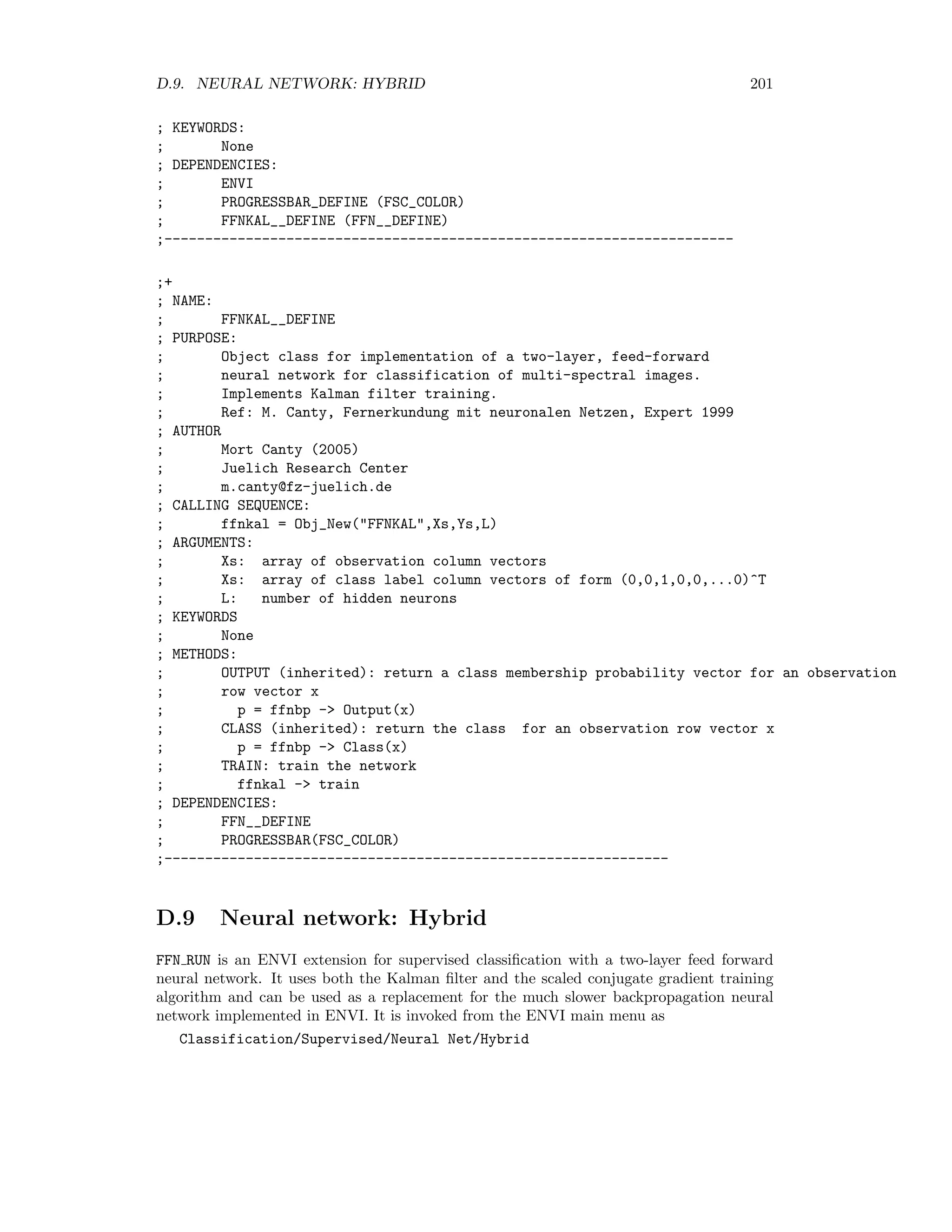 194 APPENDIX D. ENVI EXTENSIONS ; Ms: cluster means (output) ; Ps: cluster priors (output) ; Fs: cluster covariance matrices (output) ; KEYWORDS: ; unfrozen: Indices of the observations which ; take part in the iteration (default all) ; wnd: window for displaying the log likelihood (optional) ; maxinter: maximum iterations (optional) ; minimter: minimum iterations (optional) ; pdens: partition density (output, optional) ; pd_exclude: array of classes to be excluded from pdens and fhv (optional) ; fhv: fuzzy hypervolume (output, optional) ; T0: initial annealing temperature (default 1.0) ; verbose: set to print output info to IDL log ; DEPENDENCIES: ; PROGRESSBAR__DEFINE (FSC_COLOR) ;-------------------------------------------------------------------- ;+ ; NAME: ; CLUSTER_EM ; PURPOSE: ; Cluster data after running the EM algorithm ; Takes data array (as row vectors), means Ms (as row vectors), priors Ps ; and covariance matrices Fs and returns the class labels. ; Class membership probabilities are returned in class_probs ; AUTHOR ; Mort Canty (2004) ; Juelich Research Center ; m.canty@fz-juelich.de ; CALLING SEQUENCE: ; labels = Cluster_EM(Xs,Ms,Ps,Fs,class_probs=class_probs,progress_bar=progress_bar) ; ARGUMENTS: ; Xs: data array ; Ms: cluster means ; Ps: cluster priors ; Fs: cluster covariance matrices ; KEYWORDS: ; class_probs (optional): contains cluster membership probability image ; progress_bar: set to 0 if no progressbar is desired ; DEPENDENCIES: ; PROGRESSBAR__DEFINE (FSC_COLOR) ;-------------------------------------------------------------------- D.6.4 Probabilistic label relaxation PLR is an ENVI extension for performing probabilistic relaxation on rule (class membership probability) images generated by supervised and unsupervised classiﬁcation algorithms. It is invoked from the ENVI main menu as 