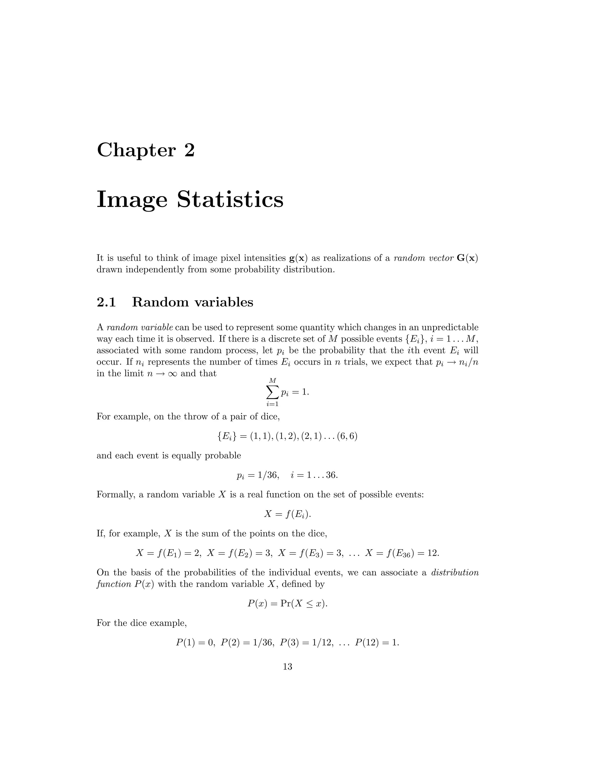 Chapter 2 Image Statistics It is useful to think of image pixel intensities g(x) as realizations of a random vector G(x) drawn independently from some probability distribution. 2.1 Random variables A random variable can be used to represent some quantity which changes in an unpredictable way each time it is observed. If there is a discrete set of M possible events {Ei}, i = 1 . . . M, associated with some random process, let pi be the probability that the ith event Ei will occur. If ni represents the number of times Ei occurs in n trials, we expect that pi → ni/n in the limit n → ∞ and that M i=1 pi = 1. For example, on the throw of a pair of dice, {Ei} = (1, 1), (1, 2), (2, 1) . . . (6, 6) and each event is equally probable pi = 1/36, i = 1 . . . 36. Formally, a random variable X is a real function on the set of possible events: X = f(Ei). If, for example, X is the sum of the points on the dice, X = f(E1) = 2, X = f(E2) = 3, X = f(E3) = 3, . . . X = f(E36) = 12. On the basis of the probabilities of the individual events, we can associate a distribution function P(x) with the random variable X, deﬁned by P(x) = Pr(X ≤ x). For the dice example, P(1) = 0, P(2) = 1/36, P(3) = 1/12, . . . P(12) = 1. 13 