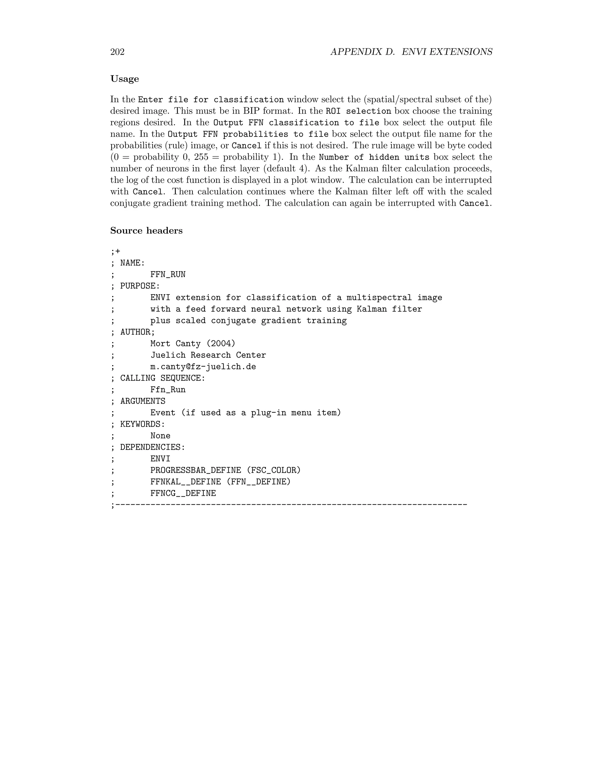 D.6. UNSUPERVISED CLASSIFICATION 195 Classification/Post Classification/Probabilistic Label Relaxation/Run PLR Usage In the Choose probabilities image window select the rule image to be processed. Select the number of iterations (default 3) in the Number of iterations box. Finally choose a ﬁle name for the output rule image in the PLR output box. PLR RECLASS is an ENVI extension for (re)classifying on rule (class membership proba- bility) images generated by supervised and unsupervised classiﬁcation algorithms and prob- abilistic label relaxation. It is invoked from the ENVI main menu as Classification/Post Classification/Probabilistic Label Relaxation/Reclassify Usage In the Choose classification file optionally specify a previous classiﬁcation image. This determines the color coding of the reclassiﬁcation output. If cancelled, a default color code is used. In the Choose probabilities window, select the ﬁle to be processed. Answer the Include dummy unclassified class query with “Yes”. In the Output PLR reclassification box choose an output ﬁle name or memory. Source headers ;+ ; NAME: ; PLR ; PURPOSE: ; ENVI extension for postclassification with ; Probabilistic Label Relaxation ; Ref. Richards and Jia, Remote Sensing Digital Image Analysis (1999) Springer ; Processes a rule image (class membership probabilities), outputs a ; new rule image ; AUTHOR; ; Mort Canty (2004) ; Juelich Research Center ; m.canty@fz-juelich.de ; CALLING SEQUENCE: ; Plr ; ARGUMENTS ; Event (if used as a plug-in menu item) ; KEYWORDS: ; None ; DEPENDENCIES: ; ENVI ; PROGRESSBAR_DEFINE (FSC_COLOR) ;---------------------------------------------------------------------- ;+ ; NAME: ; PLR_RECLASS 
