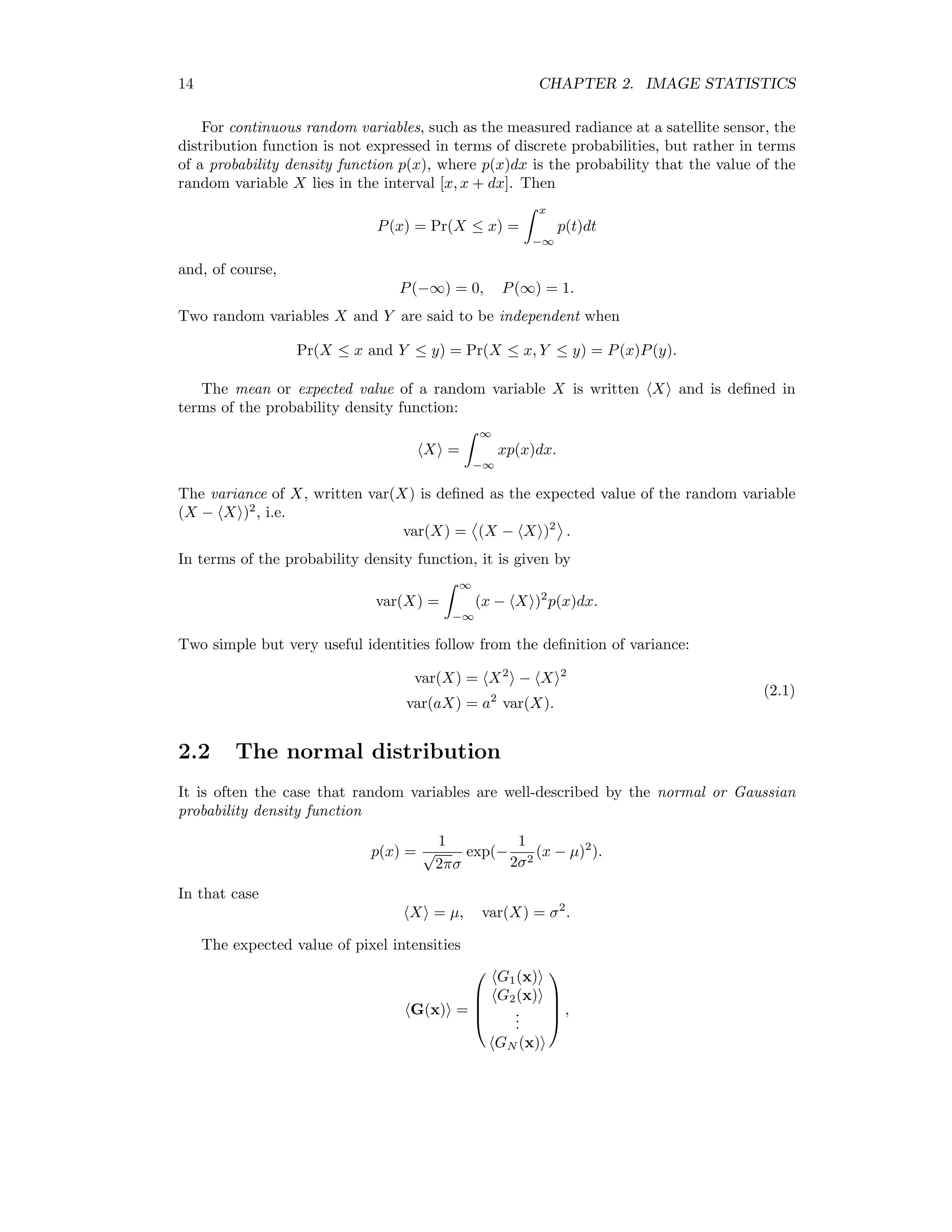 14 CHAPTER 2. IMAGE STATISTICS For continuous random variables, such as the measured radiance at a satellite sensor, the distribution function is not expressed in terms of discrete probabilities, but rather in terms of a probability density function p(x), where p(x)dx is the probability that the value of the random variable X lies in the interval [x, x + dx]. Then P(x) = Pr(X ≤ x) = x −∞ p(t)dt and, of course, P(−∞) = 0, P(∞) = 1. Two random variables X and Y are said to be independent when Pr(X ≤ x and Y ≤ y) = Pr(X ≤ x, Y ≤ y) = P(x)P(y). The mean or expected value of a random variable X is written X and is deﬁned in terms of the probability density function: X = ∞ −∞ xp(x)dx. The variance of X, written var(X) is deﬁned as the expected value of the random variable (X − X )2 , i.e. var(X) = (X − X )2 . In terms of the probability density function, it is given by var(X) = ∞ −∞ (x − X )2 p(x)dx. Two simple but very useful identities follow from the deﬁnition of variance: var(X) = X2 − X 2 var(aX) = a2 var(X). (2.1) 2.2 The normal distribution It is often the case that random variables are well-described by the normal or Gaussian probability density function p(x) = 1 √ 2πσ exp(− 1 2σ2 (x − µ)2 ). In that case X = µ, var(X) = σ2 . The expected value of pixel intensities G(x) =     G1(x) G2(x) ... GN (x)     , 