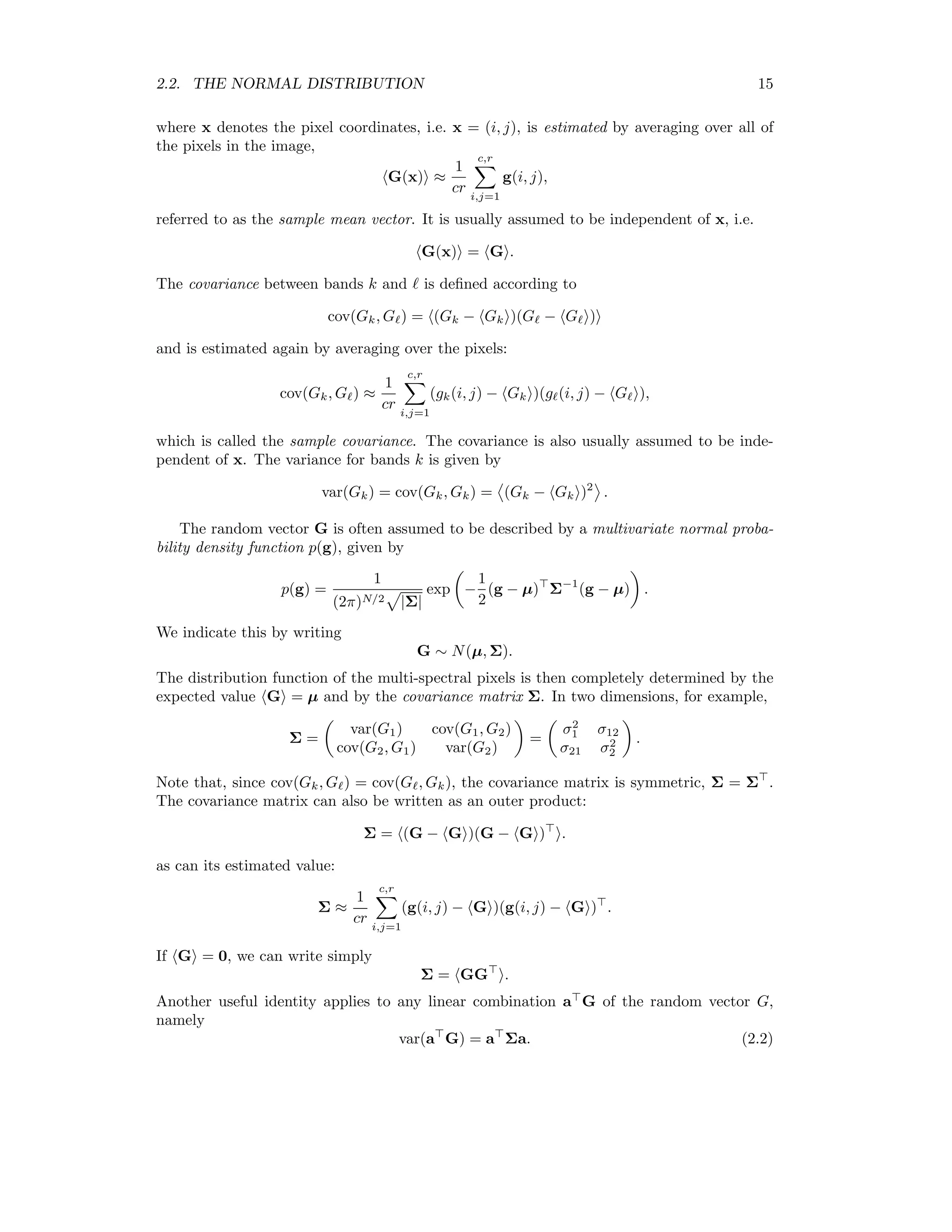 2.2. THE NORMAL DISTRIBUTION 15 where x denotes the pixel coordinates, i.e. x = (i, j), is estimated by averaging over all of the pixels in the image, G(x) ≈ 1 cr c,r i,j=1 g(i, j), referred to as the sample mean vector. It is usually assumed to be independent of x, i.e. G(x) = G . The covariance between bands k and is deﬁned according to cov(Gk, G ) = (Gk − Gk )(G − G ) and is estimated again by averaging over the pixels: cov(Gk, G ) ≈ 1 cr c,r i,j=1 (gk(i, j) − Gk )(g (i, j) − G ), which is called the sample covariance. The covariance is also usually assumed to be inde- pendent of x. The variance for bands k is given by var(Gk) = cov(Gk, Gk) = (Gk − Gk )2 . The random vector G is often assumed to be described by a multivariate normal proba- bility density function p(g), given by p(g) = 1 (2π)N/2 |Σ| exp − 1 2 (g − µ) Σ−1 (g − µ) . We indicate this by writing G ∼ N(µ, Σ). The distribution function of the multi-spectral pixels is then completely determined by the expected value G = µ and by the covariance matrix Σ. In two dimensions, for example, Σ = var(G1) cov(G1, G2) cov(G2, G1) var(G2) = σ2 1 σ12 σ21 σ2 2 . Note that, since cov(Gk, G ) = cov(G , Gk), the covariance matrix is symmetric, Σ = Σ . The covariance matrix can also be written as an outer product: Σ = (G − G )(G − G ) . as can its estimated value: Σ ≈ 1 cr c,r i,j=1 (g(i, j) − G )(g(i, j) − G ) . If G = 0, we can write simply Σ = GG . Another useful identity applies to any linear combination a G of the random vector G, namely var(a G) = a Σa. (2.2) 