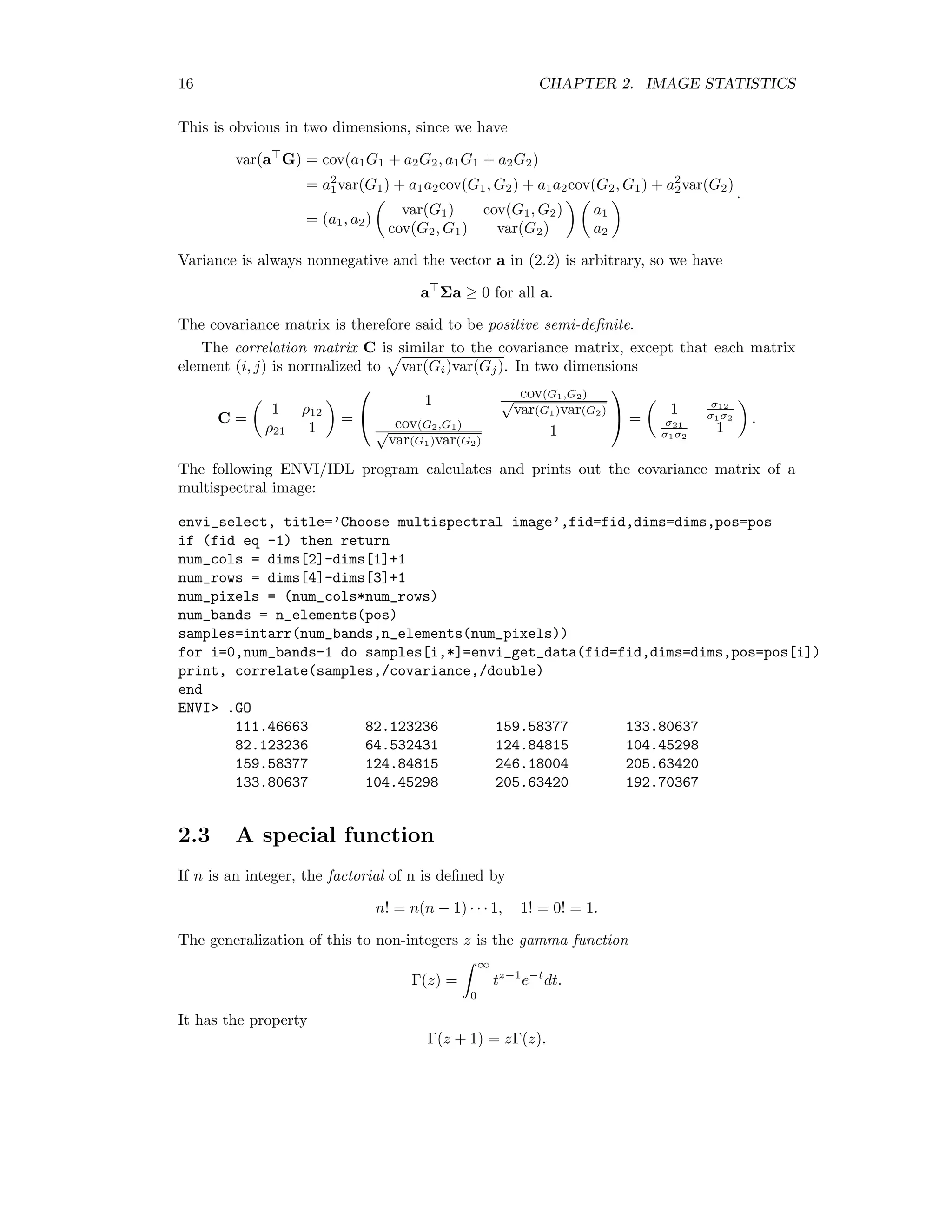 16 CHAPTER 2. IMAGE STATISTICS This is obvious in two dimensions, since we have var(a G) = cov(a1G1 + a2G2, a1G1 + a2G2) = a2 1var(G1) + a1a2cov(G1, G2) + a1a2cov(G2, G1) + a2 2var(G2) = (a1, a2) var(G1) cov(G1, G2) cov(G2, G1) var(G2) a1 a2 . Variance is always nonnegative and the vector a in (2.2) is arbitrary, so we have a Σa ≥ 0 for all a. The covariance matrix is therefore said to be positive semi-deﬁnite. The correlation matrix C is similar to the covariance matrix, except that each matrix element (i, j) is normalized to var(Gi)var(Gj). In two dimensions C = 1 ρ12 ρ21 1 =   1 cov(G1,G2) √ var(G1)var(G2) cov(G2,G1) √ var(G1)var(G2) 1   = 1 σ12 σ1σ2 σ21 σ1σ2 1 . The following ENVI/IDL program calculates and prints out the covariance matrix of a multispectral image: envi_select, title=’Choose multispectral image’,fid=fid,dims=dims,pos=pos if (fid eq -1) then return num_cols = dims[2]-dims[1]+1 num_rows = dims[4]-dims[3]+1 num_pixels = (num_cols*num_rows) num_bands = n_elements(pos) samples=intarr(num_bands,n_elements(num_pixels)) for i=0,num_bands-1 do samples[i,*]=envi_get_data(fid=fid,dims=dims,pos=pos[i]) print, correlate(samples,/covariance,/double) end ENVI .GO 111.46663 82.123236 159.58377 133.80637 82.123236 64.532431 124.84815 104.45298 159.58377 124.84815 246.18004 205.63420 133.80637 104.45298 205.63420 192.70367 2.3 A special function If n is an integer, the factorial of n is deﬁned by n! = n(n − 1) · · · 1, 1! = 0! = 1. The generalization of this to non-integers z is the gamma function Γ(z) = ∞ 0 tz−1 e−t dt. It has the property Γ(z + 1) = zΓ(z). 
