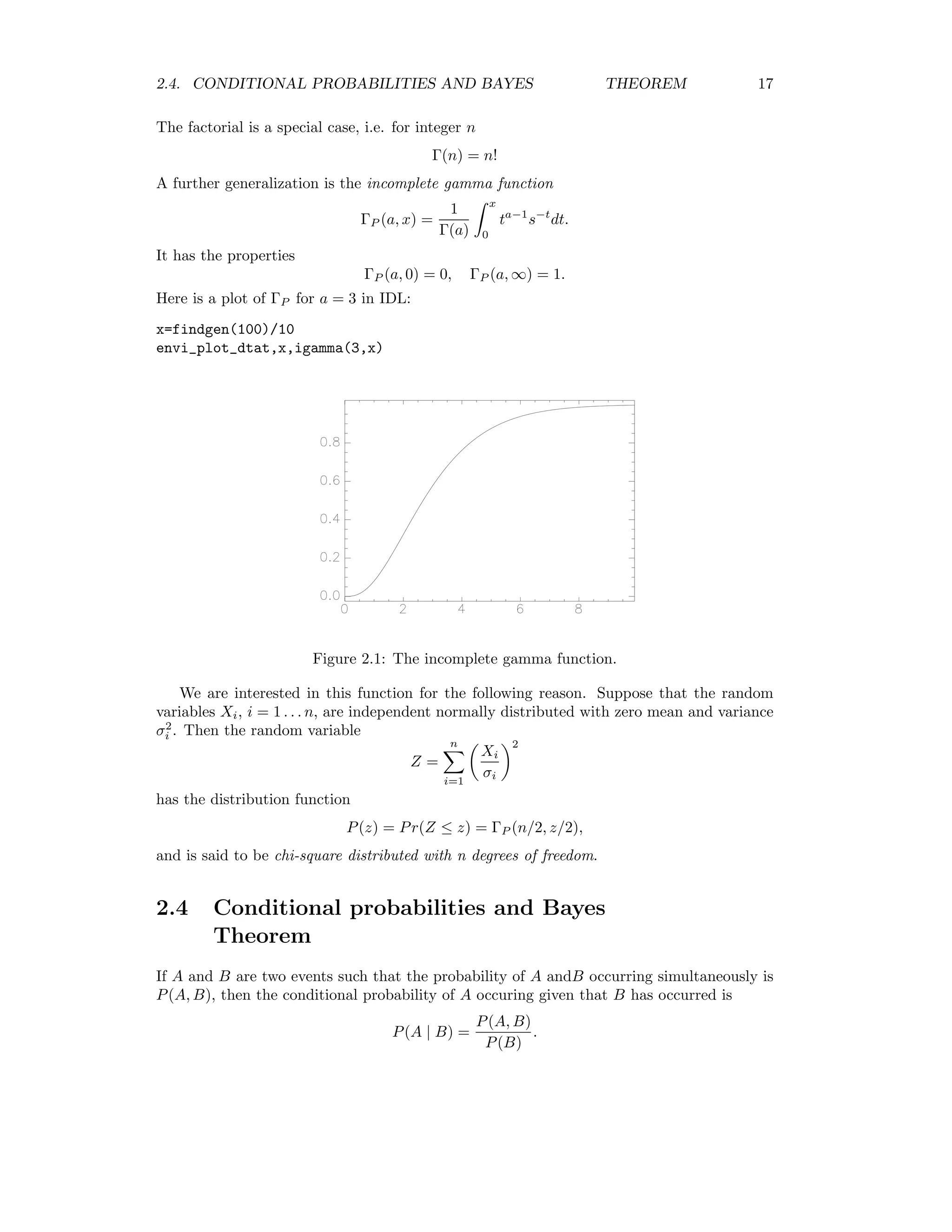 2.4. CONDITIONAL PROBABILITIES AND BAYES THEOREM 17 The factorial is a special case, i.e. for integer n Γ(n) = n! A further generalization is the incomplete gamma function ΓP (a, x) = 1 Γ(a) x 0 ta−1 s−t dt. It has the properties ΓP (a, 0) = 0, ΓP (a, ∞) = 1. Here is a plot of ΓP for a = 3 in IDL: x=findgen(100)/10 envi_plot_dtat,x,igamma(3,x) Figure 2.1: The incomplete gamma function. We are interested in this function for the following reason. Suppose that the random variables Xi, i = 1 . . . n, are independent normally distributed with zero mean and variance σ2 i . Then the random variable Z = n i=1 Xi σi 2 has the distribution function P(z) = Pr(Z ≤ z) = ΓP (n/2, z/2), and is said to be chi-square distributed with n degrees of freedom. 2.4 Conditional probabilities and Bayes Theorem If A and B are two events such that the probability of A andB occurring simultaneously is P(A, B), then the conditional probability of A occuring given that B has occurred is P(A | B) = P(A, B) P(B) . 