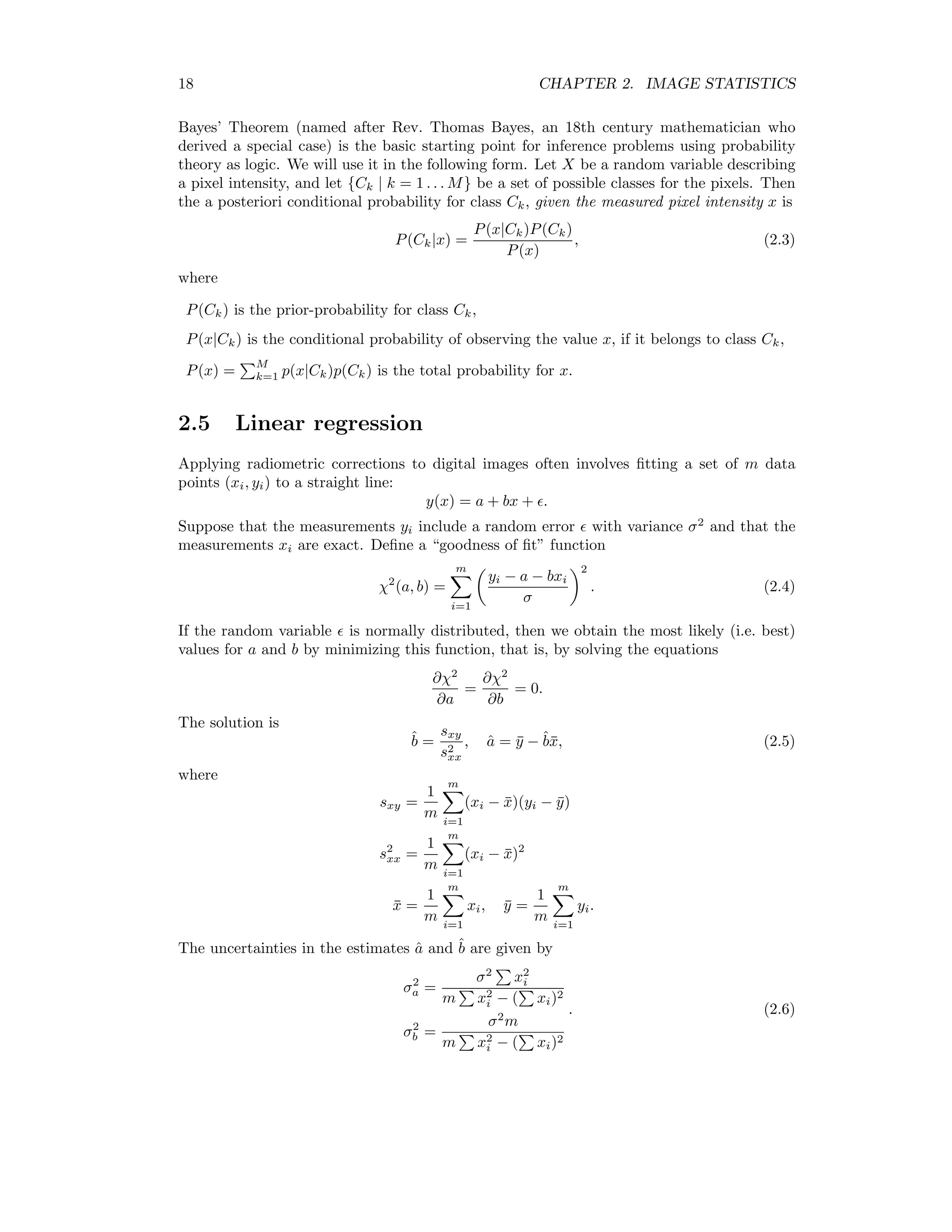 18 CHAPTER 2. IMAGE STATISTICS Bayes’ Theorem (named after Rev. Thomas Bayes, an 18th century mathematician who derived a special case) is the basic starting point for inference problems using probability theory as logic. We will use it in the following form. Let X be a random variable describing a pixel intensity, and let {Ck | k = 1 . . . M} be a set of possible classes for the pixels. Then the a posteriori conditional probability for class Ck, given the measured pixel intensity x is P(Ck|x) = P(x|Ck)P(Ck) P(x) , (2.3) where P(Ck) is the prior-probability for class Ck, P(x|Ck) is the conditional probability of observing the value x, if it belongs to class Ck, P(x) = M k=1 p(x|Ck)p(Ck) is the total probability for x. 2.5 Linear regression Applying radiometric corrections to digital images often involves ﬁtting a set of m data points (xi, yi) to a straight line: y(x) = a + bx + . Suppose that the measurements yi include a random error with variance σ2 and that the measurements xi are exact. Deﬁne a “goodness of ﬁt” function χ2 (a, b) = m i=1 yi − a − bxi σ 2 . (2.4) If the random variable is normally distributed, then we obtain the most likely (i.e. best) values for a and b by minimizing this function, that is, by solving the equations ∂χ2 ∂a = ∂χ2 ∂b = 0. The solution is ˆb = sxy s2 xx , ˆa = ¯y − ˆb¯x, (2.5) where sxy = 1 m m i=1 (xi − ¯x)(yi − ¯y) s2 xx = 1 m m i=1 (xi − ¯x)2 ¯x = 1 m m i=1 xi, ¯y = 1 m m i=1 yi. The uncertainties in the estimates ˆa and ˆb are given by σ2 a = σ2 x2 i m x2 i − ( xi)2 σ2 b = σ2 m m x2 i − ( xi)2 . (2.6) 