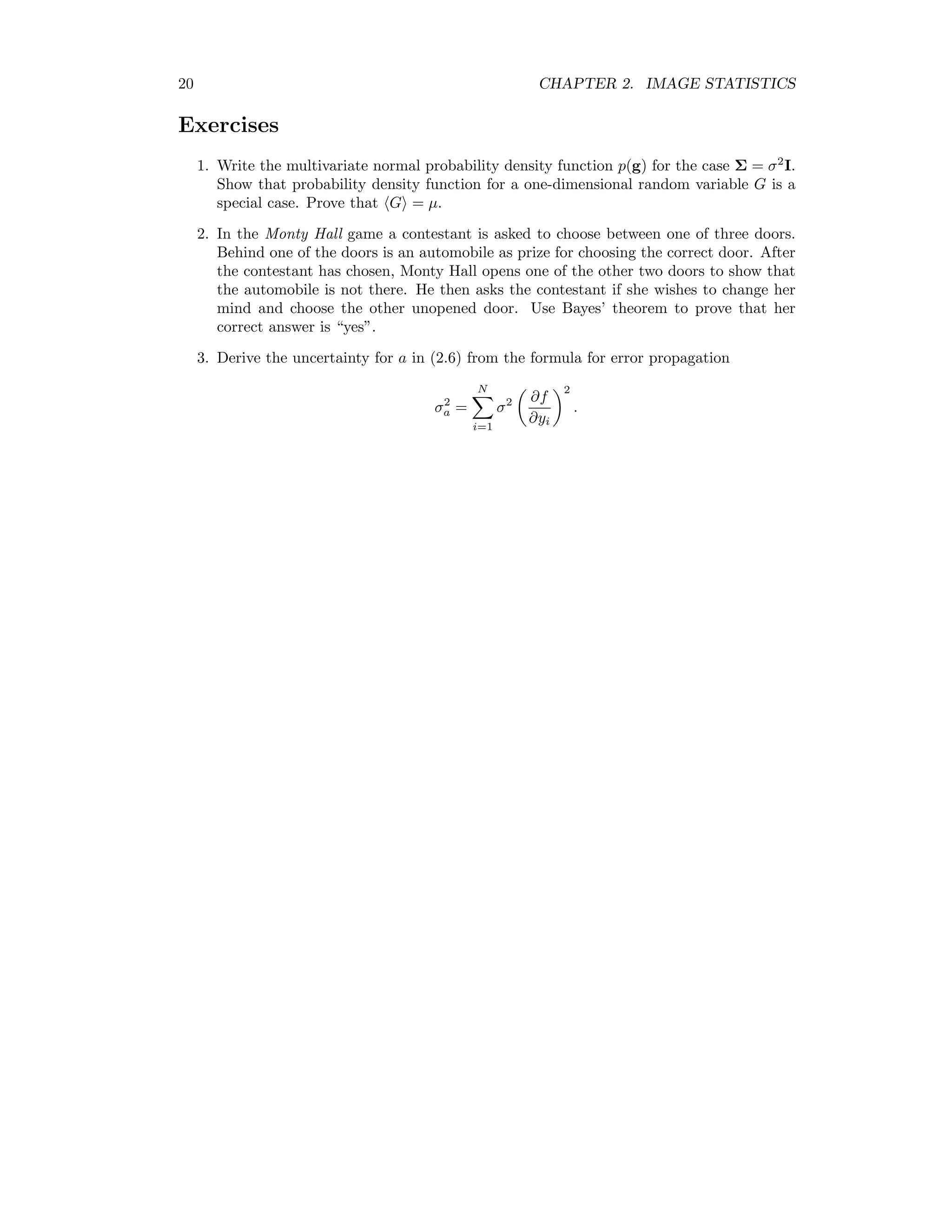 20 CHAPTER 2. IMAGE STATISTICS Exercises 1. Write the multivariate normal probability density function p(g) for the case Σ = σ2 I. Show that probability density function for a one-dimensional random variable G is a special case. Prove that G = µ. 2. In the Monty Hall game a contestant is asked to choose between one of three doors. Behind one of the doors is an automobile as prize for choosing the correct door. After the contestant has chosen, Monty Hall opens one of the other two doors to show that the automobile is not there. He then asks the contestant if she wishes to change her mind and choose the other unopened door. Use Bayes’ theorem to prove that her correct answer is “yes”. 3. Derive the uncertainty for a in (2.6) from the formula for error propagation σ2 a = N i=1 σ2 ∂f ∂yi 2 . 