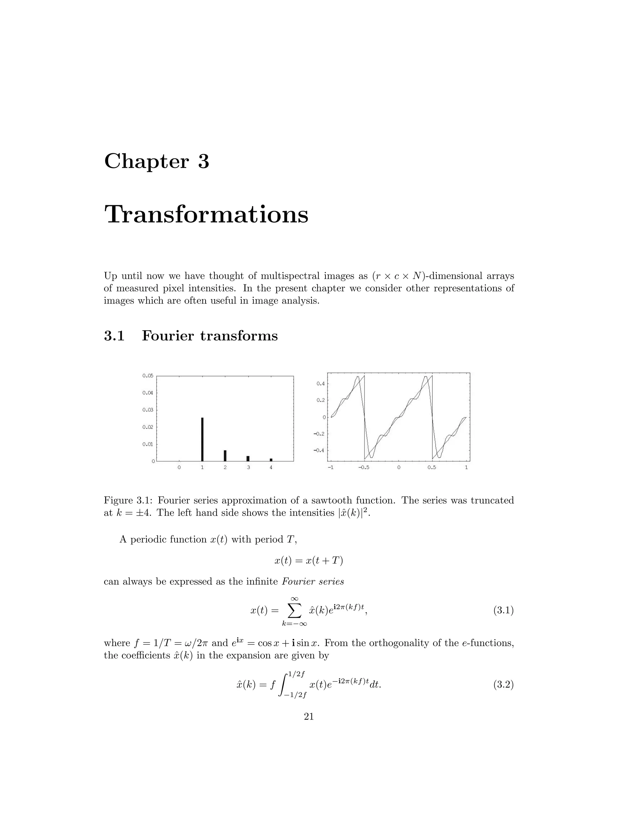 Chapter 3 Transformations Up until now we have thought of multispectral images as (r × c × N)-dimensional arrays of measured pixel intensities. In the present chapter we consider other representations of images which are often useful in image analysis. 3.1 Fourier transforms Figure 3.1: Fourier series approximation of a sawtooth function. The series was truncated at k = ±4. The left hand side shows the intensities |ˆx(k)|2 . A periodic function x(t) with period T, x(t) = x(t + T) can always be expressed as the inﬁnite Fourier series x(t) = ∞ k=−∞ ˆx(k)ei2π(kf)t , (3.1) where f = 1/T = ω/2π and eix = cos x + i sin x. From the orthogonality of the e-functions, the coeﬃcients ˆx(k) in the expansion are given by ˆx(k) = f 1/2f −1/2f x(t)e−i2π(kf)t dt. (3.2) 21 