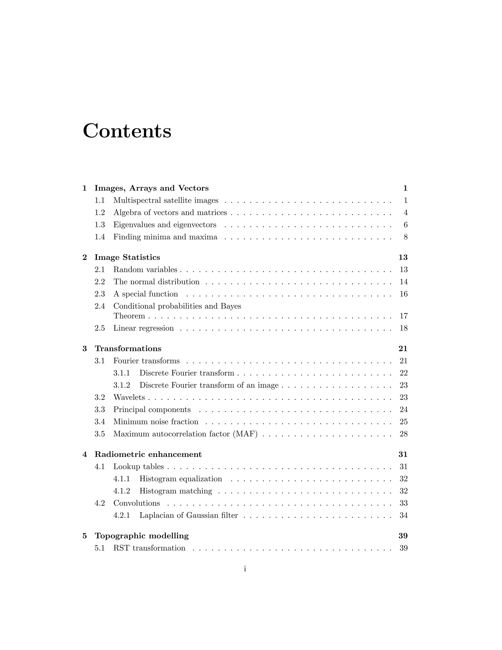 Contents 1 Images, Arrays and Vectors 1 1.1 Multispectral satellite images . . . . . . . . . . . . . . . . . . . . . . . . . . . 1 1.2 Algebra of vectors and matrices . . . . . . . . . . . . . . . . . . . . . . . . . . 4 1.3 Eigenvalues and eigenvectors . . . . . . . . . . . . . . . . . . . . . . . . . . . 6 1.4 Finding minima and maxima . . . . . . . . . . . . . . . . . . . . . . . . . . . 8 2 Image Statistics 13 2.1 Random variables . . . . . . . . . . . . . . . . . . . . . . . . . . . . . . . . . . 13 2.2 The normal distribution . . . . . . . . . . . . . . . . . . . . . . . . . . . . . . 14 2.3 A special function . . . . . . . . . . . . . . . . . . . . . . . . . . . . . . . . . 16 2.4 Conditional probabilities and Bayes Theorem . . . . . . . . . . . . . . . . . . . . . . . . . . . . . . . . . . . . . . . 17 2.5 Linear regression . . . . . . . . . . . . . . . . . . . . . . . . . . . . . . . . . . 18 3 Transformations 21 3.1 Fourier transforms . . . . . . . . . . . . . . . . . . . . . . . . . . . . . . . . . 21 3.1.1 Discrete Fourier transform . . . . . . . . . . . . . . . . . . . . . . . . . 22 3.1.2 Discrete Fourier transform of an image . . . . . . . . . . . . . . . . . . 23 3.2 Wavelets . . . . . . . . . . . . . . . . . . . . . . . . . . . . . . . . . . . . . . . 23 3.3 Principal components . . . . . . . . . . . . . . . . . . . . . . . . . . . . . . . 24 3.4 Minimum noise fraction . . . . . . . . . . . . . . . . . . . . . . . . . . . . . . 25 3.5 Maximum autocorrelation factor (MAF) . . . . . . . . . . . . . . . . . . . . . 28 4 Radiometric enhancement 31 4.1 Lookup tables . . . . . . . . . . . . . . . . . . . . . . . . . . . . . . . . . . . . 31 4.1.1 Histogram equalization . . . . . . . . . . . . . . . . . . . . . . . . . . 32 4.1.2 Histogram matching . . . . . . . . . . . . . . . . . . . . . . . . . . . . 32 4.2 Convolutions . . . . . . . . . . . . . . . . . . . . . . . . . . . . . . . . . . . . 33 4.2.1 Laplacian of Gaussian ﬁlter . . . . . . . . . . . . . . . . . . . . . . . . 34 5 Topographic modelling 39 5.1 RST transformation . . . . . . . . . . . . . . . . . . . . . . . . . . . . . . . . 39 i 