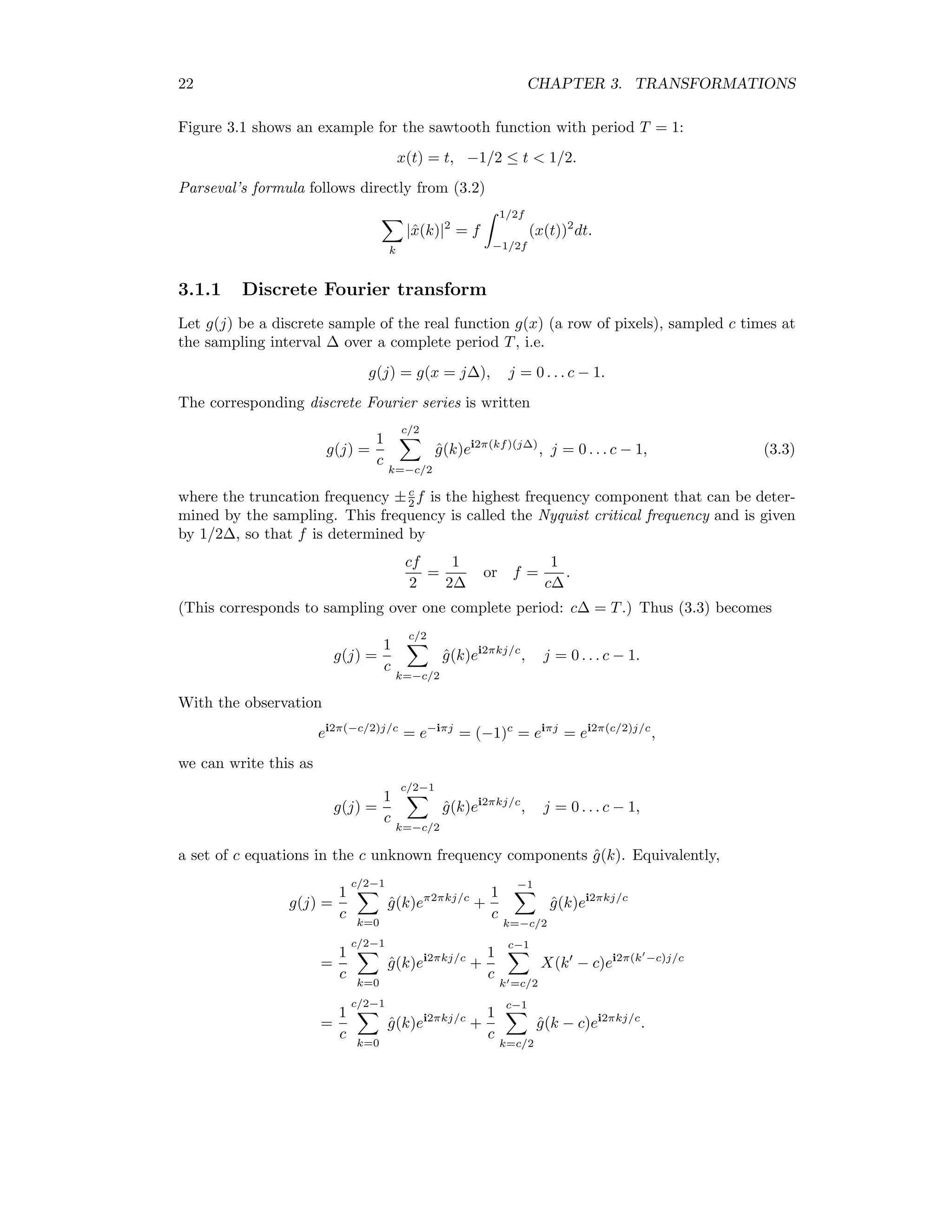 22 CHAPTER 3. TRANSFORMATIONS Figure 3.1 shows an example for the sawtooth function with period T = 1: x(t) = t, −1/2 ≤ t 1/2. Parseval’s formula follows directly from (3.2) k |ˆx(k)|2 = f 1/2f −1/2f (x(t))2 dt. 3.1.1 Discrete Fourier transform Let g(j) be a discrete sample of the real function g(x) (a row of pixels), sampled c times at the sampling interval ∆ over a complete period T, i.e. g(j) = g(x = j∆), j = 0 . . . c − 1. The corresponding discrete Fourier series is written g(j) = 1 c c/2 k=−c/2 ˆg(k)ei2π(kf)(j∆) , j = 0 . . . c − 1, (3.3) where the truncation frequency ±c 2 f is the highest frequency component that can be deter- mined by the sampling. This frequency is called the Nyquist critical frequency and is given by 1/2∆, so that f is determined by cf 2 = 1 2∆ or f = 1 c∆ . (This corresponds to sampling over one complete period: c∆ = T.) Thus (3.3) becomes g(j) = 1 c c/2 k=−c/2 ˆg(k)ei2πkj/c , j = 0 . . . c − 1. With the observation ei2π(−c/2)j/c = e−iπj = (−1)c = eiπj = ei2π(c/2)j/c , we can write this as g(j) = 1 c c/2−1 k=−c/2 ˆg(k)ei2πkj/c , j = 0 . . . c − 1, a set of c equations in the c unknown frequency components ˆg(k). Equivalently, g(j) = 1 c c/2−1 k=0 ˆg(k)eπ2πkj/c + 1 c −1 k=−c/2 ˆg(k)ei2πkj/c = 1 c c/2−1 k=0 ˆg(k)ei2πkj/c + 1 c c−1 k =c/2 X(k − c)ei2π(k −c)j/c = 1 c c/2−1 k=0 ˆg(k)ei2πkj/c + 1 c c−1 k=c/2 ˆg(k − c)ei2πkj/c . 