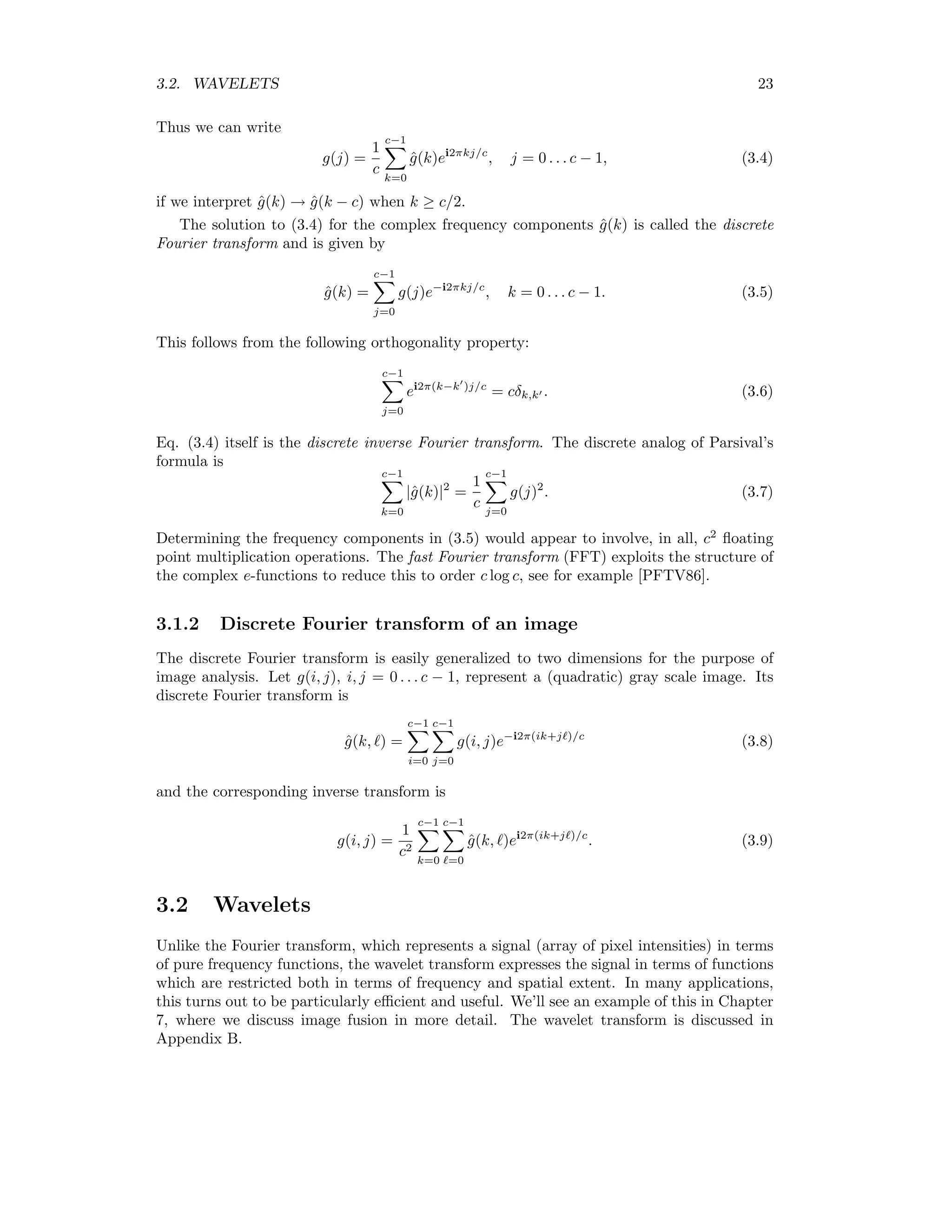 3.2. WAVELETS 23 Thus we can write g(j) = 1 c c−1 k=0 ˆg(k)ei2πkj/c , j = 0 . . . c − 1, (3.4) if we interpret ˆg(k) → ˆg(k − c) when k ≥ c/2. The solution to (3.4) for the complex frequency components ˆg(k) is called the discrete Fourier transform and is given by ˆg(k) = c−1 j=0 g(j)e−i2πkj/c , k = 0 . . . c − 1. (3.5) This follows from the following orthogonality property: c−1 j=0 ei2π(k−k )j/c = cδk,k . (3.6) Eq. (3.4) itself is the discrete inverse Fourier transform. The discrete analog of Parsival’s formula is c−1 k=0 |ˆg(k)|2 = 1 c c−1 j=0 g(j)2 . (3.7) Determining the frequency components in (3.5) would appear to involve, in all, c2 ﬂoating point multiplication operations. The fast Fourier transform (FFT) exploits the structure of the complex e-functions to reduce this to order c log c, see for example [PFTV86]. 3.1.2 Discrete Fourier transform of an image The discrete Fourier transform is easily generalized to two dimensions for the purpose of image analysis. Let g(i, j), i, j = 0 . . . c − 1, represent a (quadratic) gray scale image. Its discrete Fourier transform is ˆg(k, ) = c−1 i=0 c−1 j=0 g(i, j)e−i2π(ik+j )/c (3.8) and the corresponding inverse transform is g(i, j) = 1 c2 c−1 k=0 c−1 =0 ˆg(k, )ei2π(ik+j )/c . (3.9) 3.2 Wavelets Unlike the Fourier transform, which represents a signal (array of pixel intensities) in terms of pure frequency functions, the wavelet transform expresses the signal in terms of functions which are restricted both in terms of frequency and spatial extent. In many applications, this turns out to be particularly eﬃcient and useful. We’ll see an example of this in Chapter 7, where we discuss image fusion in more detail. The wavelet transform is discussed in Appendix B. 