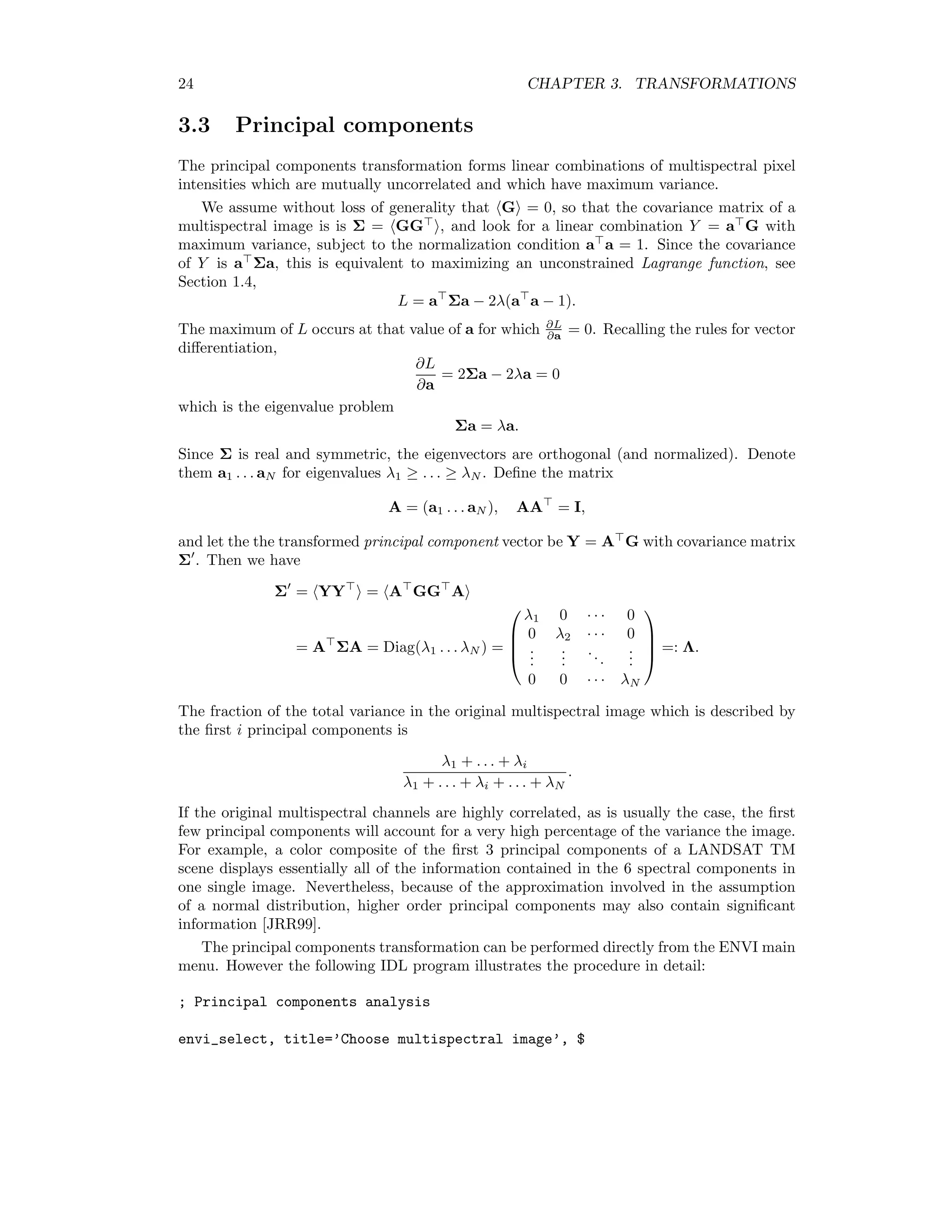 24 CHAPTER 3. TRANSFORMATIONS 3.3 Principal components The principal components transformation forms linear combinations of multispectral pixel intensities which are mutually uncorrelated and which have maximum variance. We assume without loss of generality that G = 0, so that the covariance matrix of a multispectral image is is Σ = GG , and look for a linear combination Y = a G with maximum variance, subject to the normalization condition a a = 1. Since the covariance of Y is a Σa, this is equivalent to maximizing an unconstrained Lagrange function, see Section 1.4, L = a Σa − 2λ(a a − 1). The maximum of L occurs at that value of a for which ∂L ∂a = 0. Recalling the rules for vector diﬀerentiation, ∂L ∂a = 2Σa − 2λa = 0 which is the eigenvalue problem Σa = λa. Since Σ is real and symmetric, the eigenvectors are orthogonal (and normalized). Denote them a1 . . . aN for eigenvalues λ1 ≥ . . . ≥ λN . Deﬁne the matrix A = (a1 . . . aN ), AA = I, and let the the transformed principal component vector be Y = A G with covariance matrix Σ . Then we have Σ = YY = A GG A = A ΣA = Diag(λ1 . . . λN ) =     λ1 0 · · · 0 0 λ2 · · · 0 ... ... ... ... 0 0 · · · λN     =: Λ. The fraction of the total variance in the original multispectral image which is described by the ﬁrst i principal components is λ1 + . . . + λi λ1 + . . . + λi + . . . + λN . If the original multispectral channels are highly correlated, as is usually the case, the ﬁrst few principal components will account for a very high percentage of the variance the image. For example, a color composite of the ﬁrst 3 principal components of a LANDSAT TM scene displays essentially all of the information contained in the 6 spectral components in one single image. Nevertheless, because of the approximation involved in the assumption of a normal distribution, higher order principal components may also contain signiﬁcant information [JRR99]. The principal components transformation can be performed directly from the ENVI main menu. However the following IDL program illustrates the procedure in detail: ; Principal components analysis envi_select, title=’Choose multispectral image’, $ 