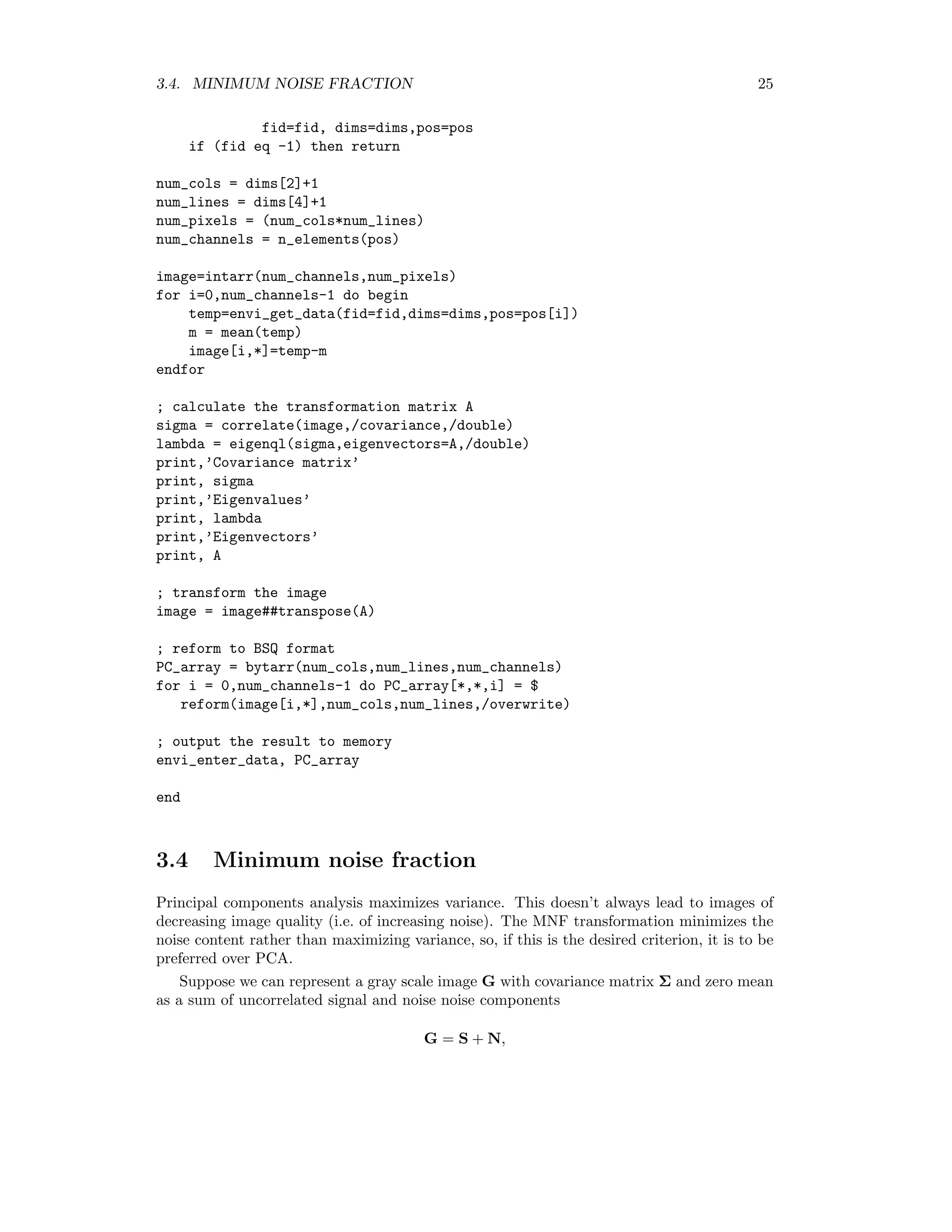3.4. MINIMUM NOISE FRACTION 25 fid=fid, dims=dims,pos=pos if (fid eq -1) then return num_cols = dims[2]+1 num_lines = dims[4]+1 num_pixels = (num_cols*num_lines) num_channels = n_elements(pos) image=intarr(num_channels,num_pixels) for i=0,num_channels-1 do begin temp=envi_get_data(fid=fid,dims=dims,pos=pos[i]) m = mean(temp) image[i,*]=temp-m endfor ; calculate the transformation matrix A sigma = correlate(image,/covariance,/double) lambda = eigenql(sigma,eigenvectors=A,/double) print,’Covariance matrix’ print, sigma print,’Eigenvalues’ print, lambda print,’Eigenvectors’ print, A ; transform the image image = image##transpose(A) ; reform to BSQ format PC_array = bytarr(num_cols,num_lines,num_channels) for i = 0,num_channels-1 do PC_array[*,*,i] = $ reform(image[i,*],num_cols,num_lines,/overwrite) ; output the result to memory envi_enter_data, PC_array end 3.4 Minimum noise fraction Principal components analysis maximizes variance. This doesn’t always lead to images of decreasing image quality (i.e. of increasing noise). The MNF transformation minimizes the noise content rather than maximizing variance, so, if this is the desired criterion, it is to be preferred over PCA. Suppose we can represent a gray scale image G with covariance matrix Σ and zero mean as a sum of uncorrelated signal and noise noise components G = S + N, 