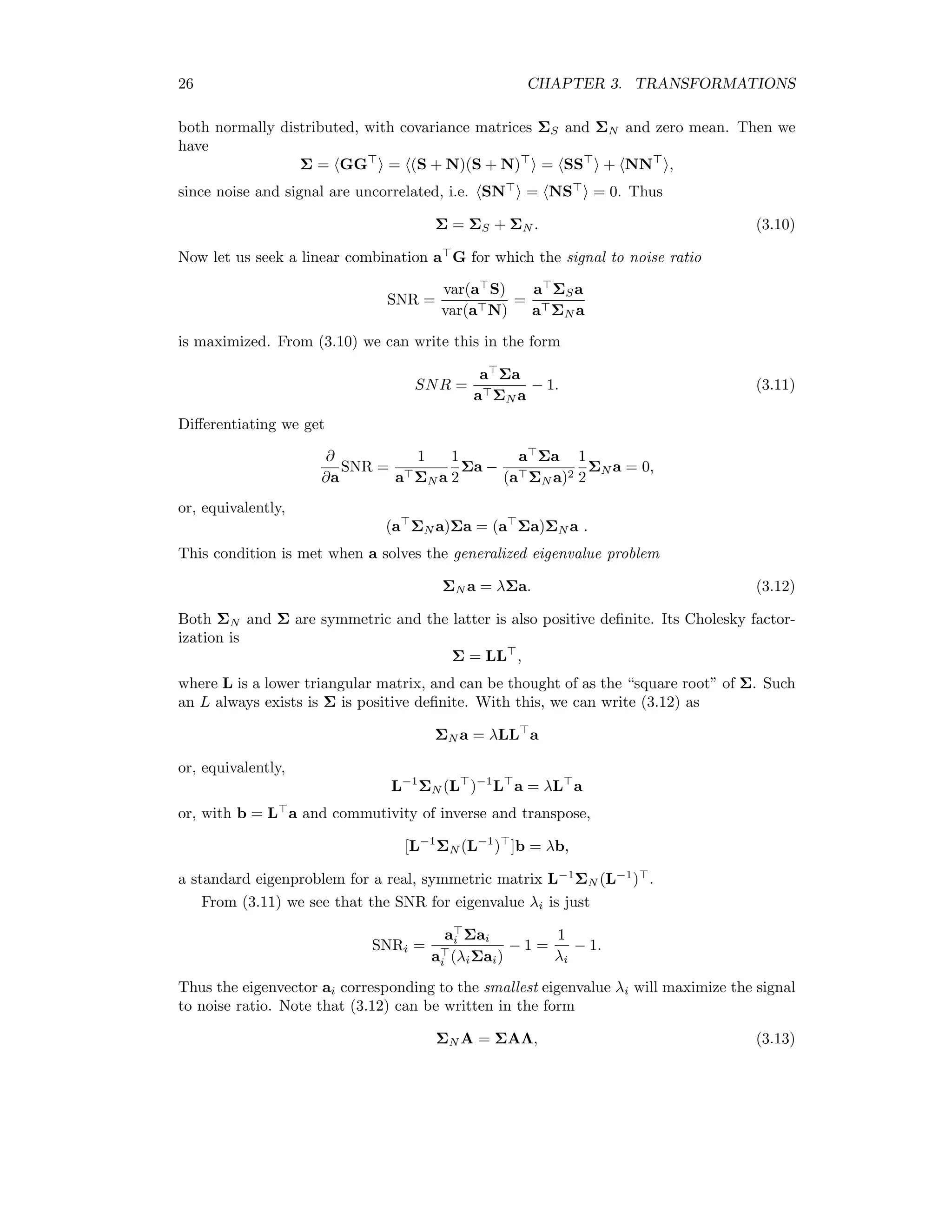 26 CHAPTER 3. TRANSFORMATIONS both normally distributed, with covariance matrices ΣS and ΣN and zero mean. Then we have Σ = GG = (S + N)(S + N) = SS + NN , since noise and signal are uncorrelated, i.e. SN = NS = 0. Thus Σ = ΣS + ΣN . (3.10) Now let us seek a linear combination a G for which the signal to noise ratio SNR = var(a S) var(a N) = a ΣSa a ΣN a is maximized. From (3.10) we can write this in the form SNR = a Σa a ΣN a − 1. (3.11) Diﬀerentiating we get ∂ ∂a SNR = 1 a ΣN a 1 2 Σa − a Σa (a ΣN a)2 1 2 ΣN a = 0, or, equivalently, (a ΣN a)Σa = (a Σa)ΣN a . This condition is met when a solves the generalized eigenvalue problem ΣN a = λΣa. (3.12) Both ΣN and Σ are symmetric and the latter is also positive deﬁnite. Its Cholesky factor- ization is Σ = LL , where L is a lower triangular matrix, and can be thought of as the “square root” of Σ. Such an L always exists is Σ is positive deﬁnite. With this, we can write (3.12) as ΣN a = λLL a or, equivalently, L−1 ΣN (L )−1 L a = λL a or, with b = L a and commutivity of inverse and transpose, [L−1 ΣN (L−1 ) ]b = λb, a standard eigenproblem for a real, symmetric matrix L−1 ΣN (L−1 ) . From (3.11) we see that the SNR for eigenvalue λi is just SNRi = ai Σai ai (λiΣai) − 1 = 1 λi − 1. Thus the eigenvector ai corresponding to the smallest eigenvalue λi will maximize the signal to noise ratio. Note that (3.12) can be written in the form ΣN A = ΣAΛ, (3.13) 