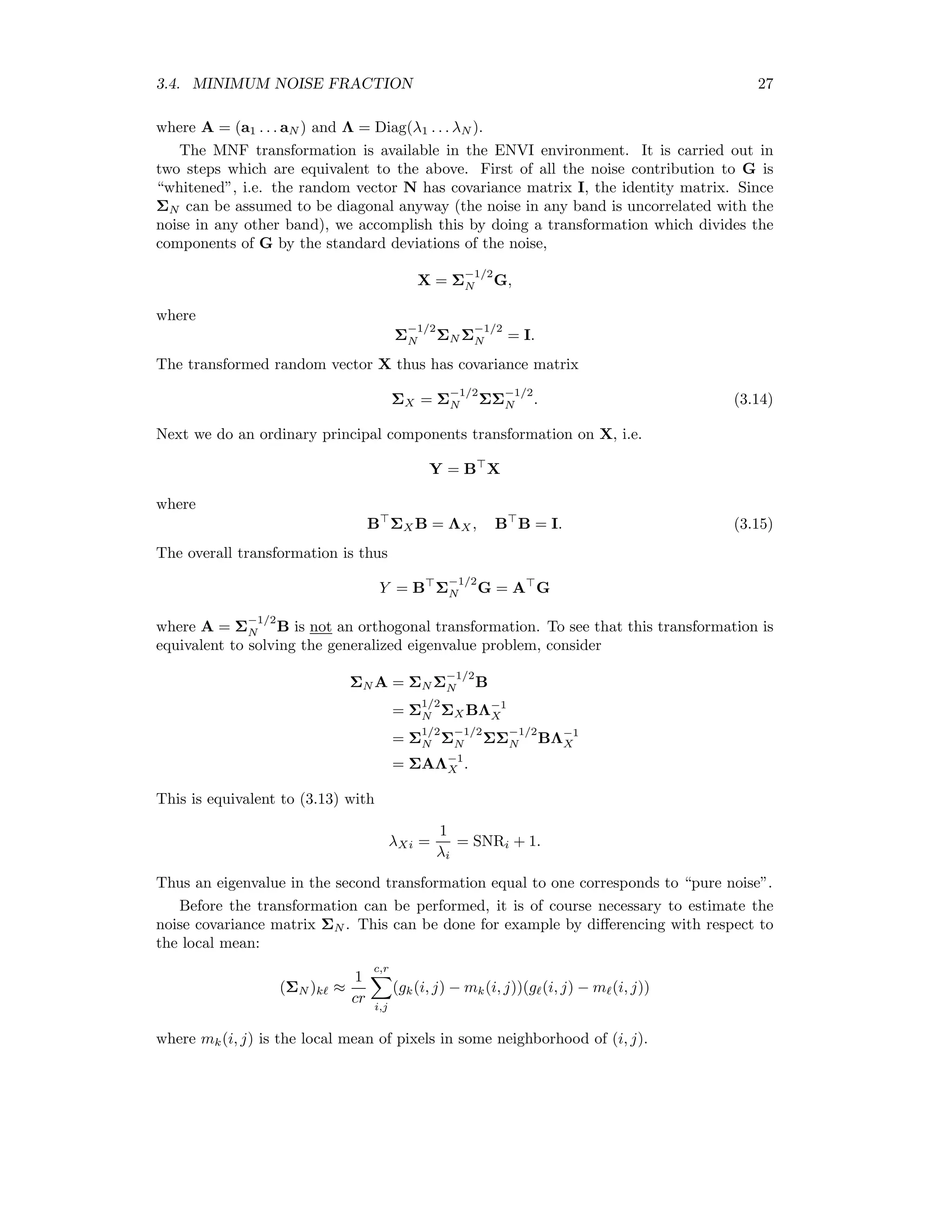 3.4. MINIMUM NOISE FRACTION 27 where A = (a1 . . . aN ) and Λ = Diag(λ1 . . . λN ). The MNF transformation is available in the ENVI environment. It is carried out in two steps which are equivalent to the above. First of all the noise contribution to G is “whitened”, i.e. the random vector N has covariance matrix I, the identity matrix. Since ΣN can be assumed to be diagonal anyway (the noise in any band is uncorrelated with the noise in any other band), we accomplish this by doing a transformation which divides the components of G by the standard deviations of the noise, X = Σ −1/2 N G, where Σ −1/2 N ΣN Σ −1/2 N = I. The transformed random vector X thus has covariance matrix ΣX = Σ −1/2 N ΣΣ −1/2 N . (3.14) Next we do an ordinary principal components transformation on X, i.e. Y = B X where B ΣX B = ΛX, B B = I. (3.15) The overall transformation is thus Y = B Σ −1/2 N G = A G where A = Σ −1/2 N B is not an orthogonal transformation. To see that this transformation is equivalent to solving the generalized eigenvalue problem, consider ΣN A = ΣN Σ −1/2 N B = Σ 1/2 N ΣX BΛ−1 X = Σ 1/2 N Σ −1/2 N ΣΣ −1/2 N BΛ−1 X = ΣAΛ−1 X . This is equivalent to (3.13) with λXi = 1 λi = SNRi + 1. Thus an eigenvalue in the second transformation equal to one corresponds to “pure noise”. Before the transformation can be performed, it is of course necessary to estimate the noise covariance matrix ΣN . This can be done for example by diﬀerencing with respect to the local mean: (ΣN )k ≈ 1 cr c,r i,j (gk(i, j) − mk(i, j))(g (i, j) − m (i, j)) where mk(i, j) is the local mean of pixels in some neighborhood of (i, j). 