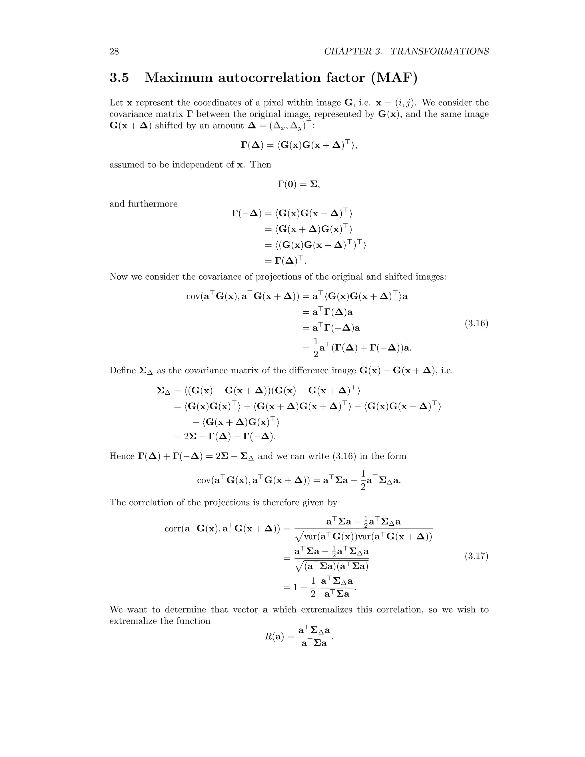 28 CHAPTER 3. TRANSFORMATIONS 3.5 Maximum autocorrelation factor (MAF) Let x represent the coordinates of a pixel within image G, i.e. x = (i, j). We consider the covariance matrix Γ between the original image, represented by G(x), and the same image G(x + ∆) shifted by an amount ∆ = (∆x, ∆y) : Γ(∆) = G(x)G(x + ∆) , assumed to be independent of x. Then Γ(0) = Σ, and furthermore Γ(−∆) = G(x)G(x − ∆) = G(x + ∆)G(x) = (G(x)G(x + ∆) ) = Γ(∆) . Now we consider the covariance of projections of the original and shifted images: cov(a G(x), a G(x + ∆)) = a G(x)G(x + ∆) a = a Γ(∆)a = a Γ(−∆)a = 1 2 a (Γ(∆) + Γ(−∆))a. (3.16) Deﬁne Σ∆ as the covariance matrix of the diﬀerence image G(x) − G(x + ∆), i.e. Σ∆ = (G(x) − G(x + ∆))(G(x) − G(x + ∆) = G(x)G(x) + G(x + ∆)G(x + ∆) − G(x)G(x + ∆) − G(x + ∆)G(x) = 2Σ − Γ(∆) − Γ(−∆). Hence Γ(∆) + Γ(−∆) = 2Σ − Σ∆ and we can write (3.16) in the form cov(a G(x), a G(x + ∆)) = a Σa − 1 2 a Σ∆a. The correlation of the projections is therefore given by corr(a G(x), a G(x + ∆)) = a Σa − 1 2 a Σ∆a var(a G(x))var(a G(x + ∆)) = a Σa − 1 2 a Σ∆a (a Σa)(a Σa) = 1 − 1 2 a Σ∆a a Σa . (3.17) We want to determine that vector a which extremalizes this correlation, so we wish to extremalize the function R(a) = a Σ∆a a Σa . 