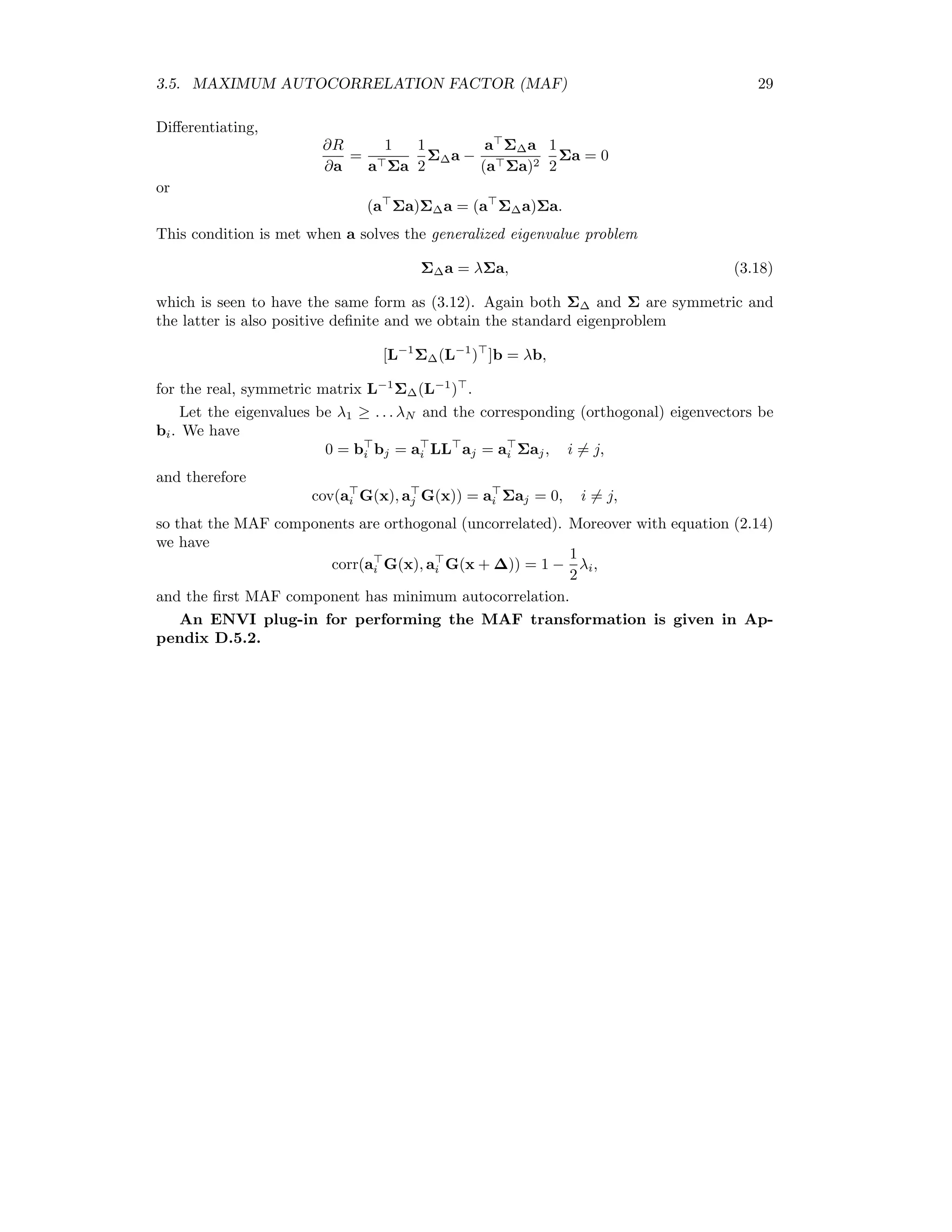 3.5. MAXIMUM AUTOCORRELATION FACTOR (MAF) 29 Diﬀerentiating, ∂R ∂a = 1 a Σa 1 2 Σ∆a − a Σ∆a (a Σa)2 1 2 Σa = 0 or (a Σa)Σ∆a = (a Σ∆a)Σa. This condition is met when a solves the generalized eigenvalue problem Σ∆a = λΣa, (3.18) which is seen to have the same form as (3.12). Again both Σ∆ and Σ are symmetric and the latter is also positive deﬁnite and we obtain the standard eigenproblem [L−1 Σ∆(L−1 ) ]b = λb, for the real, symmetric matrix L−1 Σ∆(L−1 ) . Let the eigenvalues be λ1 ≥ . . . λN and the corresponding (orthogonal) eigenvectors be bi. We have 0 = bi bj = ai LL aj = ai Σaj, i = j, and therefore cov(ai G(x), aj G(x)) = ai Σaj = 0, i = j, so that the MAF components are orthogonal (uncorrelated). Moreover with equation (2.14) we have corr(ai G(x), ai G(x + ∆)) = 1 − 1 2 λi, and the ﬁrst MAF component has minimum autocorrelation. An ENVI plug-in for performing the MAF transformation is given in Ap- pendix D.5.2. 