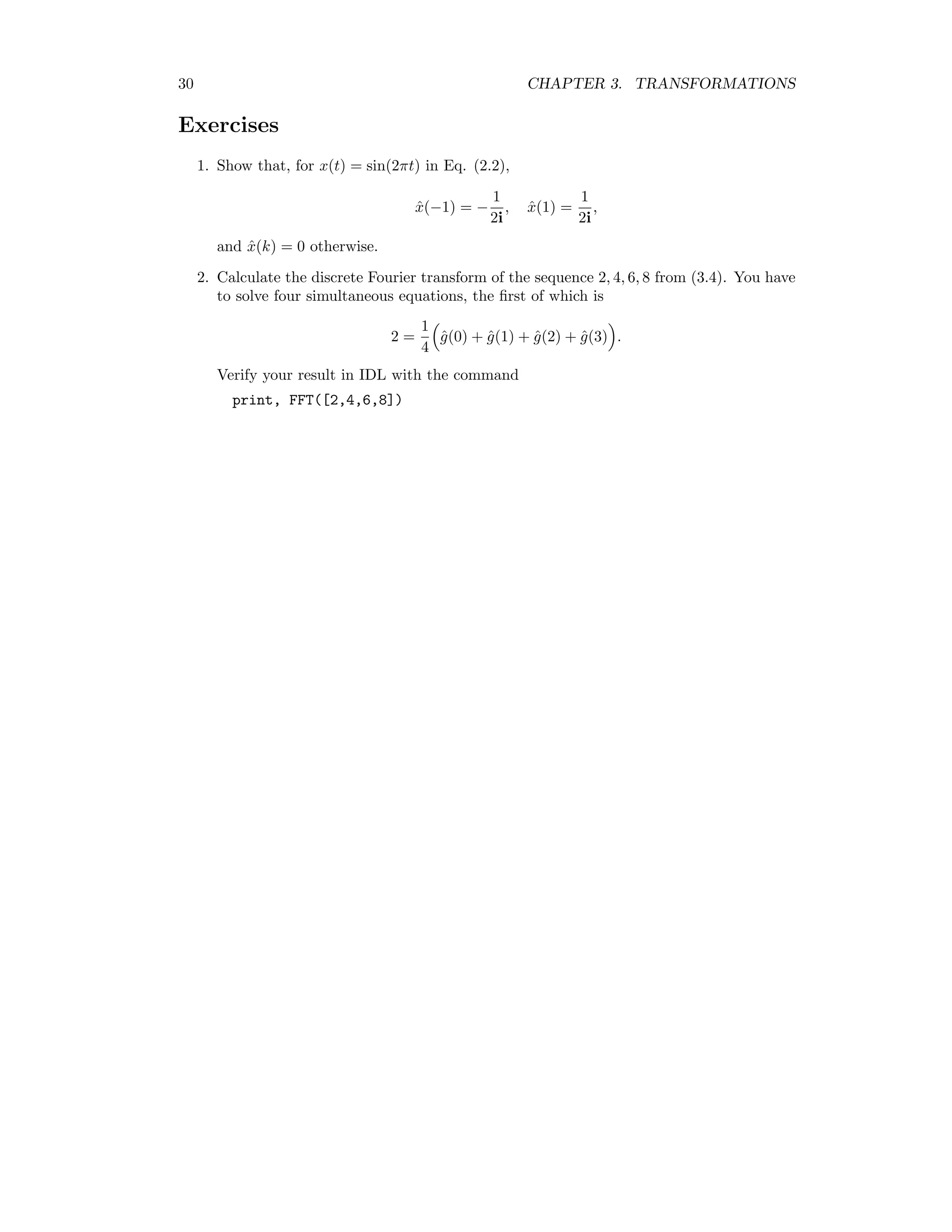 30 CHAPTER 3. TRANSFORMATIONS Exercises 1. Show that, for x(t) = sin(2πt) in Eq. (2.2), ˆx(−1) = − 1 2i , ˆx(1) = 1 2i , and ˆx(k) = 0 otherwise. 2. Calculate the discrete Fourier transform of the sequence 2, 4, 6, 8 from (3.4). You have to solve four simultaneous equations, the ﬁrst of which is 2 = 1 4 ˆg(0) + ˆg(1) + ˆg(2) + ˆg(3) . Verify your result in IDL with the command print, FFT([2,4,6,8]) 