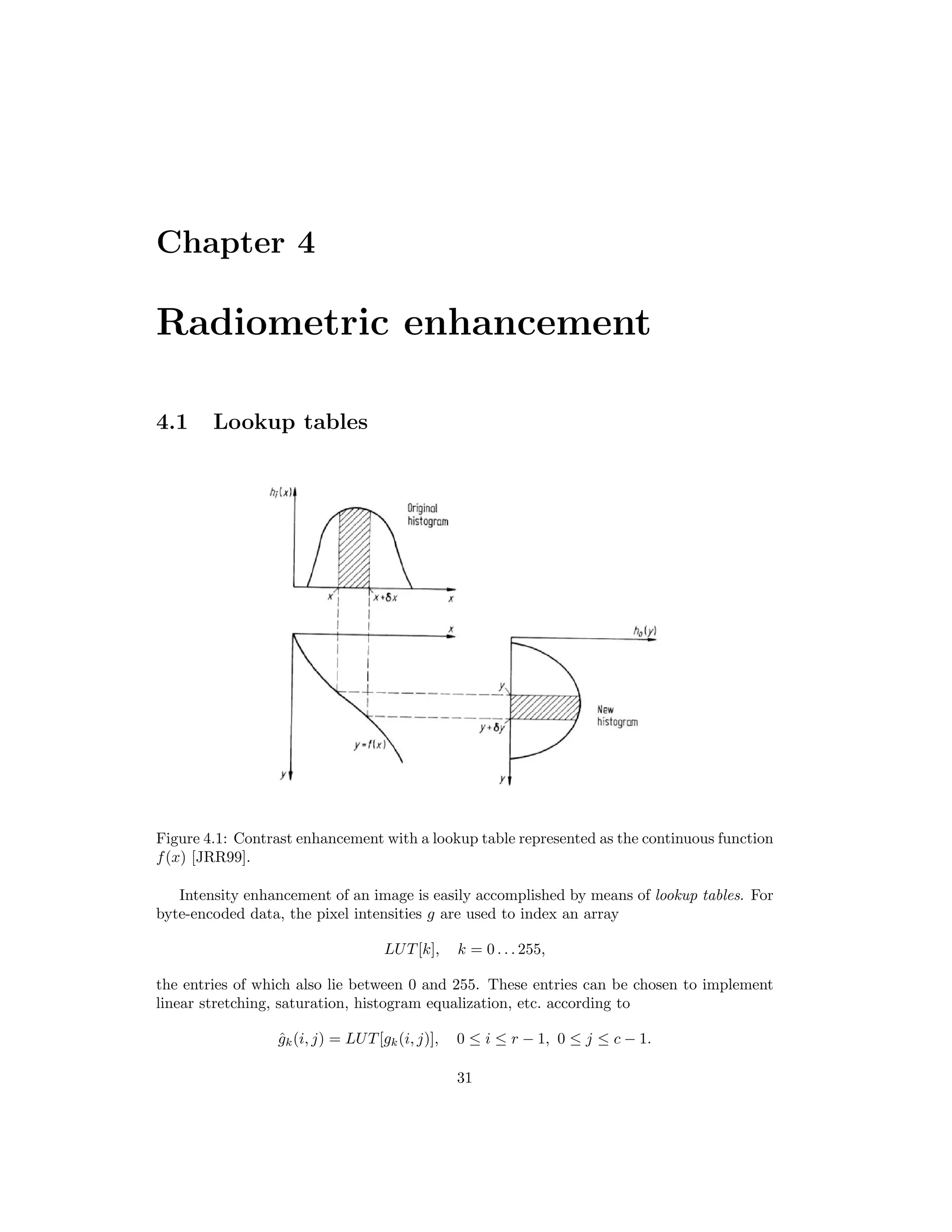 Chapter 4 Radiometric enhancement 4.1 Lookup tables Figure 4.1: Contrast enhancement with a lookup table represented as the continuous function f(x) [JRR99]. Intensity enhancement of an image is easily accomplished by means of lookup tables. For byte-encoded data, the pixel intensities g are used to index an array LUT[k], k = 0 . . . 255, the entries of which also lie between 0 and 255. These entries can be chosen to implement linear stretching, saturation, histogram equalization, etc. according to ˆgk(i, j) = LUT[gk(i, j)], 0 ≤ i ≤ r − 1, 0 ≤ j ≤ c − 1. 31 