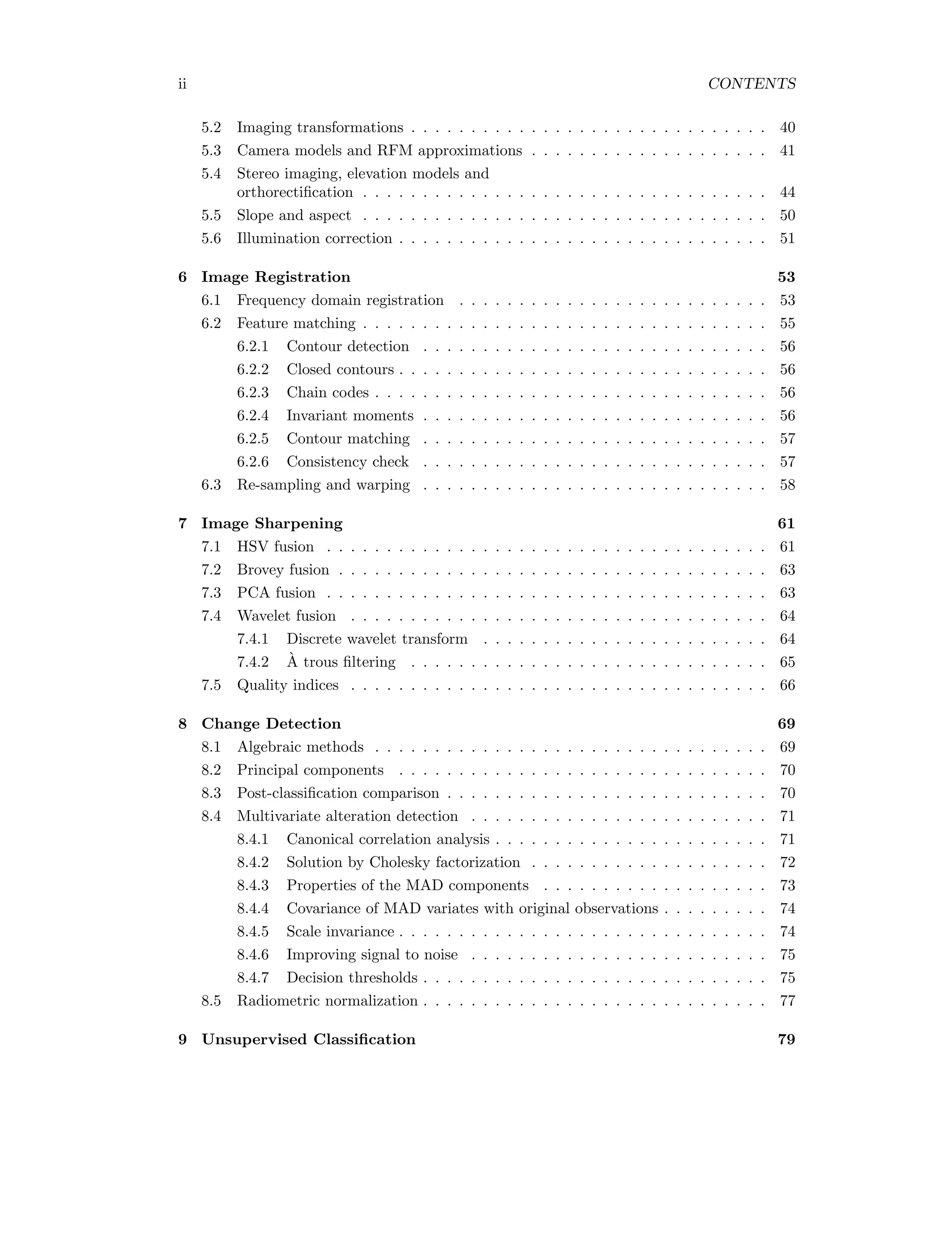 ii CONTENTS 5.2 Imaging transformations . . . . . . . . . . . . . . . . . . . . . . . . . . . . . . 40 5.3 Camera models and RFM approximations . . . . . . . . . . . . . . . . . . . . 41 5.4 Stereo imaging, elevation models and orthorectiﬁcation . . . . . . . . . . . . . . . . . . . . . . . . . . . . . . . . . . 44 5.5 Slope and aspect . . . . . . . . . . . . . . . . . . . . . . . . . . . . . . . . . . 50 5.6 Illumination correction . . . . . . . . . . . . . . . . . . . . . . . . . . . . . . . 51 6 Image Registration 53 6.1 Frequency domain registration . . . . . . . . . . . . . . . . . . . . . . . . . . 53 6.2 Feature matching . . . . . . . . . . . . . . . . . . . . . . . . . . . . . . . . . . 55 6.2.1 Contour detection . . . . . . . . . . . . . . . . . . . . . . . . . . . . . 56 6.2.2 Closed contours . . . . . . . . . . . . . . . . . . . . . . . . . . . . . . . 56 6.2.3 Chain codes . . . . . . . . . . . . . . . . . . . . . . . . . . . . . . . . . 56 6.2.4 Invariant moments . . . . . . . . . . . . . . . . . . . . . . . . . . . . . 56 6.2.5 Contour matching . . . . . . . . . . . . . . . . . . . . . . . . . . . . . 57 6.2.6 Consistency check . . . . . . . . . . . . . . . . . . . . . . . . . . . . . 57 6.3 Re-sampling and warping . . . . . . . . . . . . . . . . . . . . . . . . . . . . . 58 7 Image Sharpening 61 7.1 HSV fusion . . . . . . . . . . . . . . . . . . . . . . . . . . . . . . . . . . . . . 61 7.2 Brovey fusion . . . . . . . . . . . . . . . . . . . . . . . . . . . . . . . . . . . . 63 7.3 PCA fusion . . . . . . . . . . . . . . . . . . . . . . . . . . . . . . . . . . . . . 63 7.4 Wavelet fusion . . . . . . . . . . . . . . . . . . . . . . . . . . . . . . . . . . . 64 7.4.1 Discrete wavelet transform . . . . . . . . . . . . . . . . . . . . . . . . 64 7.4.2 `A trous ﬁltering . . . . . . . . . . . . . . . . . . . . . . . . . . . . . . 65 7.5 Quality indices . . . . . . . . . . . . . . . . . . . . . . . . . . . . . . . . . . . 66 8 Change Detection 69 8.1 Algebraic methods . . . . . . . . . . . . . . . . . . . . . . . . . . . . . . . . . 69 8.2 Principal components . . . . . . . . . . . . . . . . . . . . . . . . . . . . . . . 70 8.3 Post-classiﬁcation comparison . . . . . . . . . . . . . . . . . . . . . . . . . . . 70 8.4 Multivariate alteration detection . . . . . . . . . . . . . . . . . . . . . . . . . 71 8.4.1 Canonical correlation analysis . . . . . . . . . . . . . . . . . . . . . . . 71 8.4.2 Solution by Cholesky factorization . . . . . . . . . . . . . . . . . . . . 72 8.4.3 Properties of the MAD components . . . . . . . . . . . . . . . . . . . 73 8.4.4 Covariance of MAD variates with original observations . . . . . . . . . 74 8.4.5 Scale invariance . . . . . . . . . . . . . . . . . . . . . . . . . . . . . . . 74 8.4.6 Improving signal to noise . . . . . . . . . . . . . . . . . . . . . . . . . 75 8.4.7 Decision thresholds . . . . . . . . . . . . . . . . . . . . . . . . . . . . . 75 8.5 Radiometric normalization . . . . . . . . . . . . . . . . . . . . . . . . . . . . . 77 9 Unsupervised Classiﬁcation 79 