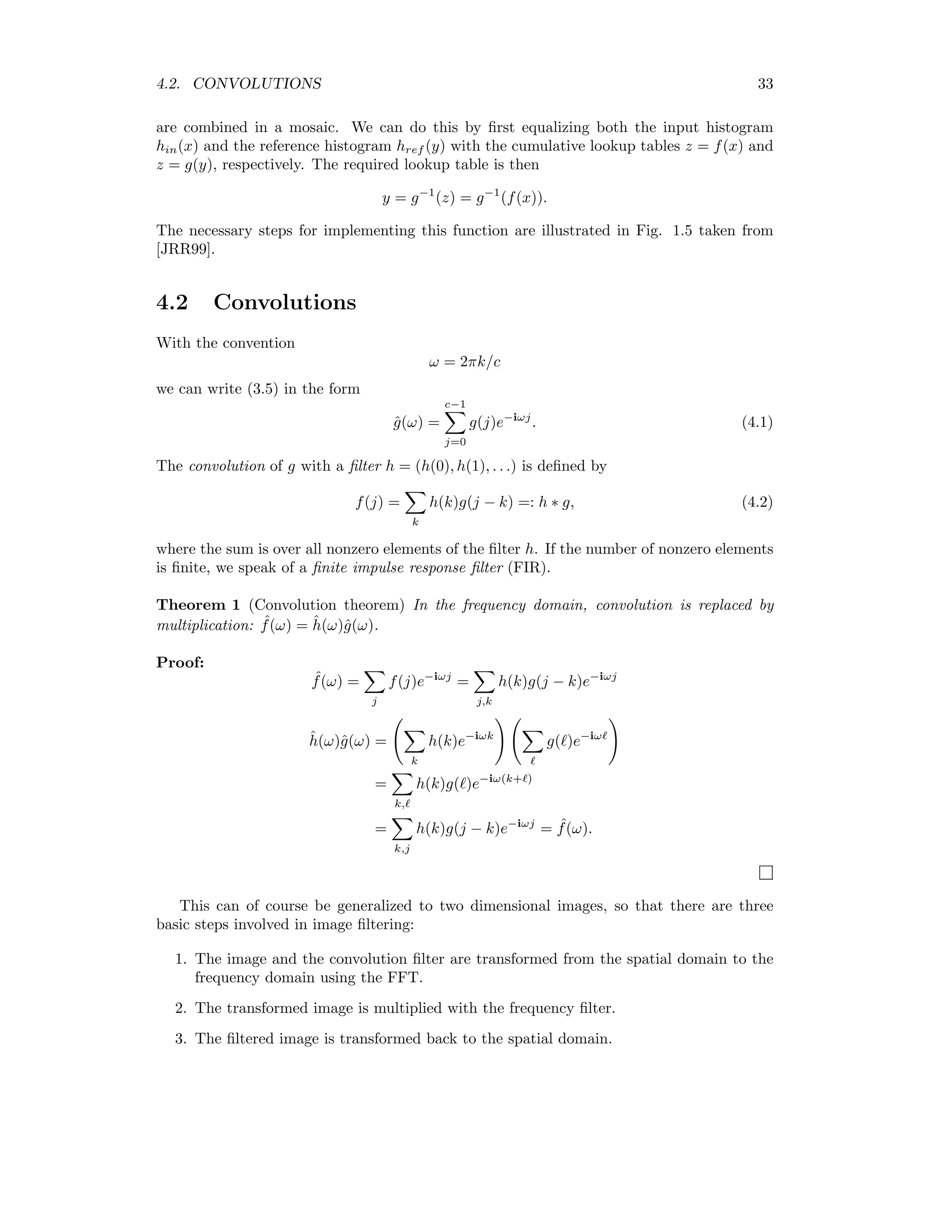 4.2. CONVOLUTIONS 33 are combined in a mosaic. We can do this by ﬁrst equalizing both the input histogram hin(x) and the reference histogram href (y) with the cumulative lookup tables z = f(x) and z = g(y), respectively. The required lookup table is then y = g−1 (z) = g−1 (f(x)). The necessary steps for implementing this function are illustrated in Fig. 1.5 taken from [JRR99]. 4.2 Convolutions With the convention ω = 2πk/c we can write (3.5) in the form ˆg(ω) = c−1 j=0 g(j)e−iωj . (4.1) The convolution of g with a ﬁlter h = (h(0), h(1), . . .) is deﬁned by f(j) = k h(k)g(j − k) =: h ∗ g, (4.2) where the sum is over all nonzero elements of the ﬁlter h. If the number of nonzero elements is ﬁnite, we speak of a ﬁnite impulse response ﬁlter (FIR). Theorem 1 (Convolution theorem) In the frequency domain, convolution is replaced by multiplication: ˆf(ω) = ˆh(ω)ˆg(ω). Proof: ˆf(ω) = j f(j)e−iωj = j,k h(k)g(j − k)e−iωj ˆh(ω)ˆg(ω) = k h(k)e−iωk g( )e−iω = k, h(k)g( )e−iω(k+ ) = k,j h(k)g(j − k)e−iωj = ˆf(ω). This can of course be generalized to two dimensional images, so that there are three basic steps involved in image ﬁltering: 1. The image and the convolution ﬁlter are transformed from the spatial domain to the frequency domain using the FFT. 2. The transformed image is multiplied with the frequency ﬁlter. 3. The ﬁltered image is transformed back to the spatial domain. 