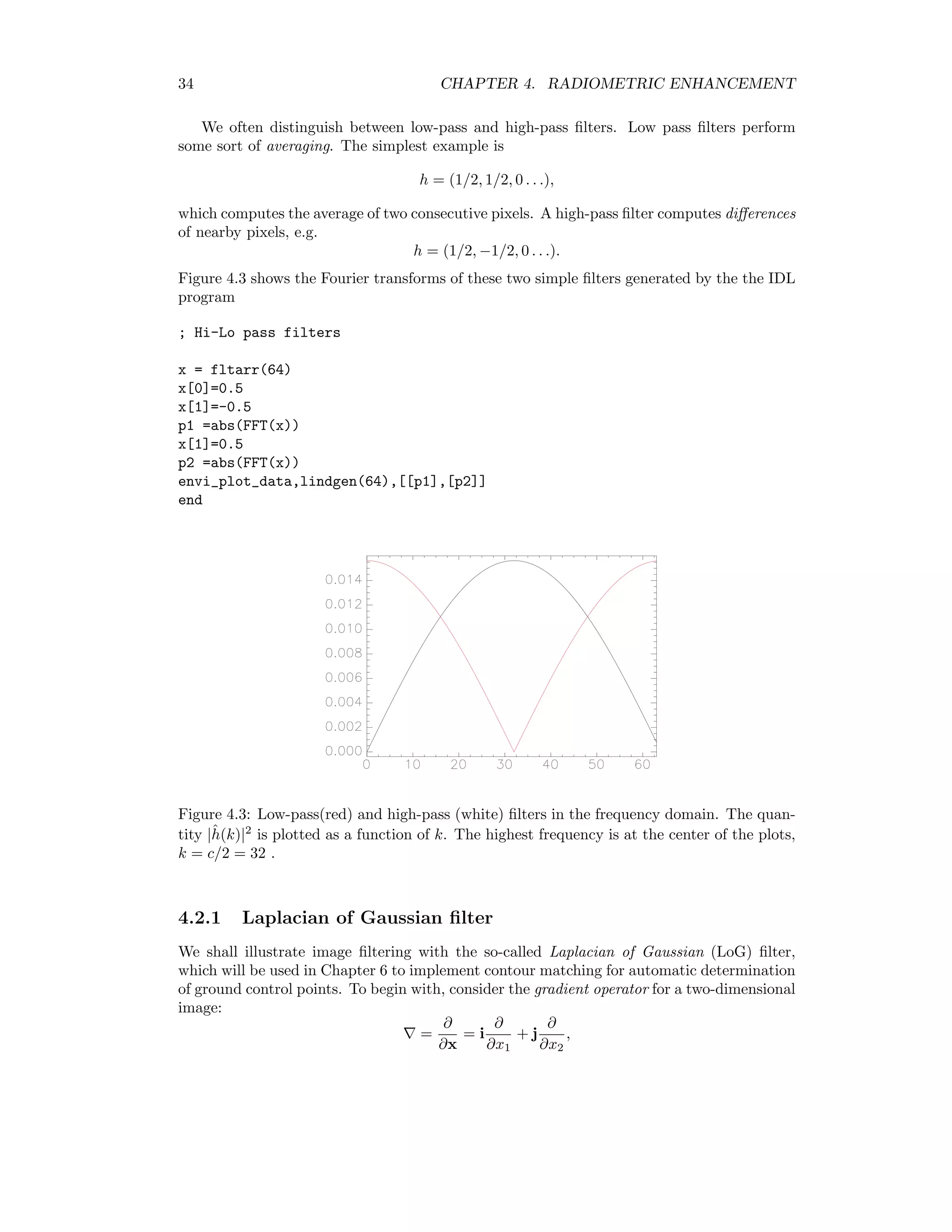 34 CHAPTER 4. RADIOMETRIC ENHANCEMENT We often distinguish between low-pass and high-pass ﬁlters. Low pass ﬁlters perform some sort of averaging. The simplest example is h = (1/2, 1/2, 0 . . .), which computes the average of two consecutive pixels. A high-pass ﬁlter computes diﬀerences of nearby pixels, e.g. h = (1/2, −1/2, 0 . . .). Figure 4.3 shows the Fourier transforms of these two simple ﬁlters generated by the the IDL program ; Hi-Lo pass filters x = fltarr(64) x[0]=0.5 x[1]=-0.5 p1 =abs(FFT(x)) x[1]=0.5 p2 =abs(FFT(x)) envi_plot_data,lindgen(64),[[p1],[p2]] end Figure 4.3: Low-pass(red) and high-pass (white) ﬁlters in the frequency domain. The quan- tity |ˆh(k)|2 is plotted as a function of k. The highest frequency is at the center of the plots, k = c/2 = 32 . 4.2.1 Laplacian of Gaussian ﬁlter We shall illustrate image ﬁltering with the so-called Laplacian of Gaussian (LoG) ﬁlter, which will be used in Chapter 6 to implement contour matching for automatic determination of ground control points. To begin with, consider the gradient operator for a two-dimensional image: = ∂ ∂x = i ∂ ∂x1 + j ∂ ∂x2 , 
