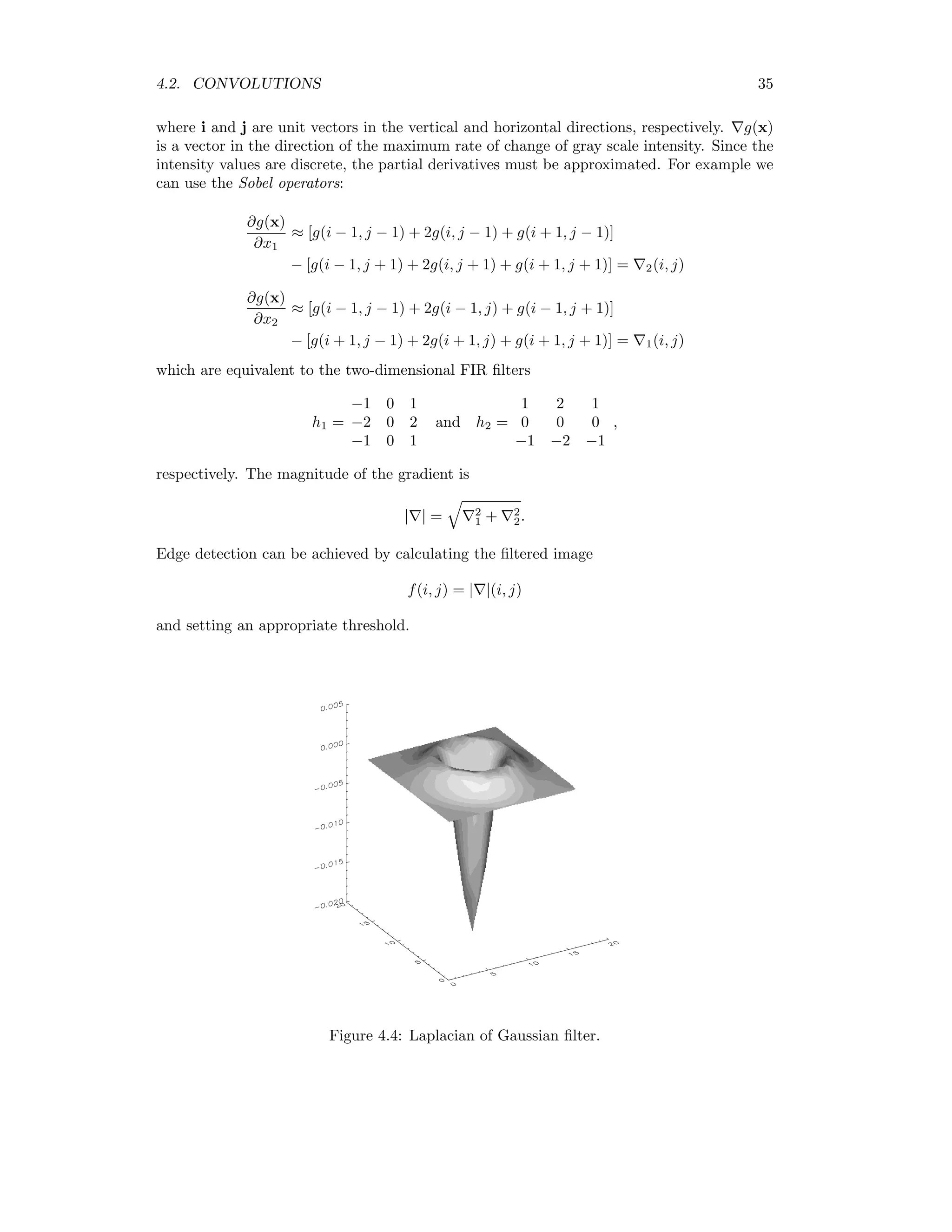 4.2. CONVOLUTIONS 35 where i and j are unit vectors in the vertical and horizontal directions, respectively. g(x) is a vector in the direction of the maximum rate of change of gray scale intensity. Since the intensity values are discrete, the partial derivatives must be approximated. For example we can use the Sobel operators: ∂g(x) ∂x1 ≈ [g(i − 1, j − 1) + 2g(i, j − 1) + g(i + 1, j − 1)] − [g(i − 1, j + 1) + 2g(i, j + 1) + g(i + 1, j + 1)] = 2(i, j) ∂g(x) ∂x2 ≈ [g(i − 1, j − 1) + 2g(i − 1, j) + g(i − 1, j + 1)] − [g(i + 1, j − 1) + 2g(i + 1, j) + g(i + 1, j + 1)] = 1(i, j) which are equivalent to the two-dimensional FIR ﬁlters h1 = −1 0 1 −2 0 2 −1 0 1 and h2 = 1 2 1 0 0 0 −1 −2 −1 , respectively. The magnitude of the gradient is | | = 2 1 + 2 2. Edge detection can be achieved by calculating the ﬁltered image f(i, j) = | |(i, j) and setting an appropriate threshold. Figure 4.4: Laplacian of Gaussian ﬁlter. 
