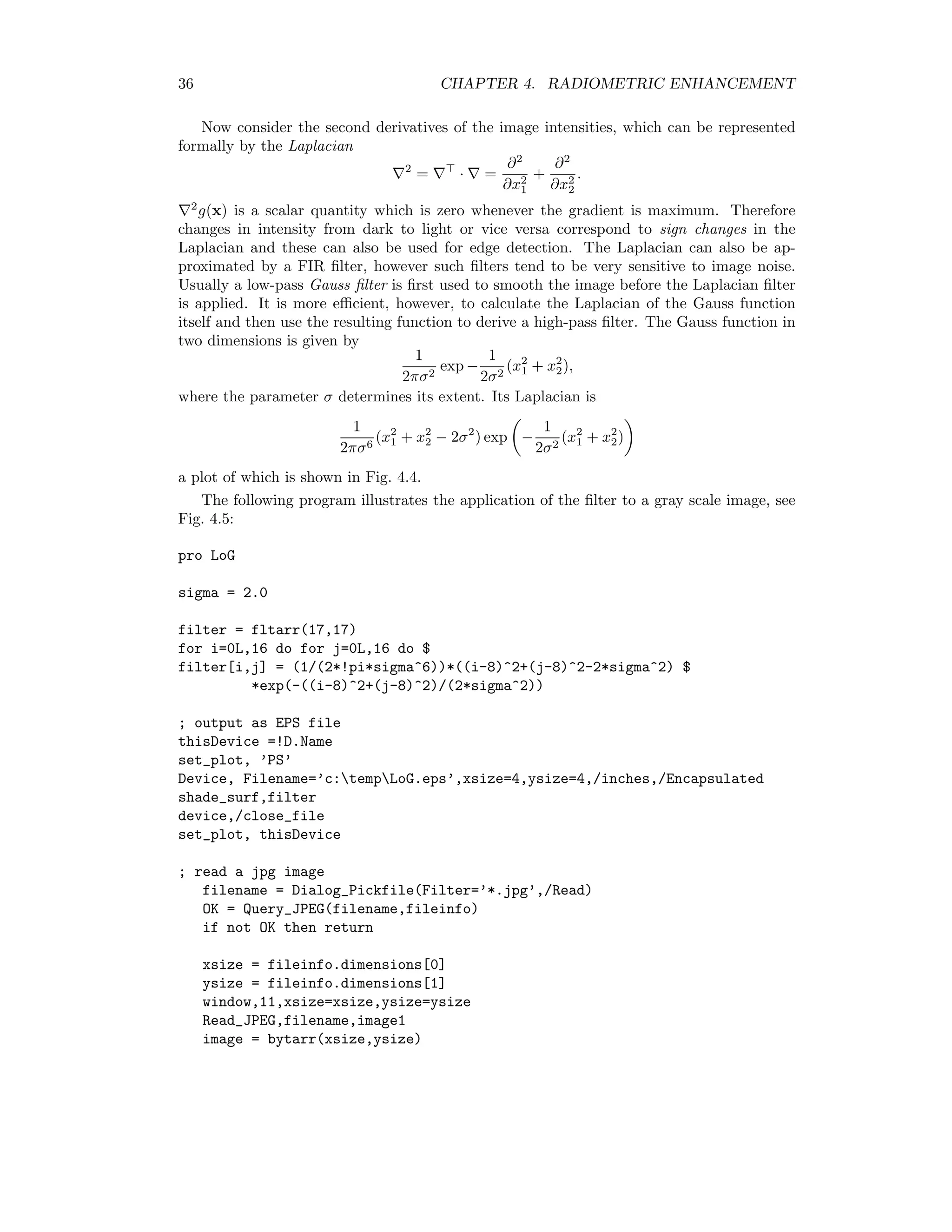 36 CHAPTER 4. RADIOMETRIC ENHANCEMENT Now consider the second derivatives of the image intensities, which can be represented formally by the Laplacian 2 = · = ∂2 ∂x2 1 + ∂2 ∂x2 2 . 2 g(x) is a scalar quantity which is zero whenever the gradient is maximum. Therefore changes in intensity from dark to light or vice versa correspond to sign changes in the Laplacian and these can also be used for edge detection. The Laplacian can also be ap- proximated by a FIR ﬁlter, however such ﬁlters tend to be very sensitive to image noise. Usually a low-pass Gauss ﬁlter is ﬁrst used to smooth the image before the Laplacian ﬁlter is applied. It is more eﬃcient, however, to calculate the Laplacian of the Gauss function itself and then use the resulting function to derive a high-pass ﬁlter. The Gauss function in two dimensions is given by 1 2πσ2 exp − 1 2σ2 (x2 1 + x2 2), where the parameter σ determines its extent. Its Laplacian is 1 2πσ6 (x2 1 + x2 2 − 2σ2 ) exp − 1 2σ2 (x2 1 + x2 2) a plot of which is shown in Fig. 4.4. The following program illustrates the application of the ﬁlter to a gray scale image, see Fig. 4.5: pro LoG sigma = 2.0 filter = fltarr(17,17) for i=0L,16 do for j=0L,16 do $ filter[i,j] = (1/(2*!pi*sigma^6))*((i-8)^2+(j-8)^2-2*sigma^2) $ *exp(-((i-8)^2+(j-8)^2)/(2*sigma^2)) ; output as EPS file thisDevice =!D.Name set_plot, ’PS’ Device, Filename=’c:tempLoG.eps’,xsize=4,ysize=4,/inches,/Encapsulated shade_surf,filter device,/close_file set_plot, thisDevice ; read a jpg image filename = Dialog_Pickfile(Filter=’*.jpg’,/Read) OK = Query_JPEG(filename,fileinfo) if not OK then return xsize = fileinfo.dimensions[0] ysize = fileinfo.dimensions[1] window,11,xsize=xsize,ysize=ysize Read_JPEG,filename,image1 image = bytarr(xsize,ysize) 