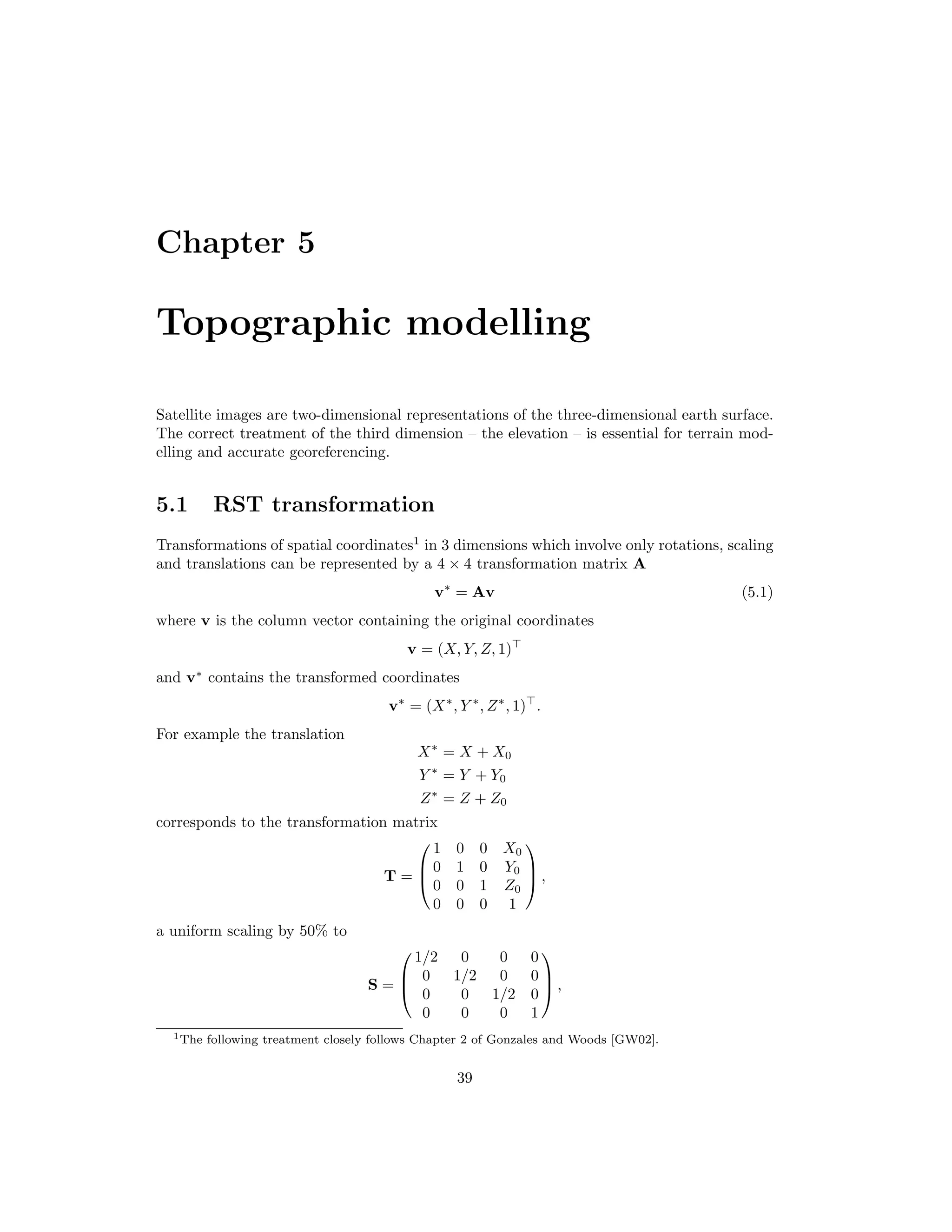 Chapter 5 Topographic modelling Satellite images are two-dimensional representations of the three-dimensional earth surface. The correct treatment of the third dimension – the elevation – is essential for terrain mod- elling and accurate georeferencing. 5.1 RST transformation Transformations of spatial coordinates1 in 3 dimensions which involve only rotations, scaling and translations can be represented by a 4 × 4 transformation matrix A v∗ = Av (5.1) where v is the column vector containing the original coordinates v = (X, Y, Z, 1) and v∗ contains the transformed coordinates v∗ = (X∗ , Y ∗ , Z∗ , 1) . For example the translation X∗ = X + X0 Y ∗ = Y + Y0 Z∗ = Z + Z0 corresponds to the transformation matrix T =    1 0 0 X0 0 1 0 Y0 0 0 1 Z0 0 0 0 1    , a uniform scaling by 50% to S =    1/2 0 0 0 0 1/2 0 0 0 0 1/2 0 0 0 0 1    , 1The following treatment closely follows Chapter 2 of Gonzales and Woods [GW02]. 39 