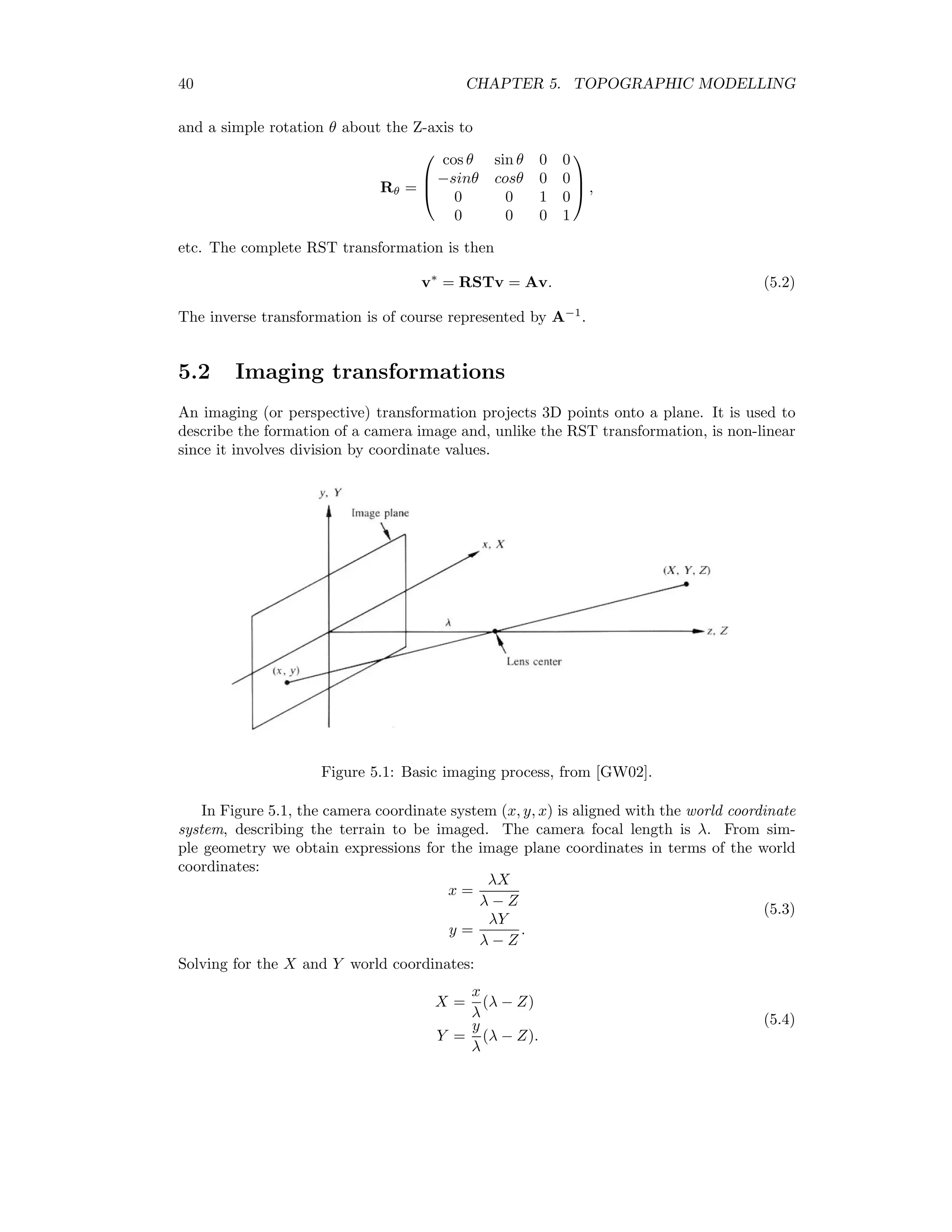 40 CHAPTER 5. TOPOGRAPHIC MODELLING and a simple rotation θ about the Z-axis to Rθ =    cos θ sin θ 0 0 −sinθ cosθ 0 0 0 0 1 0 0 0 0 1    , etc. The complete RST transformation is then v∗ = RSTv = Av. (5.2) The inverse transformation is of course represented by A−1 . 5.2 Imaging transformations An imaging (or perspective) transformation projects 3D points onto a plane. It is used to describe the formation of a camera image and, unlike the RST transformation, is non-linear since it involves division by coordinate values. Figure 5.1: Basic imaging process, from [GW02]. In Figure 5.1, the camera coordinate system (x, y, x) is aligned with the world coordinate system, describing the terrain to be imaged. The camera focal length is λ. From sim- ple geometry we obtain expressions for the image plane coordinates in terms of the world coordinates: x = λX λ − Z y = λY λ − Z . (5.3) Solving for the X and Y world coordinates: X = x λ (λ − Z) Y = y λ (λ − Z). (5.4) 
